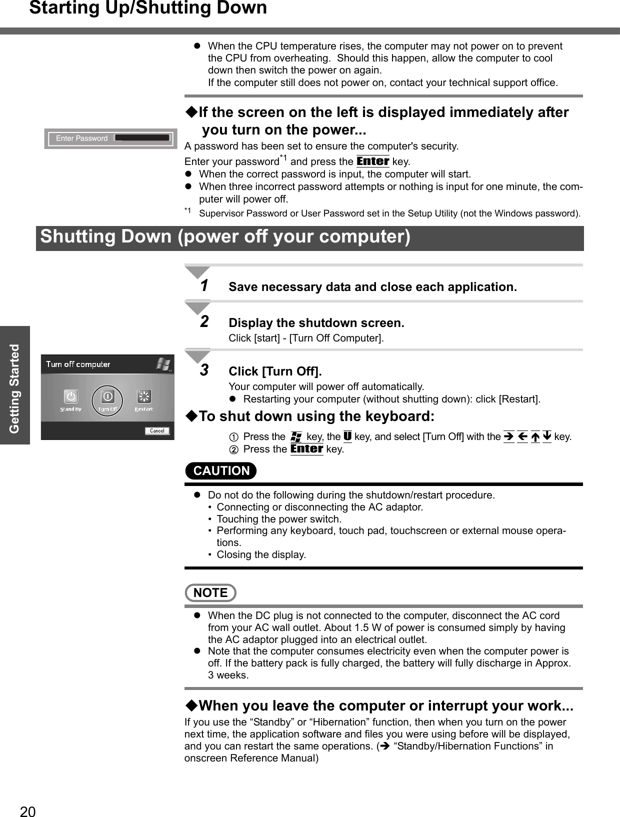 Starting Up/Shutting Down20Getting StartedzWhen the CPU temperature rises, the computer may not power on to prevent the CPU from overheating.  Should this happen, allow the computer to cool down then switch the power on again.If the computer still does not power on, contact your technical support office.If the screen on the left is displayed immediately after you turn on the power...A password has been set to ensure the computer&apos;s security.Enter your password*1 and press the Enter key.zWhen the correct password is input, the computer will start.zWhen three incorrect password attempts or nothing is input for one minute, the com-puter will power off.*1 Supervisor Password or User Password set in the Setup Utility (not the Windows password).1Save necessary data and close each application.2Display the shutdown screen.Click [start] - [Turn Off Computer].3Click [Turn Off].Your computer will power off automatically.zRestarting your computer (without shutting down): click [Restart].To shut down using the keyboard:APress the   key, the U key, and select [Turn Off] with the Î Í Ï Ð key.BPress the Enter key.CAUTIONzDo not do the following during the shutdown/restart procedure.• Connecting or disconnecting the AC adaptor.• Touching the power switch.• Performing any keyboard, touch pad, touchscreen or external mouse opera-tions.• Closing the display.NOTEzWhen the DC plug is not connected to the computer, disconnect the AC cord from your AC wall outlet. About 1.5 W of power is consumed simply by having the AC adaptor plugged into an electrical outlet.zNote that the computer consumes electricity even when the computer power is off. If the battery pack is fully charged, the battery will fully discharge in Approx. 3 weeks. When you leave the computer or interrupt your work...If you use the “Standby” or “Hibernation” function, then when you turn on the power next time, the application software and files you were using before will be displayed, and you can restart the same operations. (Î “Standby/Hibernation Functions” in onscreen Reference Manual)Shutting Down (power off your computer)