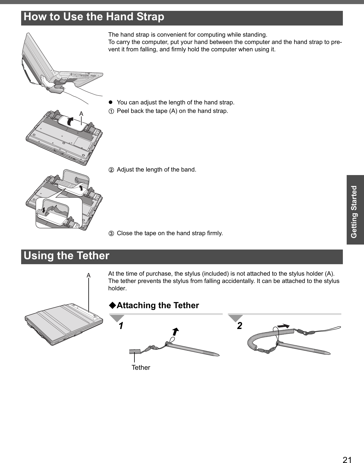 21Getting StartedThe hand strap is convenient for computing while standing.To carry the computer, put your hand between the computer and the hand strap to pre-vent it from falling, and firmly hold the computer when using it.zYou can adjust the length of the hand strap.APeel back the tape (A) on the hand strap.BAdjust the length of the band.CClose the tape on the hand strap firmly.At the time of purchase, the stylus (included) is not attached to the stylus holder (A).The tether prevents the stylus from falling accidentally. It can be attached to the stylus holder.Attaching the TetherHow to Use the Hand StrapUsing the Tether1 2Tether