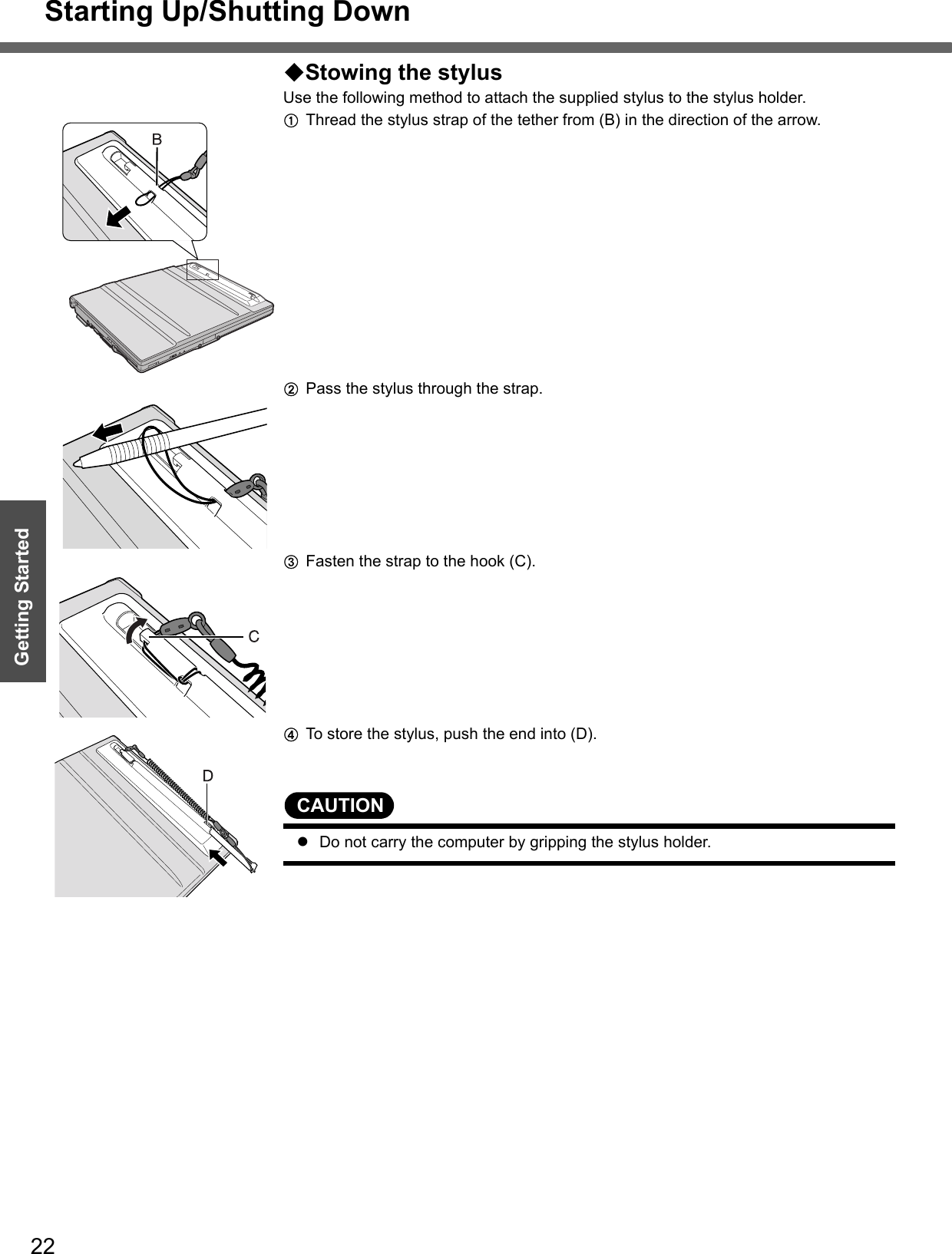 Starting Up/Shutting Down22Getting StartedStowing the stylusUse the following method to attach the supplied stylus to the stylus holder.AThread the stylus strap of the tether from (B) in the direction of the arrow. BPass the stylus through the strap.CFasten the strap to the hook (C).DTo store the stylus, push the end into (D).CAUTIONzDo not carry the computer by gripping the stylus holder.