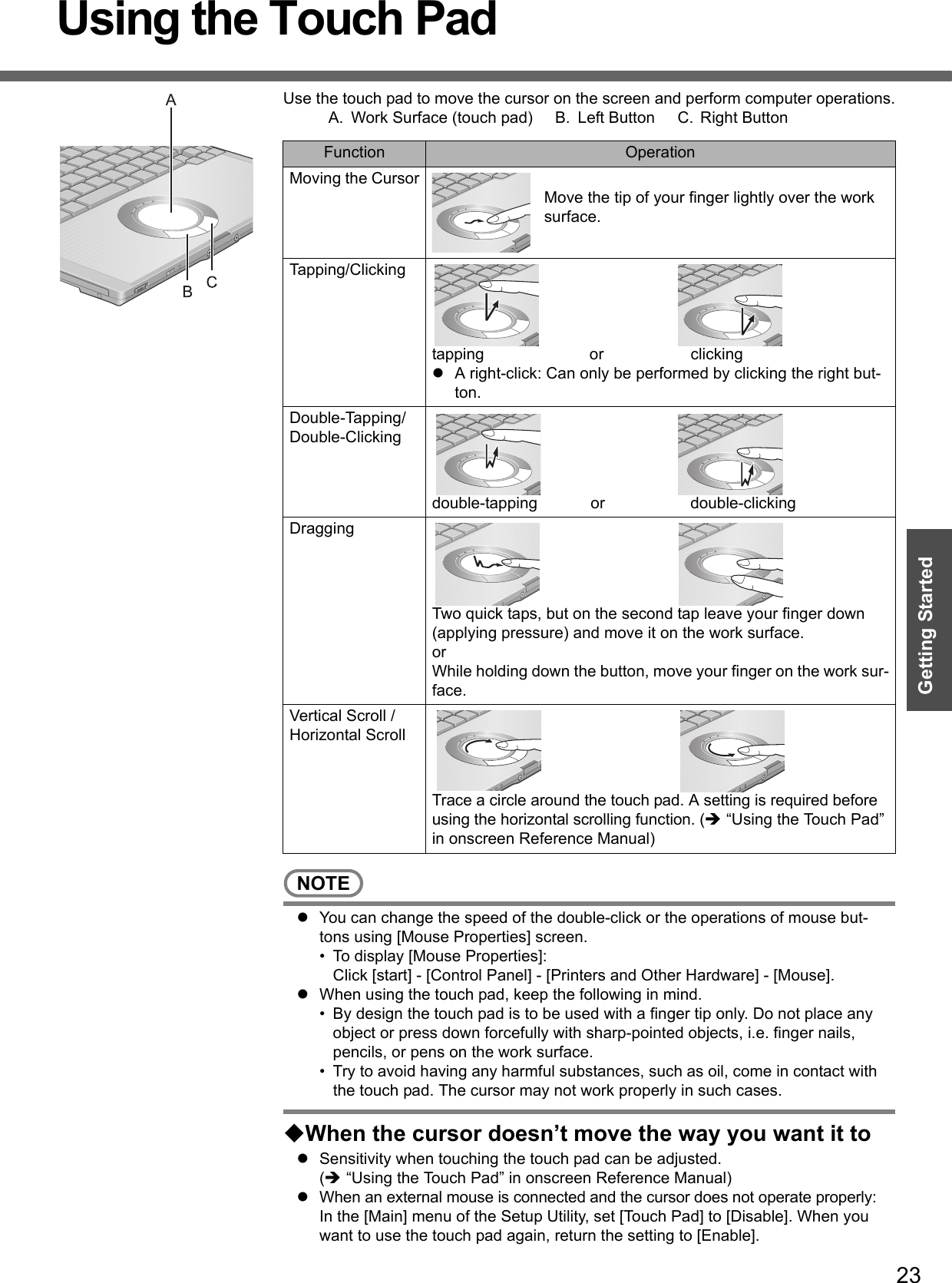 23Getting StartedUsing the Touch PadUse the touch pad to move the cursor on the screen and perform computer operations.A. Work Surface (touch pad) B. Left Button C. Right ButtonNOTEzYou can change the speed of the double-click or the operations of mouse but-tons using [Mouse Properties] screen.• To display [Mouse Properties]: Click [start] - [Control Panel] - [Printers and Other Hardware] - [Mouse].zWhen using the touch pad, keep the following in mind.• By design the touch pad is to be used with a finger tip only. Do not place any object or press down forcefully with sharp-pointed objects, i.e. finger nails, pencils, or pens on the work surface.• Try to avoid having any harmful substances, such as oil, come in contact with the touch pad. The cursor may not work properly in such cases.When the cursor doesn’t move the way you want it tozSensitivity when touching the touch pad can be adjusted.(Î “Using the Touch Pad” in onscreen Reference Manual)zWhen an external mouse is connected and the cursor does not operate properly:In the [Main] menu of the Setup Utility, set [Touch Pad] to [Disable]. When you want to use the touch pad again, return the setting to [Enable]. Function OperationMoving the CursorMove the tip of your finger lightly over the work surface.Tapping/Clickingtapping or clickingzA right-click: Can only be performed by clicking the right but-ton.Double-Tapping/Double-Clickingdouble-tapping or double-clickingDraggingTwo quick taps, but on the second tap leave your finger down (applying pressure) and move it on the work surface.orWhile holding down the button, move your finger on the work sur-face.Vertical Scroll /Horizontal ScrollTrace a circle around the touch pad. A setting is required before using the horizontal scrolling function. (Î “Using the Touch Pad” in onscreen Reference Manual)