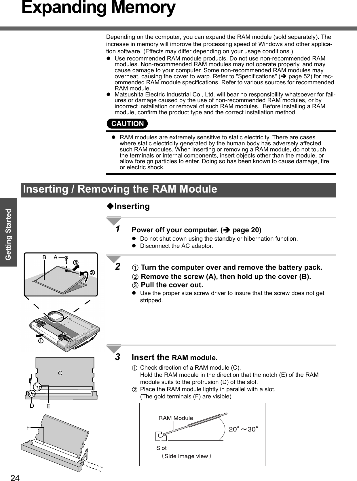 24Getting StartedExpanding MemoryDepending on the computer, you can expand the RAM module (sold separately). The increase in memory will improve the processing speed of Windows and other applica-tion software. (Effects may differ depending on your usage conditions.)zUse recommended RAM module products. Do not use non-recommended RAM modules. Non-recommended RAM modules may not operate properly, and may cause damage to your computer. Some non-recommended RAM modules may overheat, causing the cover to warp. Refer to &quot;Specifications&quot; (Îpage 52) for rec-ommended RAM module specifications. Refer to various sources for recommended RAM module.zMatsushita Electric Industrial Co., Ltd. will bear no responsibility whatsoever for fail-ures or damage caused by the use of non-recommended RAM modules, or by incorrect installation or removal of such RAM modules.  Before installing a RAM module, confirm the product type and the correct installation method.CAUTIONzRAM modules are extremely sensitive to static electricity. There are cases where static electricity generated by the human body has adversely affected such RAM modules. When inserting or removing a RAM module, do not touch the terminals or internal components, insert objects other than the module, or allow foreign particles to enter. Doing so has been known to cause damage, fire or electric shock.Inserting1Power off your computer. (Îpage 20)zDo not shut down using the standby or hibernation function.zDisconnect the AC adaptor.2A Turn the computer over and remove the battery pack.B Remove the screw (A), then hold up the cover (B).C Pull the cover out.zUse the proper size screw driver to insure that the screw does not get stripped.3Insert the RAM module.ACheck direction of a RAM module (C).Hold the RAM module in the direction that the notch (E) of the RAM module suits to the protrusion (D) of the slot.BPlace the RAM module lightly in parallel with a slot.(The gold terminals (F) are visible)Inserting / Removing the RAM Module