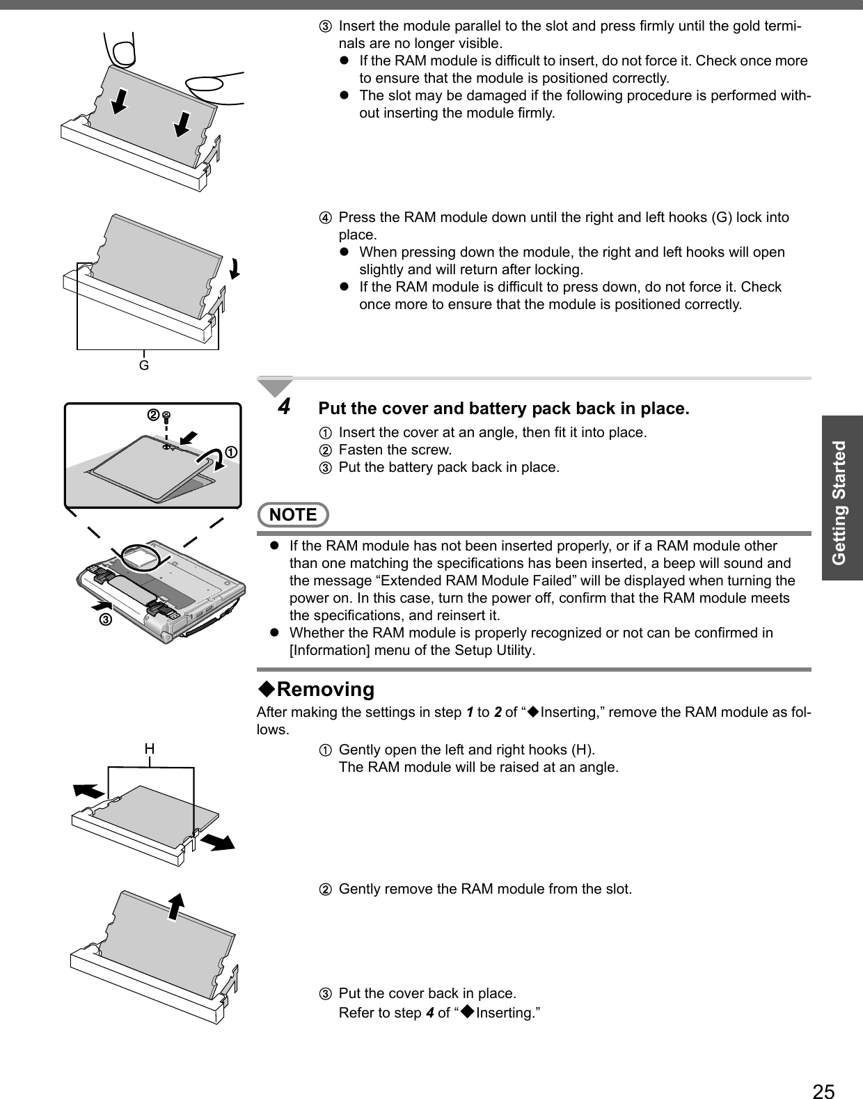 25Getting StartedCInsert the module parallel to the slot and press firmly until the gold termi-nals are no longer visible.zIf the RAM module is difficult to insert, do not force it. Check once more to ensure that the module is positioned correctly.zThe slot may be damaged if the following procedure is performed with-out inserting the module firmly.DPress the RAM module down until the right and left hooks (G) lock into place.zWhen pressing down the module, the right and left hooks will open slightly and will return after locking.zIf the RAM module is difficult to press down, do not force it. Check once more to ensure that the module is positioned correctly.4Put the cover and battery pack back in place.AInsert the cover at an angle, then fit it into place.BFasten the screw.CPut the battery pack back in place.NOTEzIf the RAM module has not been inserted properly, or if a RAM module other than one matching the specifications has been inserted, a beep will sound and the message “Extended RAM Module Failed” will be displayed when turning the power on. In this case, turn the power off, confirm that the RAM module meets the specifications, and reinsert it.zWhether the RAM module is properly recognized or not can be confirmed in [Information] menu of the Setup Utility.RemovingAfter making the settings in step 1 to 2 of “Inserting,” remove the RAM module as fol-lows.AGently open the left and right hooks (H).The RAM module will be raised at an angle.BGently remove the RAM module from the slot.CPut the cover back in place.Refer to step 4 of “Inserting.”