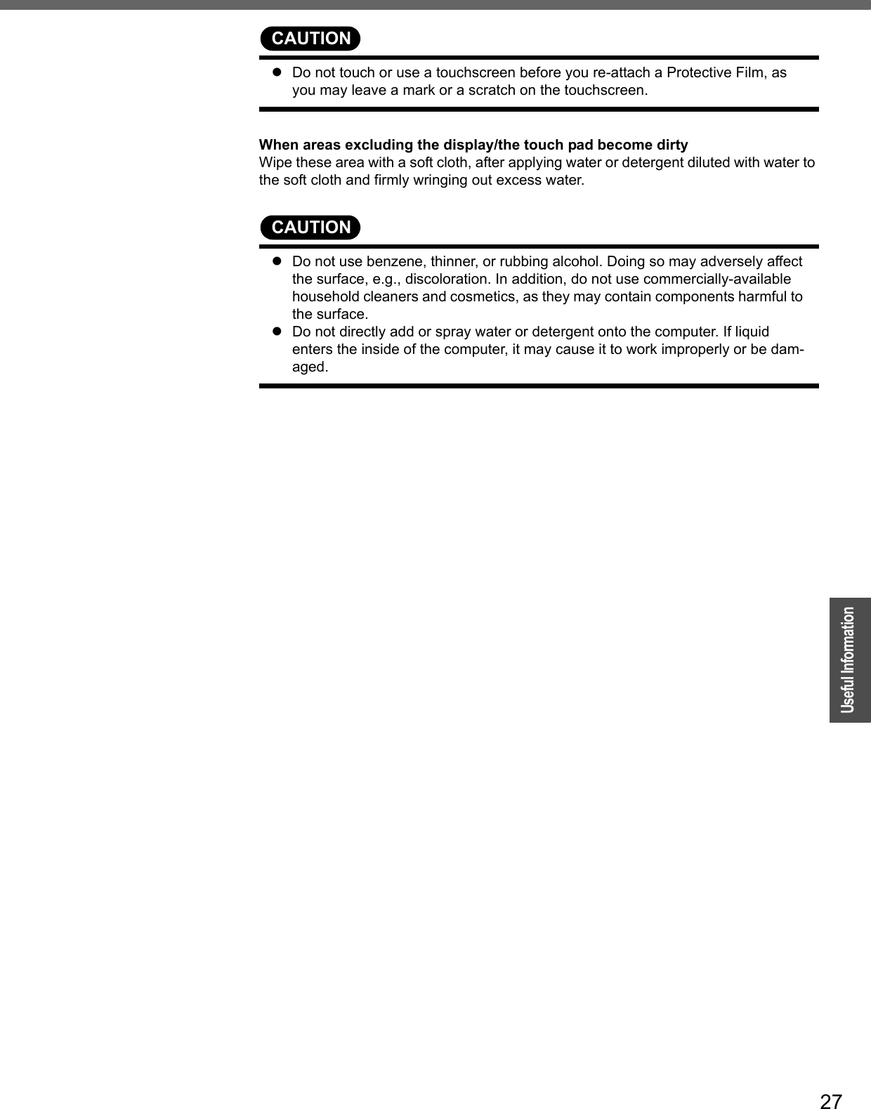 27OperationUseful InformationCAUTIONzDo not touch or use a touchscreen before you re-attach a Protective Film, as you may leave a mark or a scratch on the touchscreen.When areas excluding the display/the touch pad become dirtyWipe these area with a soft cloth, after applying water or detergent diluted with water to the soft cloth and firmly wringing out excess water.CAUTIONzDo not use benzene, thinner, or rubbing alcohol. Doing so may adversely affect the surface, e.g., discoloration. In addition, do not use commercially-available household cleaners and cosmetics, as they may contain components harmful to the surface.zDo not directly add or spray water or detergent onto the computer. If liquid enters the inside of the computer, it may cause it to work improperly or be dam-aged.