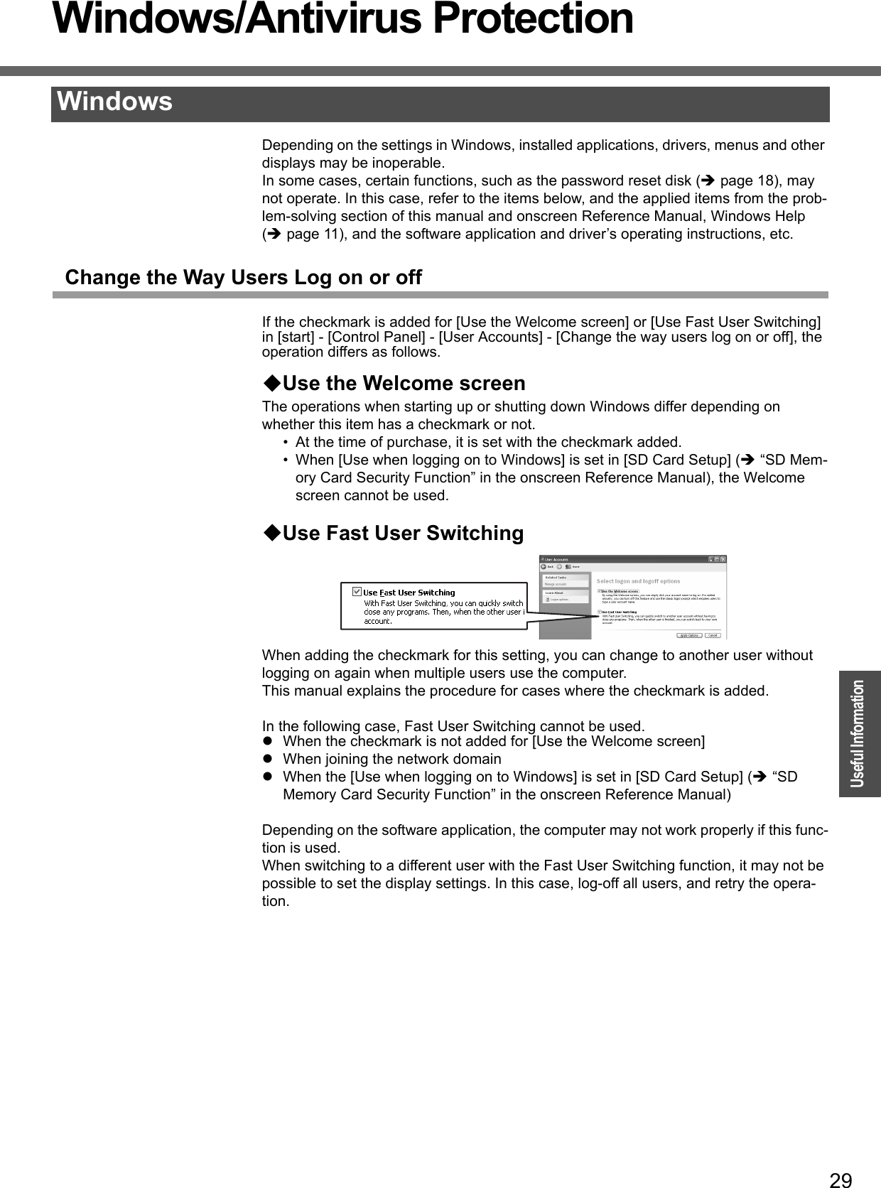 29OperationUseful InformationWindows/Antivirus ProtectionDepending on the settings in Windows, installed applications, drivers, menus and other displays may be inoperable.In some cases, certain functions, such as the password reset disk (Îpage 18), may not operate. In this case, refer to the items below, and the applied items from the prob-lem-solving section of this manual and onscreen Reference Manual, Windows Help (Îpage 11), and the software application and driver’s operating instructions, etc.Change the Way Users Log on or offIf the checkmark is added for [Use the Welcome screen] or [Use Fast User Switching] in [start] - [Control Panel] - [User Accounts] - [Change the way users log on or off], the operation differs as follows.Use the Welcome screenThe operations when starting up or shutting down Windows differ depending on whether this item has a checkmark or not.• At the time of purchase, it is set with the checkmark added.• When [Use when logging on to Windows] is set in [SD Card Setup] (Î “SD Mem-ory Card Security Function” in the onscreen Reference Manual), the Welcome screen cannot be used. Use Fast User SwitchingWhen adding the checkmark for this setting, you can change to another user without logging on again when multiple users use the computer.This manual explains the procedure for cases where the checkmark is added.In the following case, Fast User Switching cannot be used.zWhen the checkmark is not added for [Use the Welcome screen]zWhen joining the network domainzWhen the [Use when logging on to Windows] is set in [SD Card Setup] (Î “SD Memory Card Security Function” in the onscreen Reference Manual)Depending on the software application, the computer may not work properly if this func-tion is used.When switching to a different user with the Fast User Switching function, it may not be possible to set the display settings. In this case, log-off all users, and retry the opera-tion.Windows