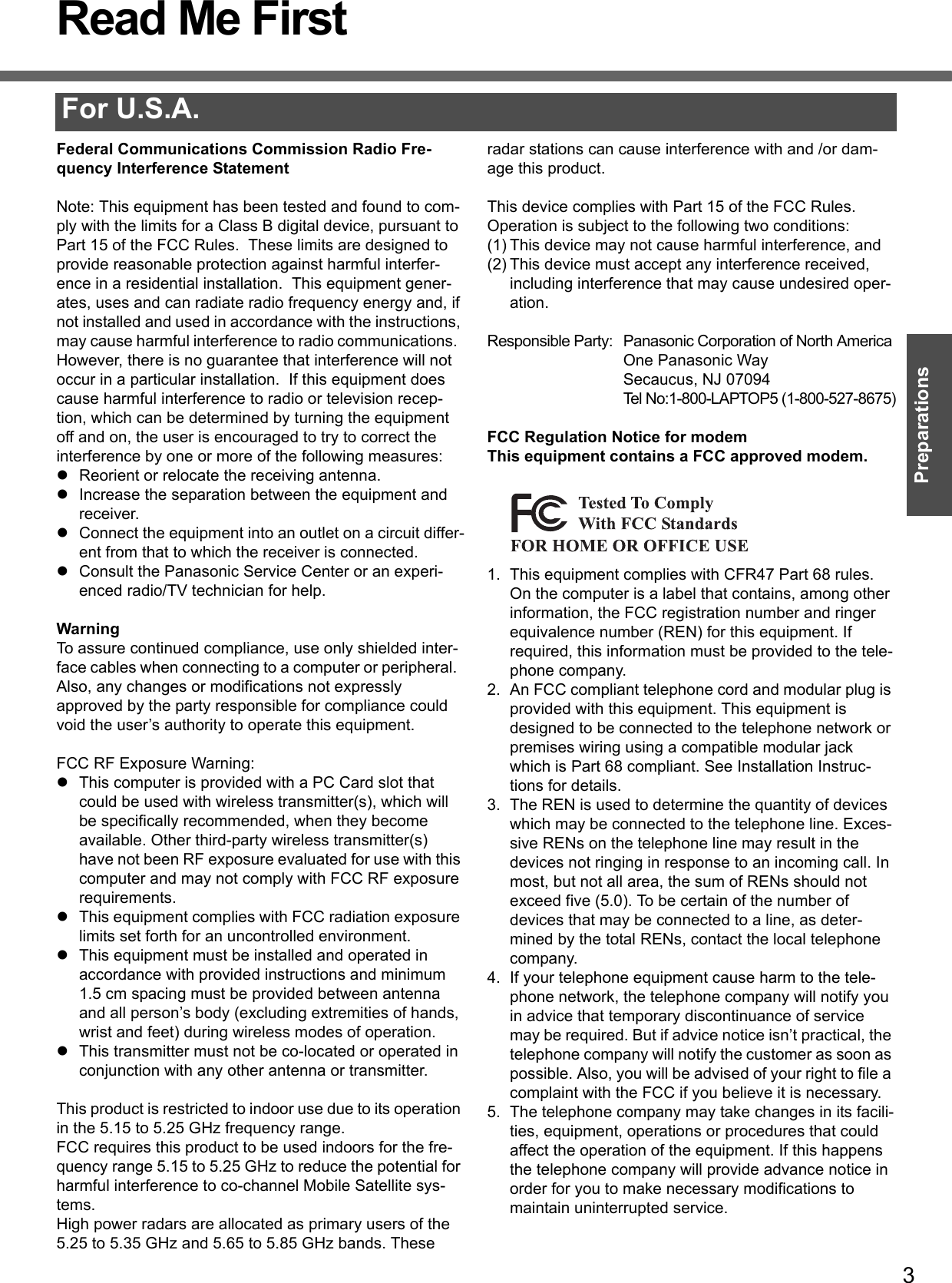 3PreparationsRead Me FirstFor U.S.A.Federal Communications Commission Radio Fre-quency Interference StatementNote: This equipment has been tested and found to com-ply with the limits for a Class B digital device, pursuant to Part 15 of the FCC Rules.  These limits are designed to provide reasonable protection against harmful interfer-ence in a residential installation.  This equipment gener-ates, uses and can radiate radio frequency energy and, if not installed and used in accordance with the instructions, may cause harmful interference to radio communications.  However, there is no guarantee that interference will not occur in a particular installation.  If this equipment does cause harmful interference to radio or television recep-tion, which can be determined by turning the equipment off and on, the user is encouraged to try to correct the interference by one or more of the following measures:zReorient or relocate the receiving antenna.zIncrease the separation between the equipment and receiver.zConnect the equipment into an outlet on a circuit differ-ent from that to which the receiver is connected.zConsult the Panasonic Service Center or an experi-enced radio/TV technician for help.WarningTo assure continued compliance, use only shielded inter-face cables when connecting to a computer or peripheral.  Also, any changes or modifications not expressly approved by the party responsible for compliance could void the user’s authority to operate this equipment.FCC RF Exposure Warning:zThis computer is provided with a PC Card slot that could be used with wireless transmitter(s), which will be specifically recommended, when they become available. Other third-party wireless transmitter(s) have not been RF exposure evaluated for use with this computer and may not comply with FCC RF exposure requirements.zThis equipment complies with FCC radiation exposure limits set forth for an uncontrolled environment.zThis equipment must be installed and operated in accordance with provided instructions and minimum 1.5 cm spacing must be provided between antenna and all person’s body (excluding extremities of hands, wrist and feet) during wireless modes of operation.zThis transmitter must not be co-located or operated in conjunction with any other antenna or transmitter.This product is restricted to indoor use due to its operation in the 5.15 to 5.25 GHz frequency range.FCC requires this product to be used indoors for the fre-quency range 5.15 to 5.25 GHz to reduce the potential for harmful interference to co-channel Mobile Satellite sys-tems.High power radars are allocated as primary users of the 5.25 to 5.35 GHz and 5.65 to 5.85 GHz bands. These radar stations can cause interference with and /or dam-age this product.This device complies with Part 15 of the FCC Rules.  Operation is subject to the following two conditions:(1) This device may not cause harmful interference, and(2) This device must accept any interference received, including interference that may cause undesired oper-ation.Responsible Party: Panasonic Corporation of North AmericaOne Panasonic WaySecaucus, NJ 07094Tel No:1-800-LAPTOP5 (1-800-527-8675)FCC Regulation Notice for modemThis equipment contains a FCC approved modem.1. This equipment complies with CFR47 Part 68 rules. On the computer is a label that contains, among other information, the FCC registration number and ringer equivalence number (REN) for this equipment. If required, this information must be provided to the tele-phone company.2. An FCC compliant telephone cord and modular plug is provided with this equipment. This equipment is designed to be connected to the telephone network or premises wiring using a compatible modular jack which is Part 68 compliant. See Installation Instruc-tions for details.3. The REN is used to determine the quantity of devices which may be connected to the telephone line. Exces-sive RENs on the telephone line may result in the devices not ringing in response to an incoming call. In most, but not all area, the sum of RENs should not exceed five (5.0). To be certain of the number of devices that may be connected to a line, as deter-mined by the total RENs, contact the local telephone company.4. If your telephone equipment cause harm to the tele-phone network, the telephone company will notify you in advice that temporary discontinuance of service may be required. But if advice notice isn’t practical, the telephone company will notify the customer as soon as possible. Also, you will be advised of your right to file a complaint with the FCC if you believe it is necessary.5. The telephone company may take changes in its facili-ties, equipment, operations or procedures that could affect the operation of the equipment. If this happens the telephone company will provide advance notice in order for you to make necessary modifications to maintain uninterrupted service. 