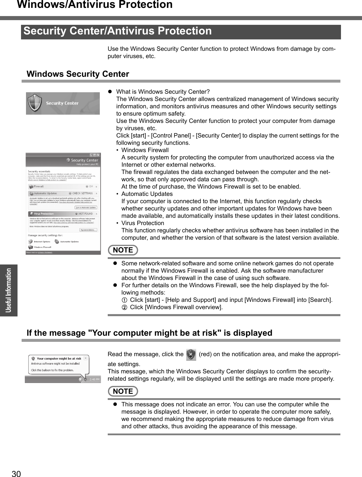 Windows/Antivirus Protection30OperationUseful InformationUse the Windows Security Center function to protect Windows from damage by com-puter viruses, etc.Windows Security CenterzWhat is Windows Security Center?The Windows Security Center allows centralized management of Windows security information, and monitors antivirus measures and other Windows security settings to ensure optimum safety.Use the Windows Security Center function to protect your computer from damage by viruses, etc.Click [start] - [Control Panel] - [Security Center] to display the current settings for the following security functions.• Windows FirewallA security system for protecting the computer from unauthorized access via the Internet or other external networks.The firewall regulates the data exchanged between the computer and the net-work, so that only approved data can pass through.At the time of purchase, the Windows Firewall is set to be enabled.• Automatic UpdatesIf your computer is connected to the Internet, this function regularly checks whether security updates and other important updates for Windows have been made available, and automatically installs these updates in their latest conditions.• Virus ProtectionThis function regularly checks whether antivirus software has been installed in the computer, and whether the version of that software is the latest version available.NOTEzSome network-related software and some online network games do not operate normally if the Windows Firewall is enabled. Ask the software manufacturer about the Windows Firewall in the case of using such software.zFor further details on the Windows Firewall, see the help displayed by the fol-lowing methods:AClick [start] - [Help and Support] and input [Windows Firewall] into [Search].BClick [Windows Firewall overview].If the message &quot;Your computer might be at risk&quot; is displayedRead the message, click the   (red) on the notification area, and make the appropri-ate settings.This message, which the Windows Security Center displays to confirm the security-related settings regularly, will be displayed until the settings are made more properly.NOTEzThis message does not indicate an error. You can use the computer while the message is displayed. However, in order to operate the computer more safely, we recommend making the appropriate measures to reduce damage from virus and other attacks, thus avoiding the appearance of this message.Security Center/Antivirus Protection