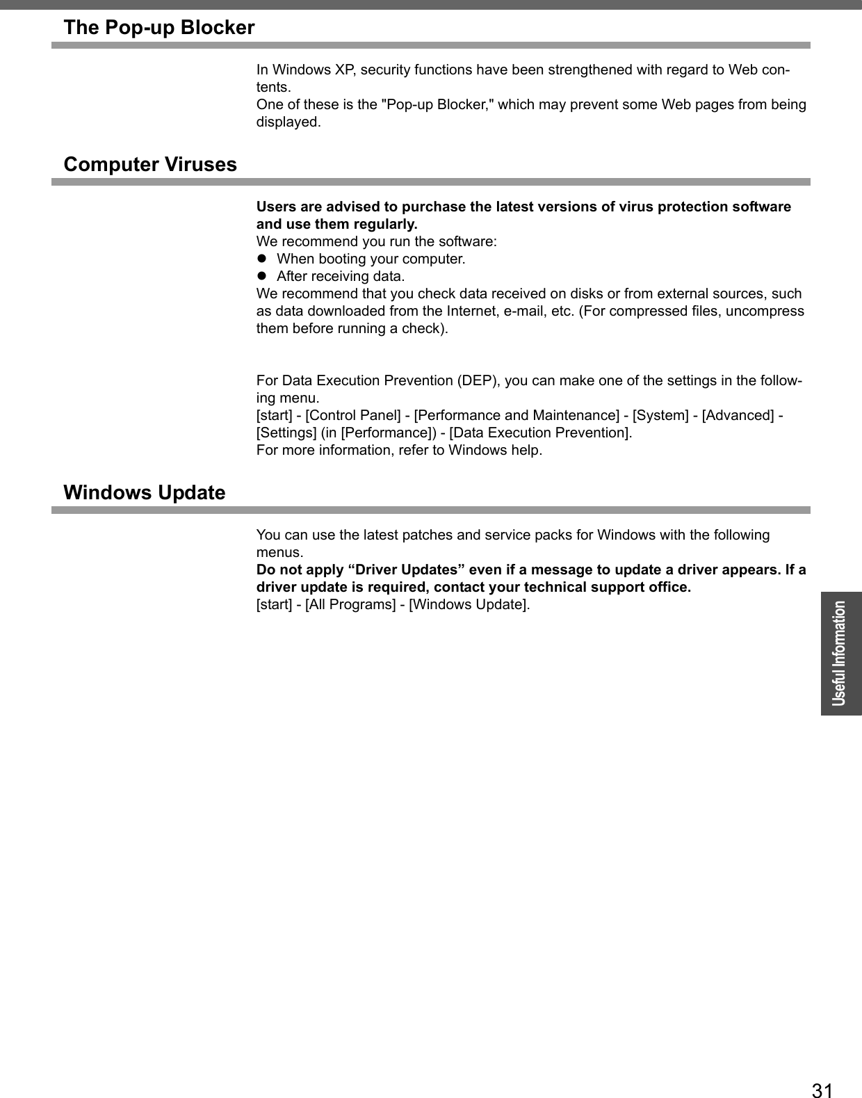 31OperationUseful InformationThe Pop-up BlockerIn Windows XP, security functions have been strengthened with regard to Web con-tents.One of these is the &quot;Pop-up Blocker,&quot; which may prevent some Web pages from being displayed.Computer VirusesUsers are advised to purchase the latest versions of virus protection software and use them regularly.We recommend you run the software:zWhen booting your computer.zAfter receiving data.We recommend that you check data received on disks or from external sources, such as data downloaded from the Internet, e-mail, etc. (For compressed files, uncompress them before running a check).For Data Execution Prevention (DEP), you can make one of the settings in the follow-ing menu. [start] - [Control Panel] - [Performance and Maintenance] - [System] - [Advanced] - [Settings] (in [Performance]) - [Data Execution Prevention].For more information, refer to Windows help.Windows UpdateYou can use the latest patches and service packs for Windows with the following menus.Do not apply “Driver Updates” even if a message to update a driver appears. If a driver update is required, contact your technical support office.[start] - [All Programs] - [Windows Update].