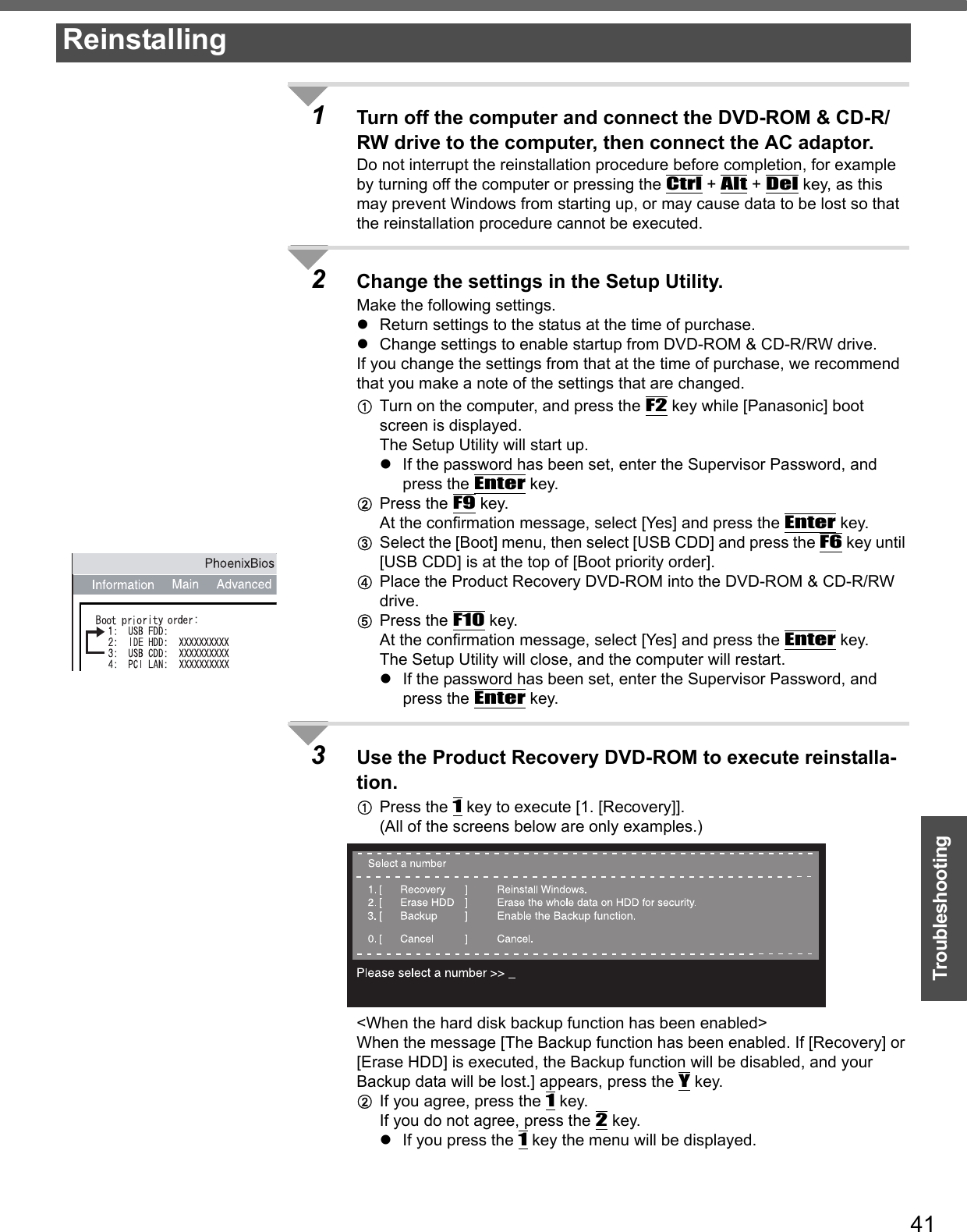 41Troubleshooting1Turn off the computer and connect the DVD-ROM &amp; CD-R/RW drive to the computer, then connect the AC adaptor.Do not interrupt the reinstallation procedure before completion, for example by turning off the computer or pressing the Ctrl + Alt + Del key, as this may prevent Windows from starting up, or may cause data to be lost so that the reinstallation procedure cannot be executed.2Change the settings in the Setup Utility.Make the following settings.zReturn settings to the status at the time of purchase.zChange settings to enable startup from DVD-ROM &amp; CD-R/RW drive.If you change the settings from that at the time of purchase, we recommend that you make a note of the settings that are changed.ATurn on the computer, and press the F2 key while [Panasonic] boot screen is displayed.The Setup Utility will start up.zIf the password has been set, enter the Supervisor Password, and press the Enter key.BPress the F9 key.At the confirmation message, select [Yes] and press the Enter key.CSelect the [Boot] menu, then select [USB CDD] and press the F6 key until [USB CDD] is at the top of [Boot priority order].DPlace the Product Recovery DVD-ROM into the DVD-ROM &amp; CD-R/RW drive.EPress the F10 key. At the confirmation message, select [Yes] and press the Enter key.The Setup Utility will close, and the computer will restart.zIf the password has been set, enter the Supervisor Password, and press the Enter key.3Use the Product Recovery DVD-ROM to execute reinstalla-tion.APress the 1 key to execute [1. [Recovery]].(All of the screens below are only examples.)&lt;When the hard disk backup function has been enabled&gt;When the message [The Backup function has been enabled. If [Recovery] or [Erase HDD] is executed, the Backup function will be disabled, and your Backup data will be lost.] appears, press the Y key.BIf you agree, press the 1 key.If you do not agree, press the 2 key.zIf you press the 1 key the menu will be displayed.Reinstalling