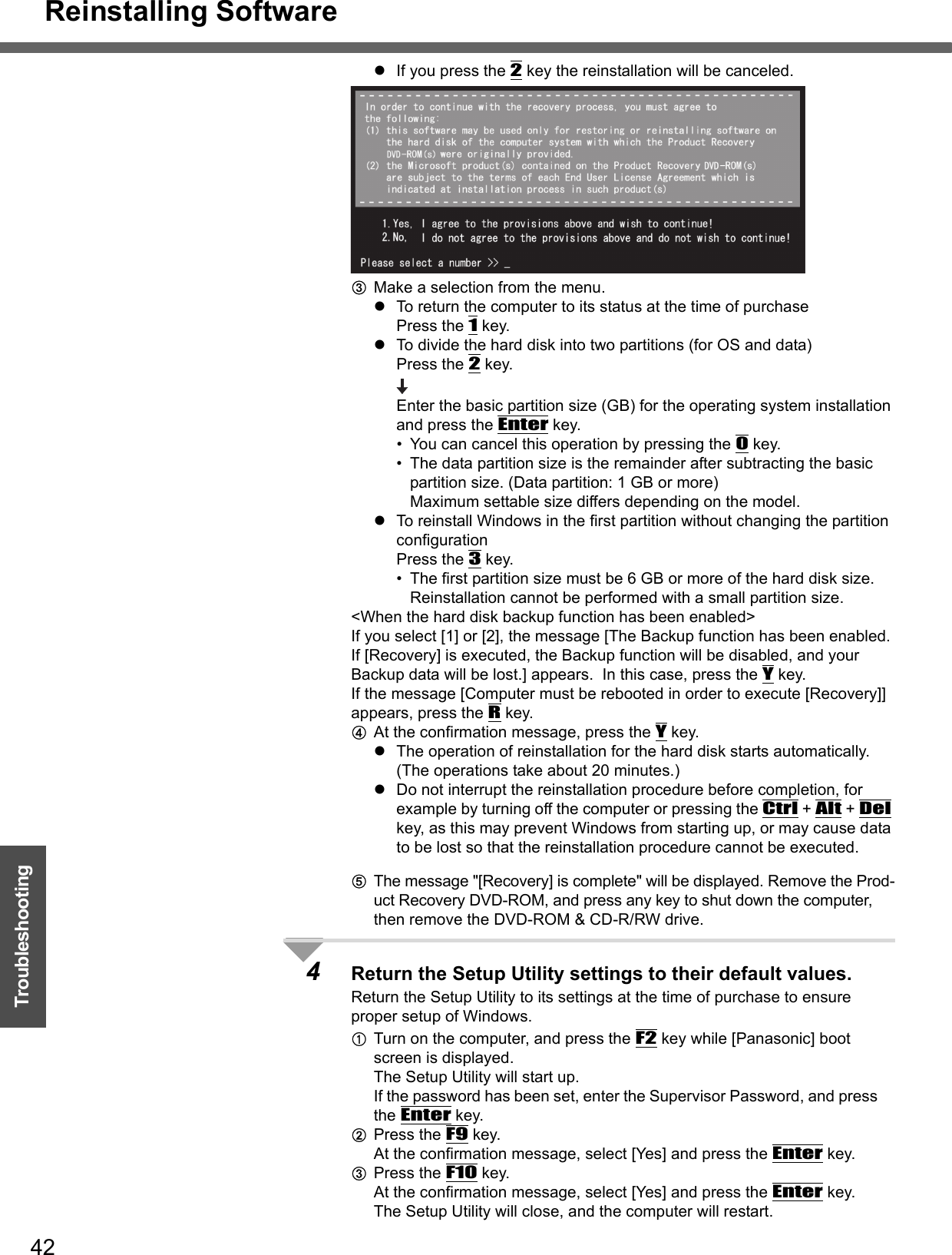 Reinstalling Software42TroubleshootingzIf you press the 2 key the reinstallation will be canceled.CMake a selection from the menu.zTo return the computer to its status at the time of purchasePress the 1 key.zTo divide the hard disk into two partitions (for OS and data)Press the 2 key.Enter the basic partition size (GB) for the operating system installation and press the Enter key.• You can cancel this operation by pressing the 0 key.• The data partition size is the remainder after subtracting the basic partition size. (Data partition: 1 GB or more)Maximum settable size differs depending on the model.zTo reinstall Windows in the first partition without changing the partition configurationPress the 3 key.• The first partition size must be 6 GB or more of the hard disk size. Reinstallation cannot be performed with a small partition size.&lt;When the hard disk backup function has been enabled&gt;If you select [1] or [2], the message [The Backup function has been enabled. If [Recovery] is executed, the Backup function will be disabled, and your Backup data will be lost.] appears.  In this case, press the Y key.If the message [Computer must be rebooted in order to execute [Recovery]] appears, press the R key.DAt the confirmation message, press the Y key.zThe operation of reinstallation for the hard disk starts automatically. (The operations take about 20 minutes.)zDo not interrupt the reinstallation procedure before completion, for example by turning off the computer or pressing the Ctrl + Alt + Del key, as this may prevent Windows from starting up, or may cause data to be lost so that the reinstallation procedure cannot be executed.EThe message &quot;[Recovery] is complete&quot; will be displayed. Remove the Prod-uct Recovery DVD-ROM, and press any key to shut down the computer, then remove the DVD-ROM &amp; CD-R/RW drive.4Return the Setup Utility settings to their default values.Return the Setup Utility to its settings at the time of purchase to ensure proper setup of Windows.ATurn on the computer, and press the F2 key while [Panasonic] boot screen is displayed.The Setup Utility will start up.If the password has been set, enter the Supervisor Password, and press the Enter key.BPress the F9 key.At the confirmation message, select [Yes] and press the Enter key.CPress the F10 key.At the confirmation message, select [Yes] and press the Enter key.The Setup Utility will close, and the computer will restart.