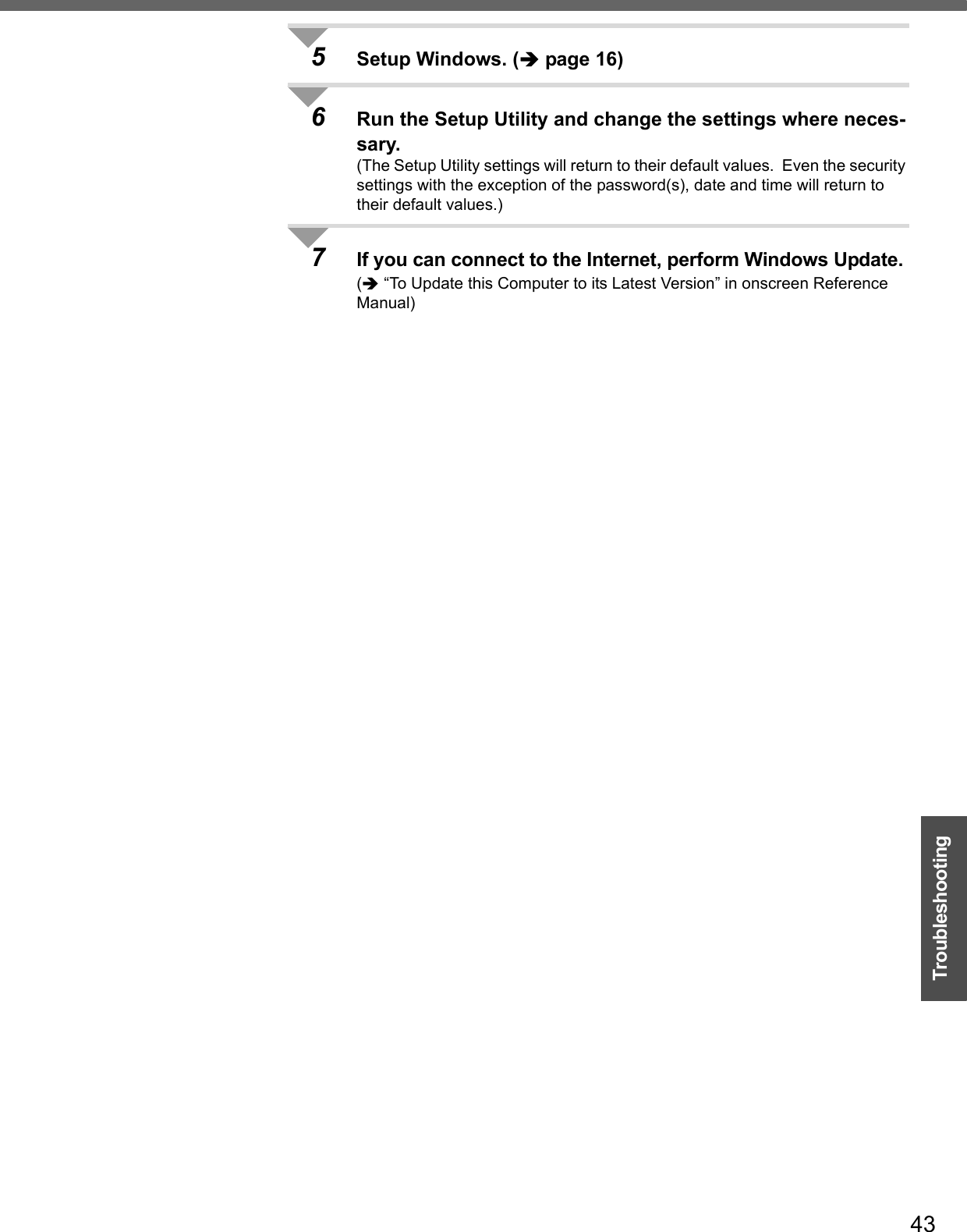 43Troubleshooting5Setup Windows. (Îpage 16)6Run the Setup Utility and change the settings where neces-sary.(The Setup Utility settings will return to their default values.  Even the security settings with the exception of the password(s), date and time will return to their default values.)7If you can connect to the Internet, perform Windows Update.(Î “To Update this Computer to its Latest Version” in onscreen Reference Manual)