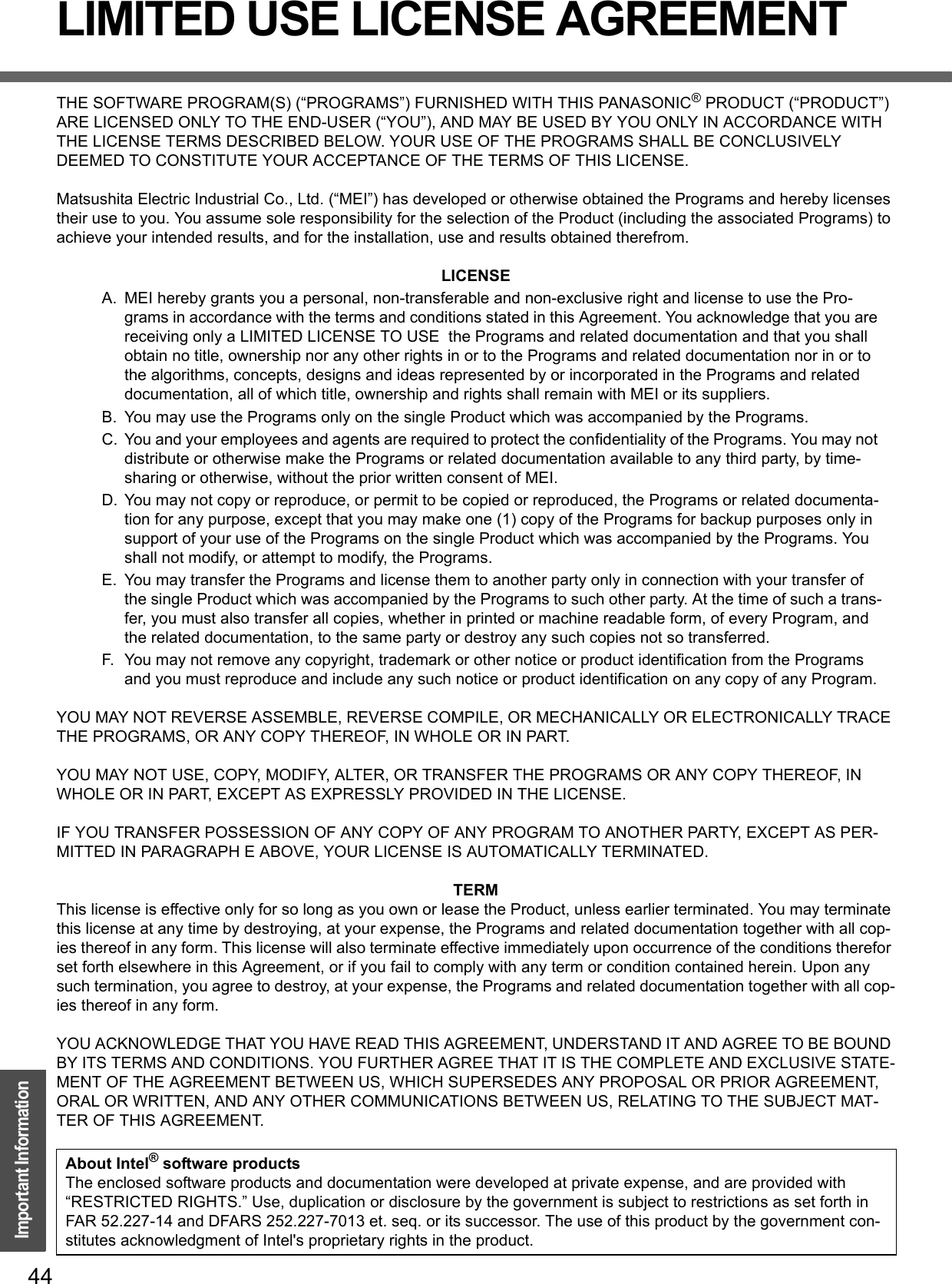 44Important InformationLIMITED USE LICENSE AGREEMENTTHE SOFTWARE PROGRAM(S) (“PROGRAMS”) FURNISHED WITH THIS PANASONIC® PRODUCT (“PRODUCT”) ARE LICENSED ONLY TO THE END-USER (“YOU”), AND MAY BE USED BY YOU ONLY IN ACCORDANCE WITH THE LICENSE TERMS DESCRIBED BELOW. YOUR USE OF THE PROGRAMS SHALL BE CONCLUSIVELY DEEMED TO CONSTITUTE YOUR ACCEPTANCE OF THE TERMS OF THIS LICENSE.Matsushita Electric Industrial Co., Ltd. (“MEI”) has developed or otherwise obtained the Programs and hereby licenses their use to you. You assume sole responsibility for the selection of the Product (including the associated Programs) to achieve your intended results, and for the installation, use and results obtained therefrom.LICENSEA. MEI hereby grants you a personal, non-transferable and non-exclusive right and license to use the Pro-grams in accordance with the terms and conditions stated in this Agreement. You acknowledge that you are receiving only a LIMITED LICENSE TO USE  the Programs and related documentation and that you shall obtain no title, ownership nor any other rights in or to the Programs and related documentation nor in or to the algorithms, concepts, designs and ideas represented by or incorporated in the Programs and related documentation, all of which title, ownership and rights shall remain with MEI or its suppliers.B. You may use the Programs only on the single Product which was accompanied by the Programs.C. You and your employees and agents are required to protect the confidentiality of the Programs. You may not distribute or otherwise make the Programs or related documentation available to any third party, by time-sharing or otherwise, without the prior written consent of MEI.D. You may not copy or reproduce, or permit to be copied or reproduced, the Programs or related documenta-tion for any purpose, except that you may make one (1) copy of the Programs for backup purposes only in support of your use of the Programs on the single Product which was accompanied by the Programs. You shall not modify, or attempt to modify, the Programs.E. You may transfer the Programs and license them to another party only in connection with your transfer of the single Product which was accompanied by the Programs to such other party. At the time of such a trans-fer, you must also transfer all copies, whether in printed or machine readable form, of every Program, and the related documentation, to the same party or destroy any such copies not so transferred.F. You may not remove any copyright, trademark or other notice or product identification from the Programs and you must reproduce and include any such notice or product identification on any copy of any Program.YOU MAY NOT REVERSE ASSEMBLE, REVERSE COMPILE, OR MECHANICALLY OR ELECTRONICALLY TRACE THE PROGRAMS, OR ANY COPY THEREOF, IN WHOLE OR IN PART.YOU MAY NOT USE, COPY, MODIFY, ALTER, OR TRANSFER THE PROGRAMS OR ANY COPY THEREOF, IN WHOLE OR IN PART, EXCEPT AS EXPRESSLY PROVIDED IN THE LICENSE.IF YOU TRANSFER POSSESSION OF ANY COPY OF ANY PROGRAM TO ANOTHER PARTY, EXCEPT AS PER-MITTED IN PARAGRAPH E ABOVE, YOUR LICENSE IS AUTOMATICALLY TERMINATED.TERMThis license is effective only for so long as you own or lease the Product, unless earlier terminated. You may terminate this license at any time by destroying, at your expense, the Programs and related documentation together with all cop-ies thereof in any form. This license will also terminate effective immediately upon occurrence of the conditions therefor set forth elsewhere in this Agreement, or if you fail to comply with any term or condition contained herein. Upon any such termination, you agree to destroy, at your expense, the Programs and related documentation together with all cop-ies thereof in any form.YOU ACKNOWLEDGE THAT YOU HAVE READ THIS AGREEMENT, UNDERSTAND IT AND AGREE TO BE BOUND BY ITS TERMS AND CONDITIONS. YOU FURTHER AGREE THAT IT IS THE COMPLETE AND EXCLUSIVE STATE-MENT OF THE AGREEMENT BETWEEN US, WHICH SUPERSEDES ANY PROPOSAL OR PRIOR AGREEMENT, ORAL OR WRITTEN, AND ANY OTHER COMMUNICATIONS BETWEEN US, RELATING TO THE SUBJECT MAT-TER OF THIS AGREEMENT.About Intel® software productsThe enclosed software products and documentation were developed at private expense, and are provided with “RESTRICTED RIGHTS.” Use, duplication or disclosure by the government is subject to restrictions as set forth in FAR 52.227-14 and DFARS 252.227-7013 et. seq. or its successor. The use of this product by the government con-stitutes acknowledgment of Intel&apos;s proprietary rights in the product.