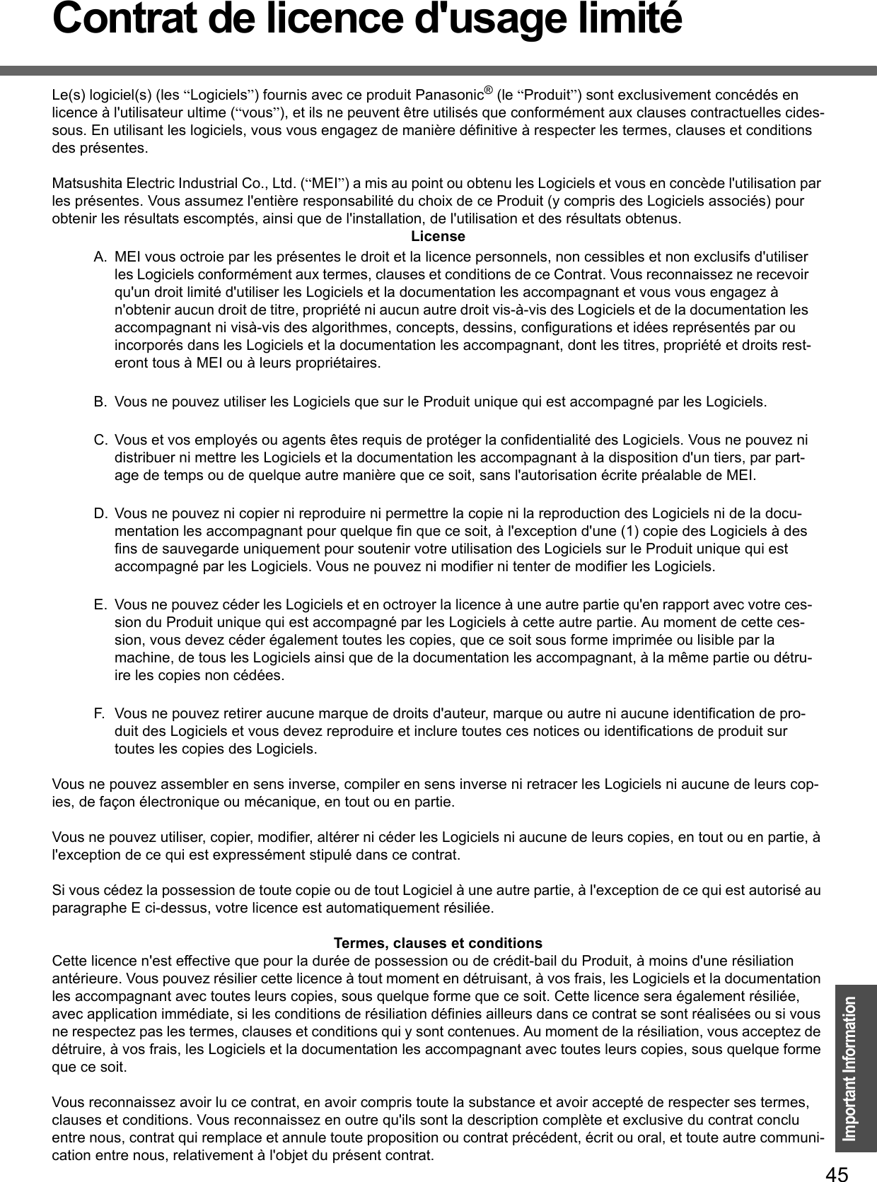 45Important InformationContrat de licence d&apos;usage limitéLe(s) logiciel(s) (les “Logiciels”) fournis avec ce produit Panasonic® (le “Produit”) sont exclusivement concédés en licence à l&apos;utilisateur ultime (“vous”), et ils ne peuvent être utilisés que conformément aux clauses contractuelles cides-sous. En utilisant les logiciels, vous vous engagez de manière définitive à respecter les termes, clauses et conditions des présentes.Matsushita Electric Industrial Co., Ltd. (“MEI”) a mis au point ou obtenu les Logiciels et vous en concède l&apos;utilisation par les présentes. Vous assumez l&apos;entière responsabilité du choix de ce Produit (y compris des Logiciels associés) pour obtenir les résultats escomptés, ainsi que de l&apos;installation, de l&apos;utilisation et des résultats obtenus.LicenseA. MEI vous octroie par les présentes le droit et la licence personnels, non cessibles et non exclusifs d&apos;utiliser les Logiciels conformément aux termes, clauses et conditions de ce Contrat. Vous reconnaissez ne recevoir qu&apos;un droit limité d&apos;utiliser les Logiciels et la documentation les accompagnant et vous vous engagez à n&apos;obtenir aucun droit de titre, propriété ni aucun autre droit vis-à-vis des Logiciels et de la documentation les accompagnant ni visà-vis des algorithmes, concepts, dessins, configurations et idées représentés par ou incorporés dans les Logiciels et la documentation les accompagnant, dont les titres, propriété et droits rest-eront tous à MEI ou à leurs propriétaires.B. Vous ne pouvez utiliser les Logiciels que sur le Produit unique qui est accompagné par les Logiciels.C. Vous et vos employés ou agents êtes requis de protéger la confidentialité des Logiciels. Vous ne pouvez ni distribuer ni mettre les Logiciels et la documentation les accompagnant à la disposition d&apos;un tiers, par part-age de temps ou de quelque autre manière que ce soit, sans l&apos;autorisation écrite préalable de MEI.D. Vous ne pouvez ni copier ni reproduire ni permettre la copie ni la reproduction des Logiciels ni de la docu-mentation les accompagnant pour quelque fin que ce soit, à l&apos;exception d&apos;une (1) copie des Logiciels à des fins de sauvegarde uniquement pour soutenir votre utilisation des Logiciels sur le Produit unique qui est accompagné par les Logiciels. Vous ne pouvez ni modifier ni tenter de modifier les Logiciels.E. Vous ne pouvez céder les Logiciels et en octroyer la licence à une autre partie qu&apos;en rapport avec votre ces-sion du Produit unique qui est accompagné par les Logiciels à cette autre partie. Au moment de cette ces-sion, vous devez céder également toutes les copies, que ce soit sous forme imprimée ou lisible par la machine, de tous les Logiciels ainsi que de la documentation les accompagnant, à la même partie ou détru-ire les copies non cédées.F. Vous ne pouvez retirer aucune marque de droits d&apos;auteur, marque ou autre ni aucune identification de pro-duit des Logiciels et vous devez reproduire et inclure toutes ces notices ou identifications de produit sur toutes les copies des Logiciels.Vous ne pouvez assembler en sens inverse, compiler en sens inverse ni retracer les Logiciels ni aucune de leurs cop-ies, de façon électronique ou mécanique, en tout ou en partie.Vous ne pouvez utiliser, copier, modifier, altérer ni céder les Logiciels ni aucune de leurs copies, en tout ou en partie, à l&apos;exception de ce qui est expressément stipulé dans ce contrat.Si vous cédez la possession de toute copie ou de tout Logiciel à une autre partie, à l&apos;exception de ce qui est autorisé au paragraphe E ci-dessus, votre licence est automatiquement résiliée.Termes, clauses et conditionsCette licence n&apos;est effective que pour la durée de possession ou de crédit-bail du Produit, à moins d&apos;une résiliation antérieure. Vous pouvez résilier cette licence à tout moment en détruisant, à vos frais, les Logiciels et la documentation les accompagnant avec toutes leurs copies, sous quelque forme que ce soit. Cette licence sera également résiliée, avec application immédiate, si les conditions de résiliation définies ailleurs dans ce contrat se sont réalisées ou si vous ne respectez pas les termes, clauses et conditions qui y sont contenues. Au moment de la résiliation, vous acceptez de détruire, à vos frais, les Logiciels et la documentation les accompagnant avec toutes leurs copies, sous quelque formeque ce soit.Vous reconnaissez avoir lu ce contrat, en avoir compris toute la substance et avoir accepté de respecter ses termes, clauses et conditions. Vous reconnaissez en outre qu&apos;ils sont la description complète et exclusive du contrat conclu entre nous, contrat qui remplace et annule toute proposition ou contrat précédent, écrit ou oral, et toute autre communi-cation entre nous, relativement à l&apos;objet du présent contrat.