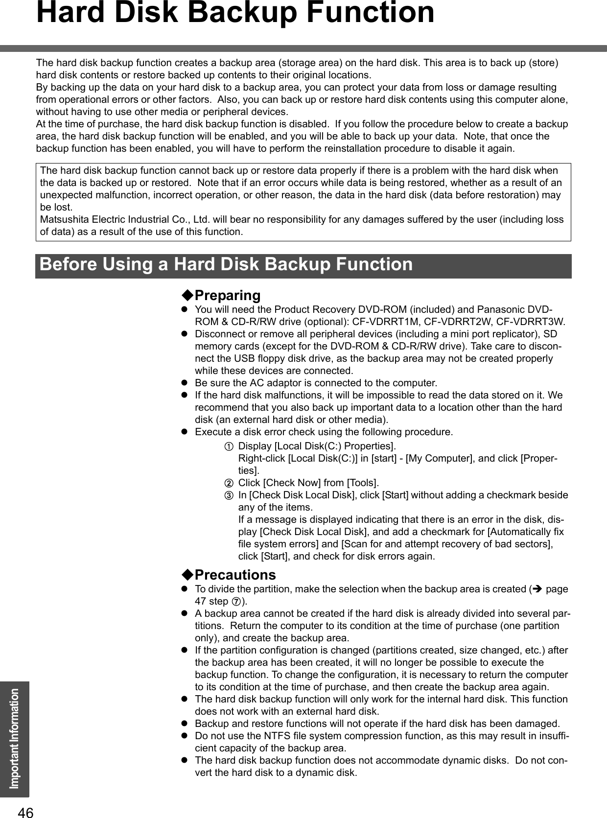 46Important InformationHard Disk Backup FunctionThe hard disk backup function creates a backup area (storage area) on the hard disk. This area is to back up (store) hard disk contents or restore backed up contents to their original locations.By backing up the data on your hard disk to a backup area, you can protect your data from loss or damage resulting from operational errors or other factors.  Also, you can back up or restore hard disk contents using this computer alone, without having to use other media or peripheral devices.At the time of purchase, the hard disk backup function is disabled.  If you follow the procedure below to create a backup area, the hard disk backup function will be enabled, and you will be able to back up your data.  Note, that once the backup function has been enabled, you will have to perform the reinstallation procedure to disable it again.PreparingzYou will need the Product Recovery DVD-ROM (included) and Panasonic DVD-ROM &amp; CD-R/RW drive (optional): CF-VDRRT1M, CF-VDRRT2W, CF-VDRRT3W.zDisconnect or remove all peripheral devices (including a mini port replicator), SD memory cards (except for the DVD-ROM &amp; CD-R/RW drive). Take care to discon-nect the USB floppy disk drive, as the backup area may not be created properly while these devices are connected.zBe sure the AC adaptor is connected to the computer.zIf the hard disk malfunctions, it will be impossible to read the data stored on it. We recommend that you also back up important data to a location other than the hard disk (an external hard disk or other media).zExecute a disk error check using the following procedure.ADisplay [Local Disk(C:) Properties].Right-click [Local Disk(C:)] in [start] - [My Computer], and click [Proper-ties].BClick [Check Now] from [Tools].CIn [Check Disk Local Disk], click [Start] without adding a checkmark beside any of the items.If a message is displayed indicating that there is an error in the disk, dis-play [Check Disk Local Disk], and add a checkmark for [Automatically fix file system errors] and [Scan for and attempt recovery of bad sectors], click [Start], and check for disk errors again.PrecautionszTo divide the partition, make the selection when the backup area is created (Îpage 47 step G).zA backup area cannot be created if the hard disk is already divided into several par-titions.  Return the computer to its condition at the time of purchase (one partition only), and create the backup area.zIf the partition configuration is changed (partitions created, size changed, etc.) after the backup area has been created, it will no longer be possible to execute the backup function. To change the configuration, it is necessary to return the computer to its condition at the time of purchase, and then create the backup area again.zThe hard disk backup function will only work for the internal hard disk. This function does not work with an external hard disk.zBackup and restore functions will not operate if the hard disk has been damaged.zDo not use the NTFS file system compression function, as this may result in insuffi-cient capacity of the backup area.zThe hard disk backup function does not accommodate dynamic disks.  Do not con-vert the hard disk to a dynamic disk.The hard disk backup function cannot back up or restore data properly if there is a problem with the hard disk when the data is backed up or restored.  Note that if an error occurs while data is being restored, whether as a result of an unexpected malfunction, incorrect operation, or other reason, the data in the hard disk (data before restoration) may be lost.Matsushita Electric Industrial Co., Ltd. will bear no responsibility for any damages suffered by the user (including loss of data) as a result of the use of this function.Before Using a Hard Disk Backup Function