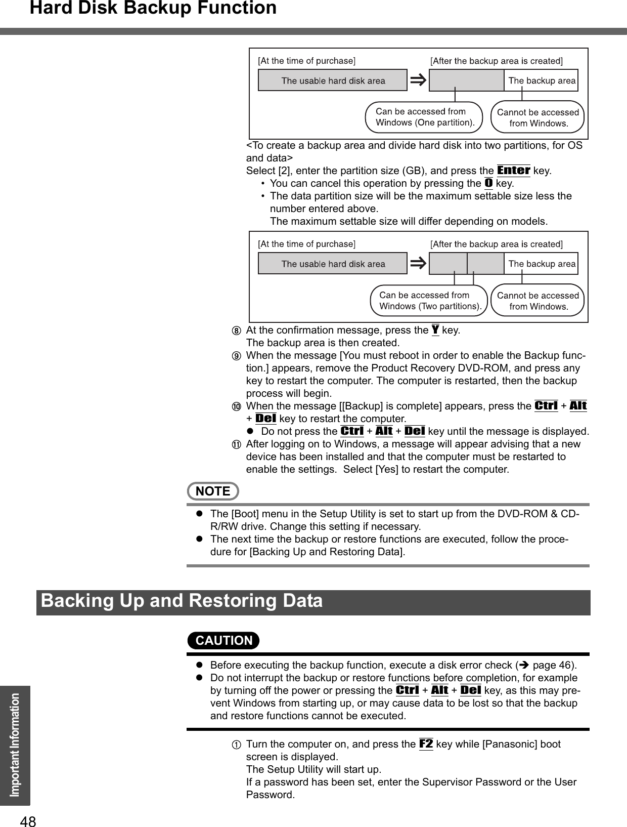 Hard Disk Backup Function48Important Information&lt;To create a backup area and divide hard disk into two partitions, for OS and data&gt;Select [2], enter the partition size (GB), and press the Enter key.  • You can cancel this operation by pressing the 0 key.• The data partition size will be the maximum settable size less the number entered above.The maximum settable size will differ depending on models.HAt the confirmation message, press the Y key.The backup area is then created.IWhen the message [You must reboot in order to enable the Backup func-tion.] appears, remove the Product Recovery DVD-ROM, and press any key to restart the computer. The computer is restarted, then the backup process will begin.JWhen the message [[Backup] is complete] appears, press the Ctrl + Alt + Del key to restart the computer.zDo not press the Ctrl + Alt + Del key until the message is displayed.KAfter logging on to Windows, a message will appear advising that a new device has been installed and that the computer must be restarted to enable the settings.  Select [Yes] to restart the computer.NOTEzThe [Boot] menu in the Setup Utility is set to start up from the DVD-ROM &amp; CD-R/RW drive. Change this setting if necessary.zThe next time the backup or restore functions are executed, follow the proce-dure for [Backing Up and Restoring Data].CAUTIONzBefore executing the backup function, execute a disk error check (Îpage 46).zDo not interrupt the backup or restore functions before completion, for example by turning off the power or pressing the Ctrl + Alt + Del key, as this may pre-vent Windows from starting up, or may cause data to be lost so that the backup and restore functions cannot be executed.ATurn the computer on, and press the F2 key while [Panasonic] boot screen is displayed.The Setup Utility will start up.If a password has been set, enter the Supervisor Password or the User Password.Backing Up and Restoring Data