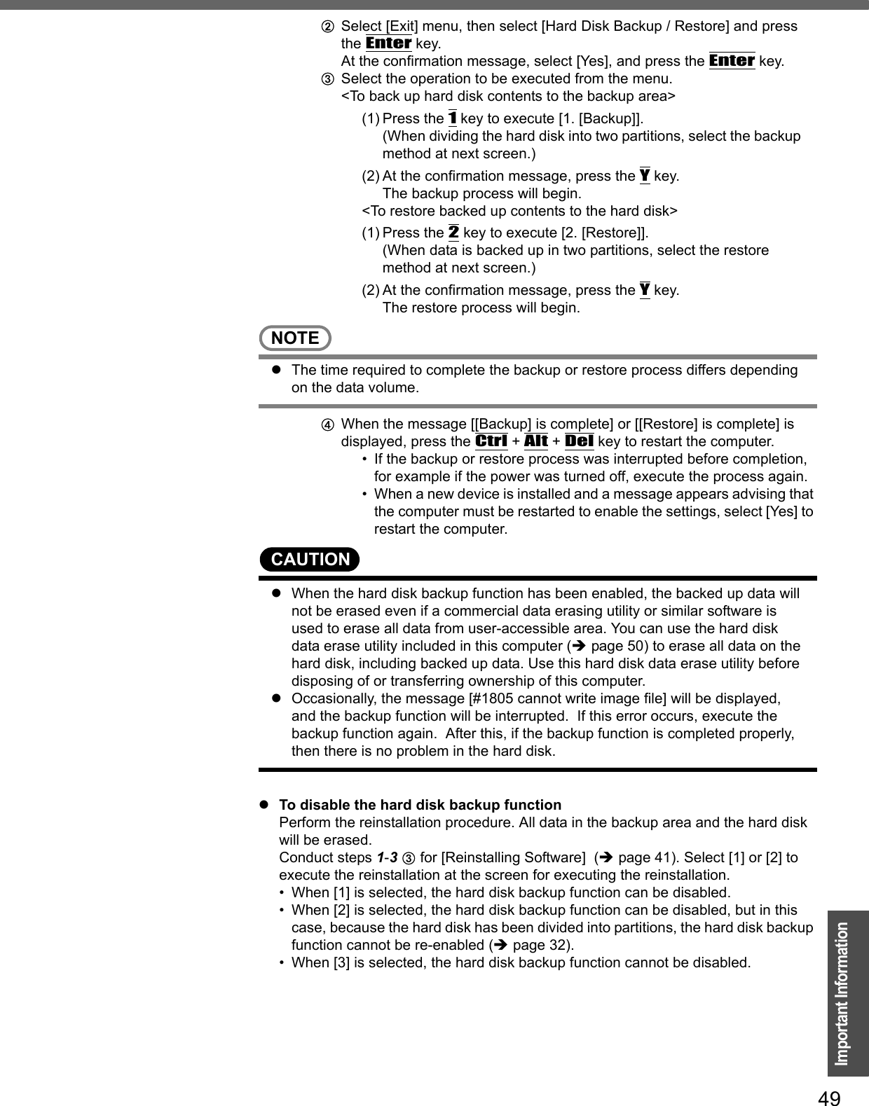 49Important InformationBSelect [Exit] menu, then select [Hard Disk Backup / Restore] and press the Enter key.At the confirmation message, select [Yes], and press the Enter key.CSelect the operation to be executed from the menu.&lt;To back up hard disk contents to the backup area&gt;(1) Press the 1 key to execute [1. [Backup]].(When dividing the hard disk into two partitions, select the backup method at next screen.)(2) At the confirmation message, press the Y key.The backup process will begin.&lt;To restore backed up contents to the hard disk&gt;(1) Press the 2 key to execute [2. [Restore]].(When data is backed up in two partitions, select the restore method at next screen.)(2) At the confirmation message, press the Y key.The restore process will begin.NOTEzThe time required to complete the backup or restore process differs depending on the data volume.DWhen the message [[Backup] is complete] or [[Restore] is complete] is displayed, press the Ctrl + Alt + Del key to restart the computer.• If the backup or restore process was interrupted before completion, for example if the power was turned off, execute the process again.• When a new device is installed and a message appears advising that the computer must be restarted to enable the settings, select [Yes] to restart the computer.CAUTIONzWhen the hard disk backup function has been enabled, the backed up data will not be erased even if a commercial data erasing utility or similar software is used to erase all data from user-accessible area. You can use the hard disk data erase utility included in this computer (Îpage 50) to erase all data on the hard disk, including backed up data. Use this hard disk data erase utility before disposing of or transferring ownership of this computer.zOccasionally, the message [#1805 cannot write image file] will be displayed, and the backup function will be interrupted.  If this error occurs, execute the backup function again.  After this, if the backup function is completed properly, then there is no problem in the hard disk.zTo disable the hard disk backup functionPerform the reinstallation procedure. All data in the backup area and the hard disk will be erased.Conduct steps 1-3 C for [Reinstalling Software]  (Îpage 41). Select [1] or [2] to execute the reinstallation at the screen for executing the reinstallation.• When [1] is selected, the hard disk backup function can be disabled.• When [2] is selected, the hard disk backup function can be disabled, but in this case, because the hard disk has been divided into partitions, the hard disk backup function cannot be re-enabled (Îpage 32).• When [3] is selected, the hard disk backup function cannot be disabled.