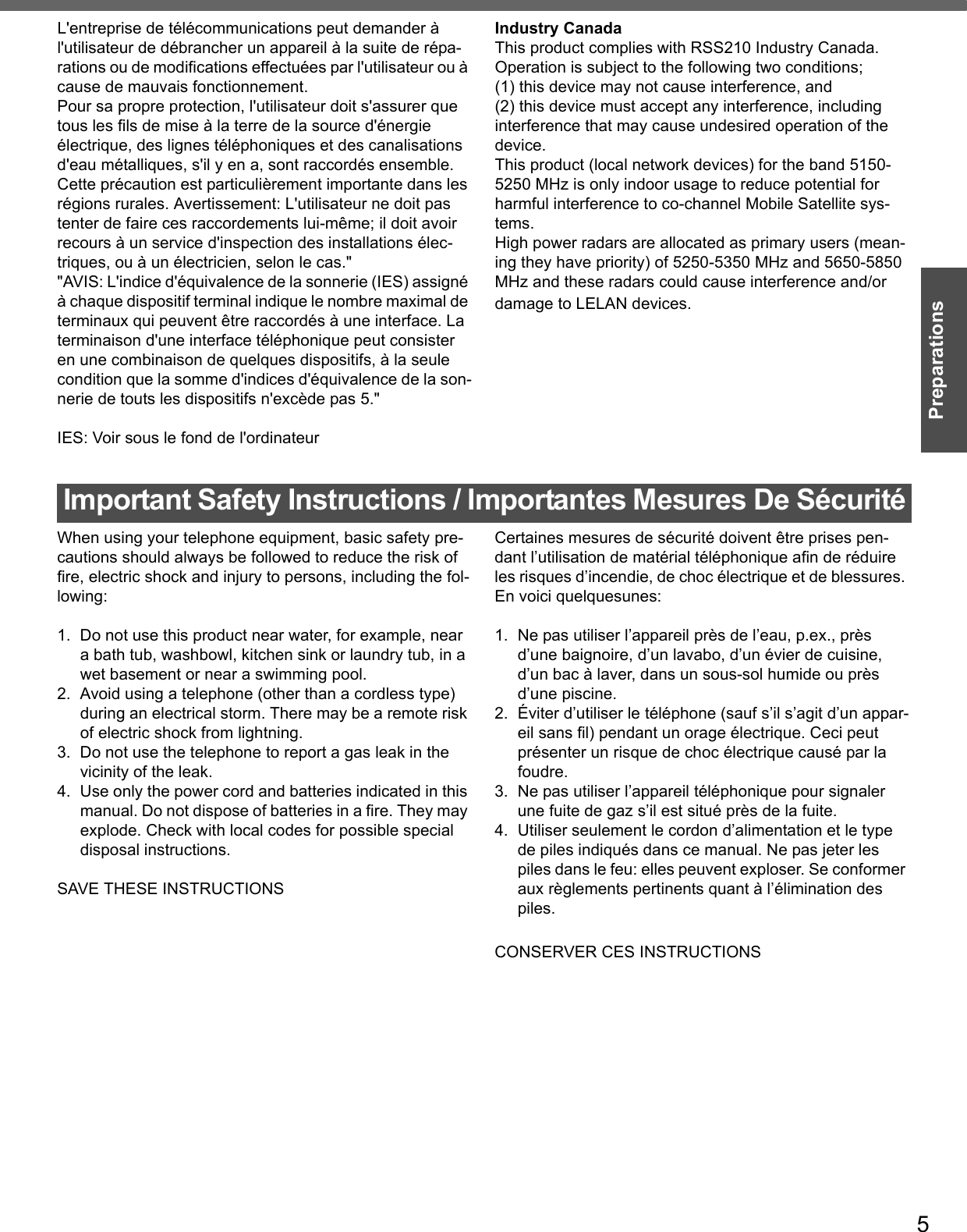 5PreparationsL&apos;entreprise de télécommunications peut demander à l&apos;utilisateur de débrancher un appareil à la suite de répa-rations ou de modifications effectuées par l&apos;utilisateur ou à cause de mauvais fonctionnement.Pour sa propre protection, l&apos;utilisateur doit s&apos;assurer que tous les fils de mise à la terre de la source d&apos;énergieélectrique, des lignes téléphoniques et des canalisations d&apos;eau métalliques, s&apos;il y en a, sont raccordés ensemble.Cette précaution est particulièrement importante dans les régions rurales. Avertissement: L&apos;utilisateur ne doit pas tenter de faire ces raccordements lui-même; il doit avoir recours à un service d&apos;inspection des installations élec-triques, ou à un électricien, selon le cas.&quot;&quot;AVIS: L&apos;indice d&apos;équivalence de la sonnerie (IES) assigné à chaque dispositif terminal indique le nombre maximal de terminaux qui peuvent être raccordés à une interface. La terminaison d&apos;une interface téléphonique peut consister en une combinaison de quelques dispositifs, à la seule condition que la somme d&apos;indices d&apos;équivalence de la son-nerie de touts les dispositifs n&apos;excède pas 5.&quot;IES: Voir sous le fond de l&apos;ordinateurIndustry CanadaThis product complies with RSS210 Industry Canada.Operation is subject to the following two conditions;(1) this device may not cause interference, and (2) this device must accept any interference, including interference that may cause undesired operation of the device.This product (local network devices) for the band 5150-5250 MHz is only indoor usage to reduce potential for harmful interference to co-channel Mobile Satellite sys-tems.High power radars are allocated as primary users (mean-ing they have priority) of 5250-5350 MHz and 5650-5850 MHz and these radars could cause interference and/or damage to LELAN devices.Important Safety Instructions / Importantes Mesures De SécuritéWhen using your telephone equipment, basic safety pre-cautions should always be followed to reduce the risk of fire, electric shock and injury to persons, including the fol-lowing: 1. Do not use this product near water, for example, near a bath tub, washbowl, kitchen sink or laundry tub, in a wet basement or near a swimming pool.2. Avoid using a telephone (other than a cordless type) during an electrical storm. There may be a remote risk of electric shock from lightning.3. Do not use the telephone to report a gas leak in the vicinity of the leak.4. Use only the power cord and batteries indicated in this manual. Do not dispose of batteries in a fire. They may explode. Check with local codes for possible special disposal instructions.SAVE THESE INSTRUCTIONSCertaines mesures de sécurité doivent être prises pen-dant l’utilisation de matérial téléphonique afin de réduire les risques d’incendie, de choc électrique et de blessures. En voici quelquesunes:1.  Ne pas utiliser l’appareil près de l’eau, p.ex., près d’une baignoire, d’un lavabo, d’un évier de cuisine, d’un bac à laver, dans un sous-sol humide ou près d’une piscine.2. Éviter d’utiliser le téléphone (sauf s’il s’agit d’un appar-eil sans fil) pendant un orage électrique. Ceci peut présenter un risque de choc électrique causé par la foudre.3.  Ne pas utiliser l’appareil téléphonique pour signaler une fuite de gaz s’il est situé près de la fuite.4.  Utiliser seulement le cordon d’alimentation et le type de piles indiqués dans ce manual. Ne pas jeter les piles dans le feu: elles peuvent exploser. Se conformer aux règlements pertinents quant à l’élimination des piles.CONSERVER CES INSTRUCTIONS