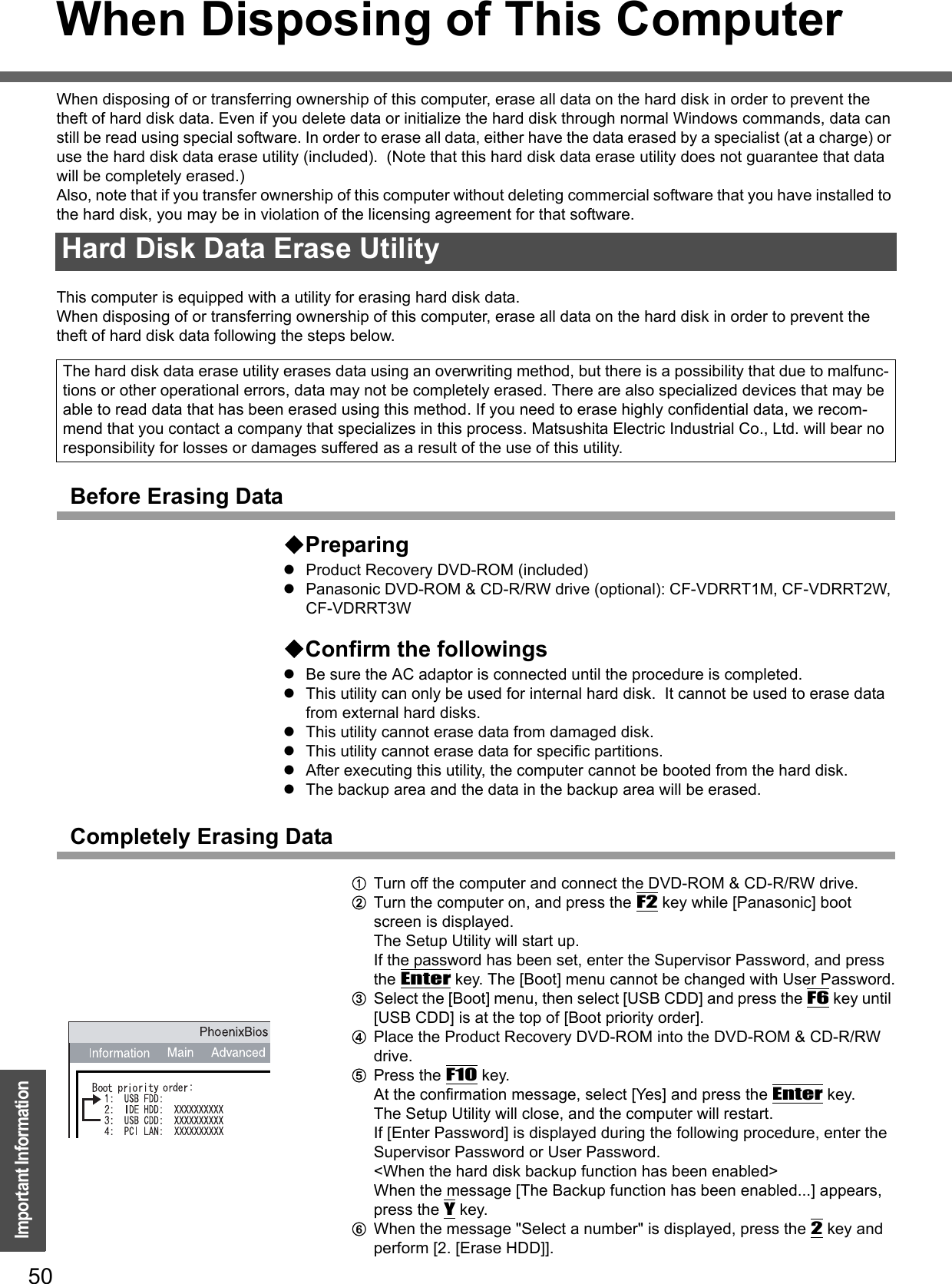 50Important InformationWhen Disposing of This ComputerWhen disposing of or transferring ownership of this computer, erase all data on the hard disk in order to prevent the theft of hard disk data. Even if you delete data or initialize the hard disk through normal Windows commands, data can still be read using special software. In order to erase all data, either have the data erased by a specialist (at a charge) or use the hard disk data erase utility (included).  (Note that this hard disk data erase utility does not guarantee that data will be completely erased.)Also, note that if you transfer ownership of this computer without deleting commercial software that you have installed to the hard disk, you may be in violation of the licensing agreement for that software.This computer is equipped with a utility for erasing hard disk data.When disposing of or transferring ownership of this computer, erase all data on the hard disk in order to prevent the theft of hard disk data following the steps below.Before Erasing DataPreparingzProduct Recovery DVD-ROM (included)zPanasonic DVD-ROM &amp; CD-R/RW drive (optional): CF-VDRRT1M, CF-VDRRT2W, CF-VDRRT3WConfirm the followingszBe sure the AC adaptor is connected until the procedure is completed.zThis utility can only be used for internal hard disk.  It cannot be used to erase data from external hard disks.zThis utility cannot erase data from damaged disk.zThis utility cannot erase data for specific partitions.zAfter executing this utility, the computer cannot be booted from the hard disk.zThe backup area and the data in the backup area will be erased.Completely Erasing DataATurn off the computer and connect the DVD-ROM &amp; CD-R/RW drive.BTurn the computer on, and press the F2 key while [Panasonic] boot screen is displayed. The Setup Utility will start up.If the password has been set, enter the Supervisor Password, and press the Enter key. The [Boot] menu cannot be changed with User Password.CSelect the [Boot] menu, then select [USB CDD] and press the F6 key until [USB CDD] is at the top of [Boot priority order].DPlace the Product Recovery DVD-ROM into the DVD-ROM &amp; CD-R/RW drive.EPress the F10 key.At the confirmation message, select [Yes] and press the Enter key.The Setup Utility will close, and the computer will restart.If [Enter Password] is displayed during the following procedure, enter the Supervisor Password or User Password.&lt;When the hard disk backup function has been enabled&gt;When the message [The Backup function has been enabled...] appears, press the Y key.FWhen the message &quot;Select a number&quot; is displayed, press the 2 key and perform [2. [Erase HDD]].Hard Disk Data Erase UtilityThe hard disk data erase utility erases data using an overwriting method, but there is a possibility that due to malfunc-tions or other operational errors, data may not be completely erased. There are also specialized devices that may be able to read data that has been erased using this method. If you need to erase highly confidential data, we recom-mend that you contact a company that specializes in this process. Matsushita Electric Industrial Co., Ltd. will bear no responsibility for losses or damages suffered as a result of the use of this utility.