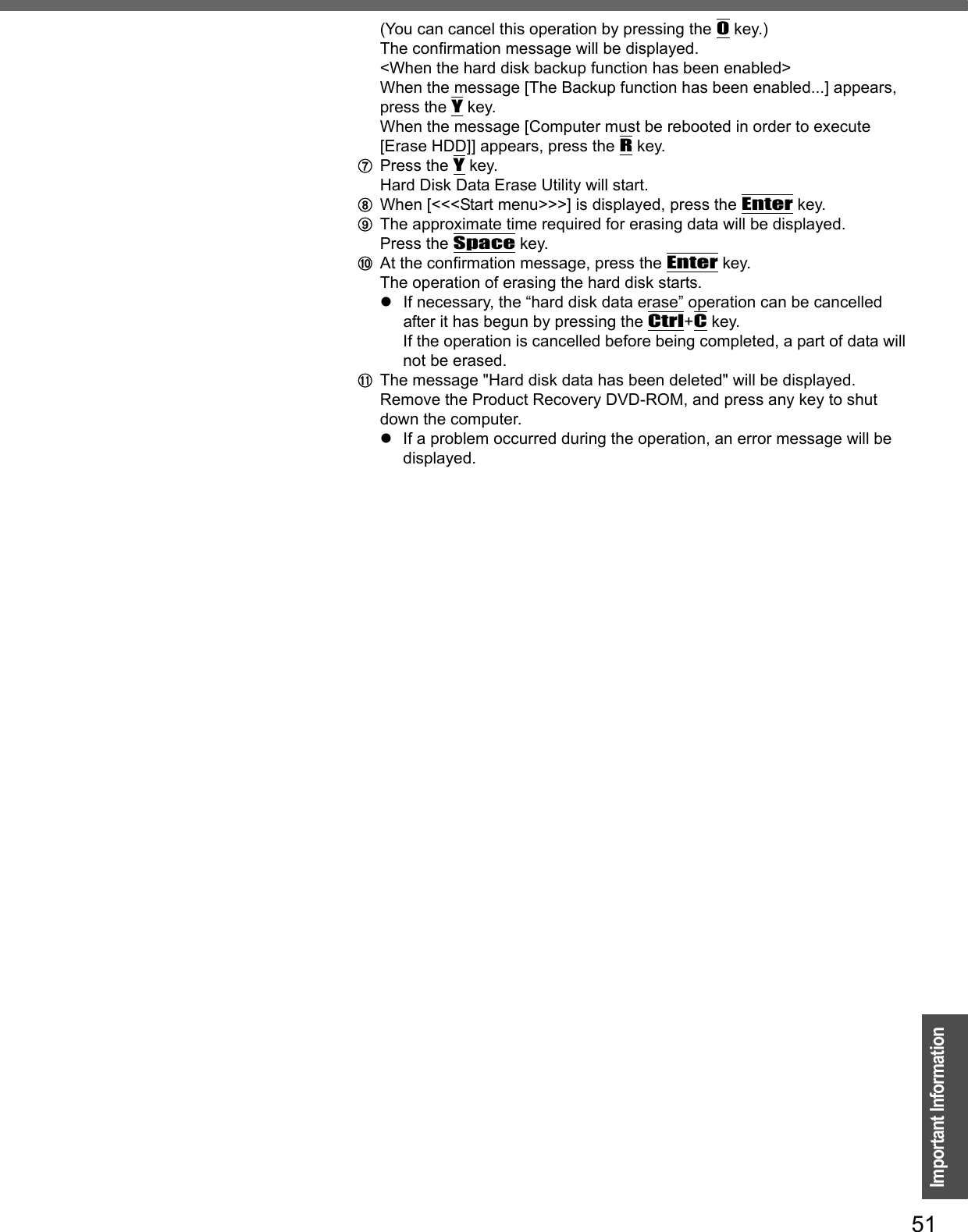 51Important Information(You can cancel this operation by pressing the 0 key.)The confirmation message will be displayed.&lt;When the hard disk backup function has been enabled&gt;When the message [The Backup function has been enabled...] appears, press the Y key.When the message [Computer must be rebooted in order to execute [Erase HDD]] appears, press the R key.GPress the Y key.Hard Disk Data Erase Utility will start.HWhen [&lt;&lt;&lt;Start menu&gt;&gt;&gt;] is displayed, press the Enter key.IThe approximate time required for erasing data will be displayed.Press the Space key.JAt the confirmation message, press the Enter key.The operation of erasing the hard disk starts.zIf necessary, the “hard disk data erase” operation can be cancelled after it has begun by pressing the Ctrl+C key. If the operation is cancelled before being completed, a part of data will not be erased.KThe message &quot;Hard disk data has been deleted&quot; will be displayed. Remove the Product Recovery DVD-ROM, and press any key to shut down the computer.zIf a problem occurred during the operation, an error message will be displayed.