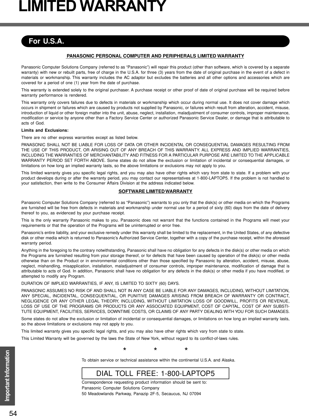 54Important InformationLIMITED WARRANTYPANASONIC PERSONAL COMPUTER AND PERIPHERALS LIMITED WARRANTYPanasonic Computer Solutions Company (referred to as “Panasonic”) will repair this product (other than software, which is covered by a separatewarranty) with new or rebuilt parts, free of charge in the U.S.A. for three (3) years from the date of original purchase in the event of a defect inmaterials or workmanship. This warranty includes the AC adaptor but excludes the batteries and all other options and accessories which arecovered for a period of one (1) year from the date of purchase.This warranty is extended solely to the original purchaser. A purchase receipt or other proof of date of original purchase will be required beforewarranty performance is rendered.This warranty only covers failures due to defects in materials or workmanship which occur during normal use. It does not cover damage whichoccurs in shipment or failures which are caused by products not supplied by Panasonic, or failures which result from alteration, accident, misuse,introduction of liquid or other foreign matter into the unit, abuse, neglect, installation, maladjustment of consumer controls, improper maintenance,modification or service by anyone other than a Factory Service Center or authorized Panasonic Service Dealer, or damage that is attributable toacts of God.Limits and Exclusions:There are no other express warranties except as listed below.PANASONIC SHALL NOT BE LIABLE FOR LOSS OF DATA OR OTHER INCIDENTAL OR CONSEQUENTIAL DAMAGES RESULTING FROMTHE USE OF THIS PRODUCT, OR ARISING OUT OF ANY BREACH OF THIS WARRANTY. ALL EXPRESS AND IMPLIED WARRANTIES,INCLUDING THE WARRANTIES OF MERCHANTABILITY AND FITNESS FOR A PARTICULAR PURPOSE ARE LIMITED TO THE APPLICABLEWARRANTY PERIOD SET FORTH ABOVE. Some states do not allow the exclusion or limitation of incidental or consequential damages, orlimitations on how long an implied warranty lasts, so the above limitations or exclusions may not apply to you.This limited warranty gives you specific legal rights, and you may also have other rights which vary from state to state. If a problem with yourproduct develops during or after the warranty period, you may contact our representatives at 1-800-LAPTOP5. If the problem is not handled toyour satisfaction, then write to the Consumer Affairs Division at the address indicated below.SOFTWARE LIMITED WARRANTYPanasonic Computer Solutions Company (referred to as “Panasonic”) warrants to you only that the disk(s) or other media on which the Programsare furnished will be free from defects in materials and workmanship under normal use for a period of sixty (60) days from the date of deliverythereof to you, as evidenced by your purchase receipt.This is the only warranty Panasonic makes to you. Panasonic does not warrant that the functions contained in the Programs will meet yourrequirements or that the operation of the Programs will be uninterrupted or error free.Panasonic’s entire liability, and your exclusive remedy under this warranty shall be limited to the replacement, in the United States, of any defectivedisk or other media which is returned to Panasonic’s Authorized Service Center, together with a copy of the purchase receipt, within the aforesaidwarranty period.Anything in the foregoing to the contrary notwithstanding, Panasonic shall have no obligation for any defects in the disk(s) or other media on whichthe Programs are furnished resulting from your storage thereof, or for defects that have been caused by operation of the disk(s) or other mediaotherwise than on the Product or in environmental conditions other than those specified by Panasonic by alteration, accident, misuse, abuse,neglect, mishandling, misapplication, installation, maladjustment of consumer controls, improper maintenance, modification of damage that isattributable to acts of God. In addition, Panasonic shall have no obligation for any defects in the disk(s) or other media if you have modified, orattempted to modify any Program.DURATION OF IMPLIED WARRANTIES, IF ANY, IS LIMITED TO SIXTY (60) DAYS.PANASONIC ASSUMES NO RISK OF AND SHALL NOT IN ANY CASE BE LIABLE FOR ANY DAMAGES, INCLUDING, WITHOUT LIMITATION,ANY SPECIAL, INCIDENTAL, CONSEQUENTIAL, OR PUNITIVE DAMAGES ARISING FROM BREACH OF WARRANTY OR CONTRACT,NEGLIGENCE OR ANY OTHER LEGAL THEORY, INCLUDING, WITHOUT LIMITATION LOSS OF GOODWILL, PROFITS OR REVENUE,LOSS OF USE OF THE PROGRAMS OR PRODUCTS OR ANY ASSOCIATED EQUIPMENT, COST OF CAPITAL, COST OF ANY SUBSTI-TUTE EQUIPMENT, FACILITIES, SERVICES, DOWNTIME COSTS, OR CLAIMS OF ANY PARTY DEALING WITH YOU FOR SUCH DAMAGES.Some states do not allow the exclusion or limitation of incidental or consequential damages, or limitations on how long an implied warranty lasts,so the above limitations or exclusions may not apply to you.This limited warranty gives you specific legal rights, and you may also have other rights which vary from state to state.This Limited Warranty will be governed by the laws the State of New York, without regard to its conflict-of-laws rules.*          *          *To obtain service or technical assistance within the continental U.S.A. and Alaska.DIAL TOLL FREE: 1-800-LAPTOP5Correspondence requesting product information should be sent to:Panasonic Computer Solutions Company50 Meadowlands Parkway, Panazip 2F-5, Secaucus, NJ 07094For U.S.A.