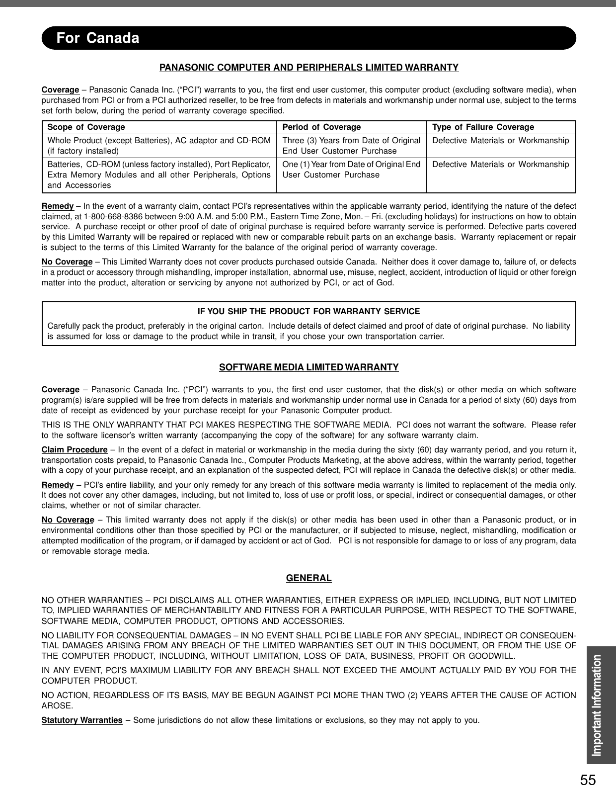 55Important InformationPANASONIC COMPUTER AND PERIPHERALS LIMITED WARRANTYCoverage – Panasonic Canada Inc. (“PCI”) warrants to you, the first end user customer, this computer product (excluding software media), whenpurchased from PCI or from a PCI authorized reseller, to be free from defects in materials and workmanship under normal use, subject to the termsset forth below, during the period of warranty coverage specified.Remedy – In the event of a warranty claim, contact PCI’s representatives within the applicable warranty period, identifying the nature of the defectclaimed, at 1-800-668-8386 between 9:00 A.M. and 5:00 P.M., Eastern Time Zone, Mon. – Fri. (excluding holidays) for instructions on how to obtainservice.  A purchase receipt or other proof of date of original purchase is required before warranty service is performed. Defective parts coveredby this Limited Warranty will be repaired or replaced with new or comparable rebuilt parts on an exchange basis.  Warranty replacement or repairis subject to the terms of this Limited Warranty for the balance of the original period of warranty coverage.No Coverage – This Limited Warranty does not cover products purchased outside Canada.  Neither does it cover damage to, failure of, or defectsin a product or accessory through mishandling, improper installation, abnormal use, misuse, neglect, accident, introduction of liquid or other foreignmatter into the product, alteration or servicing by anyone not authorized by PCI, or act of God.IF YOU SHIP THE PRODUCT FOR WARRANTY SERVICECarefully pack the product, preferably in the original carton.  Include details of defect claimed and proof of date of original purchase.  No liabilityis assumed for loss or damage to the product while in transit, if you chose your own transportation carrier.SOFTWARE MEDIA LIMITED WARRANTYCoverage – Panasonic Canada Inc. (“PCI”) warrants to you, the first end user customer, that the disk(s) or other media on which softwareprogram(s) is/are supplied will be free from defects in materials and workmanship under normal use in Canada for a period of sixty (60) days fromdate of receipt as evidenced by your purchase receipt for your Panasonic Computer product.THIS IS THE ONLY WARRANTY THAT PCI MAKES RESPECTING THE SOFTWARE MEDIA.  PCI does not warrant the software.  Please referto the software licensor’s written warranty (accompanying the copy of the software) for any software warranty claim.Claim Procedure – In the event of a defect in material or workmanship in the media during the sixty (60) day warranty period, and you return it,transportation costs prepaid, to Panasonic Canada Inc., Computer Products Marketing, at the above address, within the warranty period, togetherwith a copy of your purchase receipt, and an explanation of the suspected defect, PCI will replace in Canada the defective disk(s) or other media.Remedy – PCI’s entire liability, and your only remedy for any breach of this software media warranty is limited to replacement of the media only.It does not cover any other damages, including, but not limited to, loss of use or profit loss, or special, indirect or consequential damages, or otherclaims, whether or not of similar character.No Coverage – This limited warranty does not apply if the disk(s) or other media has been used in other than a Panasonic product, or inenvironmental conditions other than those specified by PCI or the manufacturer, or if subjected to misuse, neglect, mishandling, modification orattempted modification of the program, or if damaged by accident or act of God.   PCI is not responsible for damage to or loss of any program, dataor removable storage media.GENERALNO OTHER WARRANTIES – PCI DISCLAIMS ALL OTHER WARRANTIES, EITHER EXPRESS OR IMPLIED, INCLUDING, BUT NOT LIMITEDTO, IMPLIED WARRANTIES OF MERCHANTABILITY AND FITNESS FOR A PARTICULAR PURPOSE, WITH RESPECT TO THE SOFTWARE,SOFTWARE MEDIA, COMPUTER PRODUCT, OPTIONS AND ACCESSORIES.NO LIABILITY FOR CONSEQUENTIAL DAMAGES – IN NO EVENT SHALL PCI BE LIABLE FOR ANY SPECIAL, INDIRECT OR CONSEQUEN-TIAL DAMAGES ARISING FROM ANY BREACH OF THE LIMITED WARRANTIES SET OUT IN THIS DOCUMENT, OR FROM THE USE OFTHE COMPUTER PRODUCT, INCLUDING, WITHOUT LIMITATION, LOSS OF DATA, BUSINESS, PROFIT OR GOODWILL.IN ANY EVENT, PCI’S MAXIMUM LIABILITY FOR ANY BREACH SHALL NOT EXCEED THE AMOUNT ACTUALLY PAID BY YOU FOR THECOMPUTER PRODUCT.NO ACTION, REGARDLESS OF ITS BASIS, MAY BE BEGUN AGAINST PCI MORE THAN TWO (2) YEARS AFTER THE CAUSE OF ACTIONAROSE.Statutory Warranties – Some jurisdictions do not allow these limitations or exclusions, so they may not apply to you.Scope of CoverageWhole Product (except Batteries), AC adaptor and CD-ROM(if factory installed)Batteries,  CD-ROM (unless factory installed), Port Replicator,Extra Memory Modules and all other Peripherals, Optionsand AccessoriesPeriod of CoverageThree (3) Years from Date of OriginalEnd User Customer PurchaseOne (1) Year from Date of Original EndUser Customer PurchaseType of Failure CoverageDefective Materials or WorkmanshipDefective Materials or WorkmanshipFor Canada