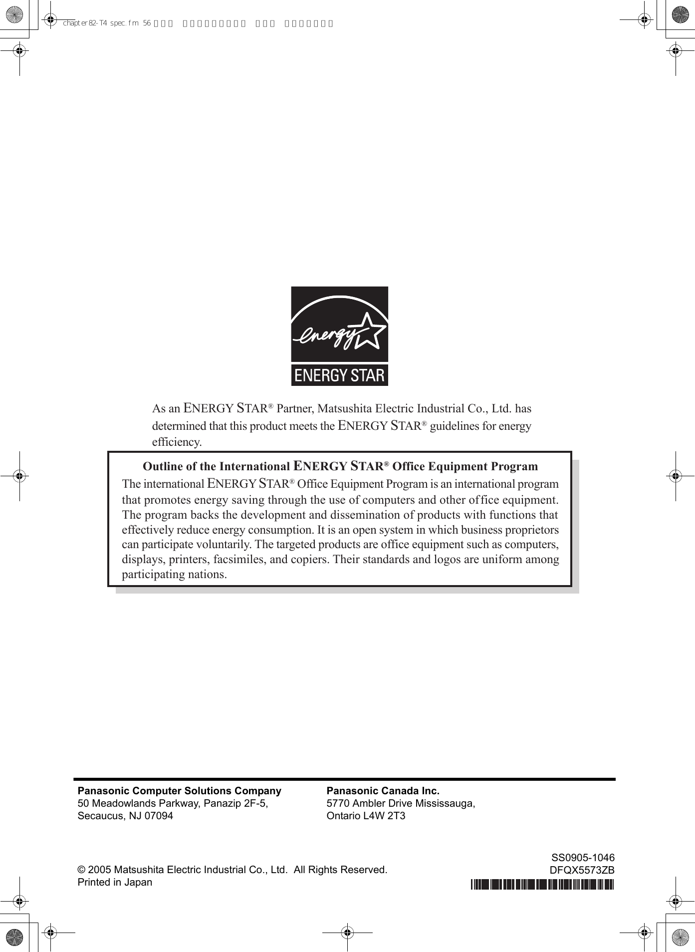 Outline of the International ENERGY STAR® Office Equipment ProgramThe international ENERGY STAR® Office Equipment Program is an international programthat promotes energy saving through the use of computers and other office equipment.The program backs the development and dissemination of products with functions thateffectively reduce energy consumption. It is an open system in which business proprietorscan participate voluntarily. The targeted products are office equipment such as computers,displays, printers, facsimiles, and copiers. Their standards and logos are uniform amongparticipating nations.As an ENERGY STAR® Partner, Matsushita Electric Industrial Co., Ltd. hasdetermined that this product meets the ENERGY STAR® guidelines for energyefficiency.Panasonic Computer Solutions Company50 Meadowlands Parkway, Panazip 2F-5,Secaucus, NJ 07094Panasonic Canada Inc.5770 Ambler Drive Mississauga,Ontario L4W 2T3© 2005 Matsushita Electric Industrial Co., Ltd.  All Rights Reserved.Printed in JapanSS0905-1046DFQX5573ZBchapter82-T4 spec.fm  56 ページ  ２００６年４月５日 水曜日 午後１時４６分