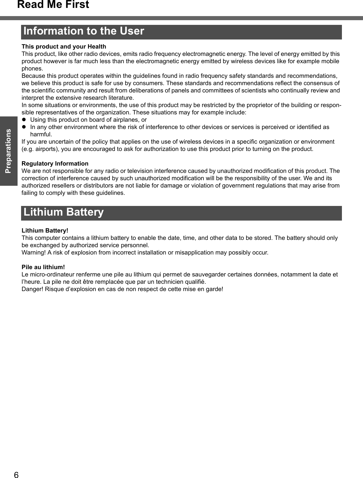 Read Me First6Getting StartedPreparationsInformation to the User This product and your HealthThis product, like other radio devices, emits radio frequency electromagnetic energy. The level of energy emitted by this product however is far much less than the electromagnetic energy emitted by wireless devices like for example mobile phones.Because this product operates within the guidelines found in radio frequency safety standards and recommendations, we believe this product is safe for use by consumers. These standards and recommendations reflect the consensus of the scientific community and result from deliberations of panels and committees of scientists who continually review and interpret the extensive research literature.In some situations or environments, the use of this product may be restricted by the proprietor of the building or respon-sible representatives of the organization. These situations may for example include:zUsing this product on board of airplanes, orzIn any other environment where the risk of interference to other devices or services is perceived or identified as harmful.If you are uncertain of the policy that applies on the use of wireless devices in a specific organization or environment (e.g. airports), you are encouraged to ask for authorization to use this product prior to turning on the product.Regulatory InformationWe are not responsible for any radio or television interference caused by unauthorized modification of this product. The correction of interference caused by such unauthorized modification will be the responsibility of the user. We and its authorized resellers or distributors are not liable for damage or violation of government regulations that may arise from failing to comply with these guidelines.Lithium Battery!This computer contains a lithium battery to enable the date, time, and other data to be stored. The battery should only be exchanged by authorized service personnel.Warning! A risk of explosion from incorrect installation or misapplication may possibly occur.Pile au lithium!Le micro-ordinateur renferme une pile au lithium qui permet de sauvegarder certaines données, notamment la date et l’heure. La pile ne doit être remplacée que par un technicien qualifié.Danger! Risque d’explosion en cas de non respect de cette mise en garde!Lithium Battery