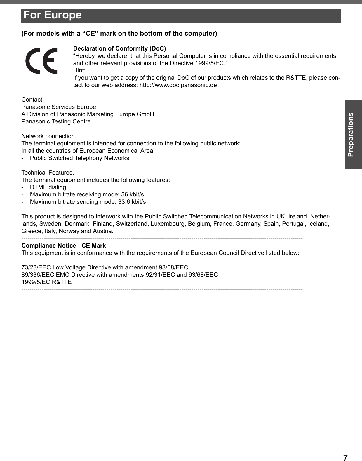 7Preparations(For models with a “CE” mark on the bottom of the computer)Declaration of Conformity (DoC)“Hereby, we declare, that this Personal Computer is in compliance with the essential requirements and other relevant provisions of the Directive 1999/5/EC.”Hint:If you want to get a copy of the original DoC of our products which relates to the R&amp;TTE, please con-tact to our web address: http://www.doc.panasonic.deContact:Panasonic Services EuropeA Division of Panasonic Marketing Europe GmbHPanasonic Testing CentreNetwork connection.The terminal equipment is intended for connection to the following public network;In all the countries of European Economical Area;- Public Switched Telephony NetworksTechnical Features.The terminal equipment includes the following features;- DTMF dialing- Maximum bitrate receiving mode: 56 kbit/s- Maximum bitrate sending mode: 33.6 kbit/sThis product is designed to interwork with the Public Switched Telecommunication Networks in UK, Ireland, Nether-lands, Sweden, Denmark, Finland, Switzerland, Luxembourg, Belgium, France, Germany, Spain, Portugal, Iceland, Greece, Italy, Norway and Austria.-------------------------------------------------------------------------------------------------------------------------------------------Compliance Notice - CE MarkThis equipment is in conformance with the requirements of the European Council Directive listed below:73/23/EEC Low Voltage Directive with amendment 93/68/EEC89/336/EEC EMC Directive with amendments 92/31/EEC and 93/68/EEC1999/5/EC R&amp;TTE-------------------------------------------------------------------------------------------------------------------------------------------For Europe