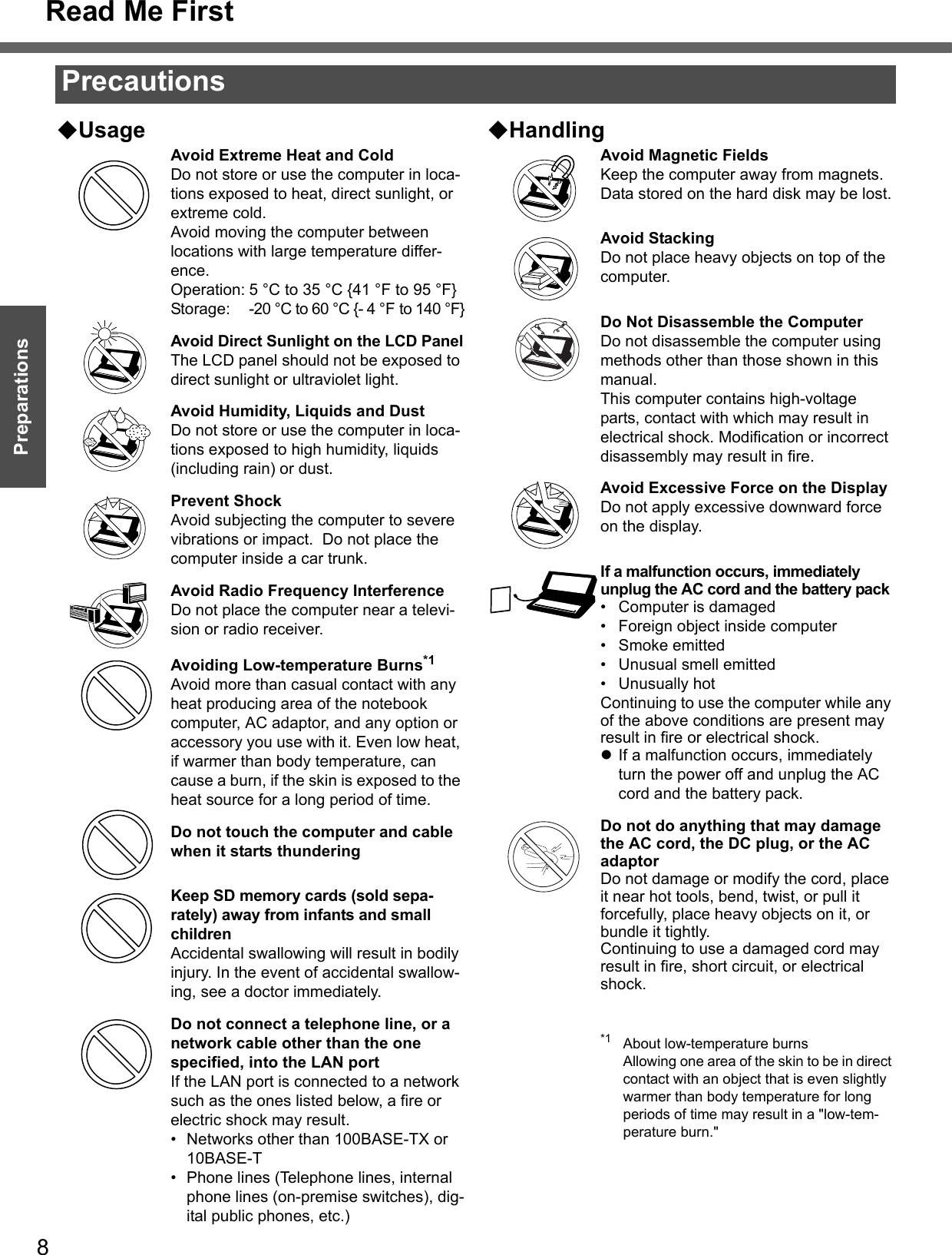 8Getting StartedPreparationsUsageAvoid Extreme Heat and ColdDo not store or use the computer in loca-tions exposed to heat, direct sunlight, or extreme cold.Avoid moving the computer between locations with large temperature differ-ence.Operation: 5 °C to 35 °C {41 °F to 95 °F}Storage: -20 °C to 60 °C {- 4 °F to 140 °F}Avoid Direct Sunlight on the LCD PanelThe LCD panel should not be exposed to direct sunlight or ultraviolet light.Avoid Humidity, Liquids and DustDo not store or use the computer in loca-tions exposed to high humidity, liquids (including rain) or dust.Prevent ShockAvoid subjecting the computer to severe vibrations or impact.  Do not place the computer inside a car trunk.Avoid Radio Frequency InterferenceDo not place the computer near a televi-sion or radio receiver.Avoiding Low-temperature Burns*1Avoid more than casual contact with any heat producing area of the notebook computer, AC adaptor, and any option or accessory you use with it. Even low heat, if warmer than body temperature, can cause a burn, if the skin is exposed to the heat source for a long period of time.Do not touch the computer and cable when it starts thunderingKeep SD memory cards (sold sepa-rately) away from infants and small childrenAccidental swallowing will result in bodily injury. In the event of accidental swallow-ing, see a doctor immediately.Do not connect a telephone line, or a network cable other than the one specified, into the LAN portIf the LAN port is connected to a network such as the ones listed below, a fire or electric shock may result.• Networks other than 100BASE-TX or 10BASE-T• Phone lines (Telephone lines, internal phone lines (on-premise switches), dig-ital public phones, etc.)HandlingAvoid Magnetic FieldsKeep the computer away from magnets.Data stored on the hard disk may be lost.Avoid StackingDo not place heavy objects on top of the computer.Do Not Disassemble the ComputerDo not disassemble the computer using methods other than those shown in this manual.This computer contains high-voltage parts, contact with which may result in electrical shock. Modification or incorrect disassembly may result in fire.Avoid Excessive Force on the DisplayDo not apply excessive downward force on the display. If a malfunction occurs, immediately unplug the AC cord and the battery pack• Computer is damaged• Foreign object inside computer• Smoke emitted• Unusual smell emitted• Unusually hotContinuing to use the computer while any of the above conditions are present may result in fire or electrical shock.zIf a malfunction occurs, immediately turn the power off and unplug the AC cord and the battery pack.Do not do anything that may damage the AC cord, the DC plug, or the AC adaptorDo not damage or modify the cord, place it near hot tools, bend, twist, or pull it forcefully, place heavy objects on it, or bundle it tightly.Continuing to use a damaged cord may result in fire, short circuit, or electrical shock.*1 About low-temperature burnsAllowing one area of the skin to be in direct contact with an object that is even slightly warmer than body temperature for long periods of time may result in a &quot;low-tem-perature burn.&quot;PrecautionsRead Me First