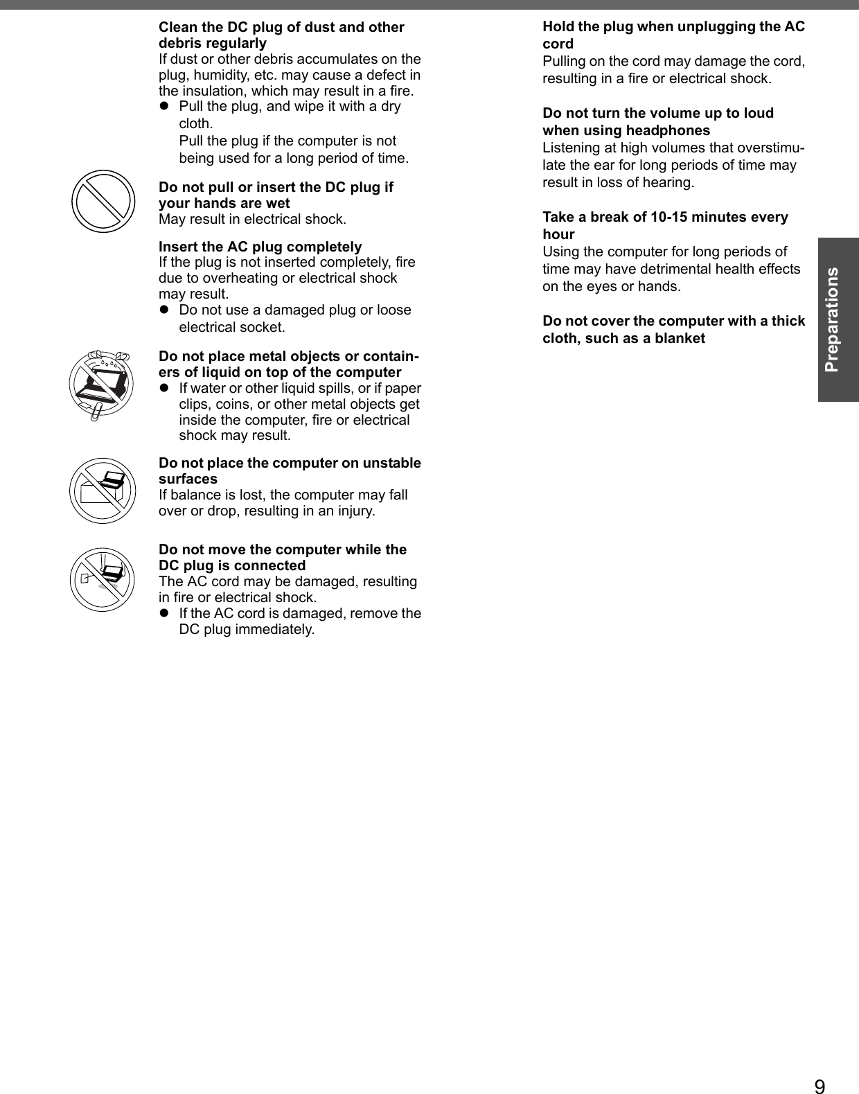 9PreparationsClean the DC plug of dust and other debris regularlyIf dust or other debris accumulates on the plug, humidity, etc. may cause a defect in the insulation, which may result in a fire.zPull the plug, and wipe it with a dry cloth. Pull the plug if the computer is not being used for a long period of time.Do not pull or insert the DC plug if your hands are wetMay result in electrical shock.Insert the AC plug completelyIf the plug is not inserted completely, fire due to overheating or electrical shock may result.zDo not use a damaged plug or loose electrical socket.Do not place metal objects or contain-ers of liquid on top of the computerzIf water or other liquid spills, or if paper clips, coins, or other metal objects get inside the computer, fire or electrical shock may result.Do not place the computer on unstable surfacesIf balance is lost, the computer may fall over or drop, resulting in an injury.Do not move the computer while the DC plug is connectedThe AC cord may be damaged, resulting in fire or electrical shock.zIf the AC cord is damaged, remove the DC plug immediately.Hold the plug when unplugging the AC cordPulling on the cord may damage the cord, resulting in a fire or electrical shock.Do not turn the volume up to loud when using headphonesListening at high volumes that overstimu-late the ear for long periods of time may result in loss of hearing.Take a break of 10-15 minutes every hourUsing the computer for long periods of time may have detrimental health effects on the eyes or hands.Do not cover the computer with a thick cloth, such as a blanket