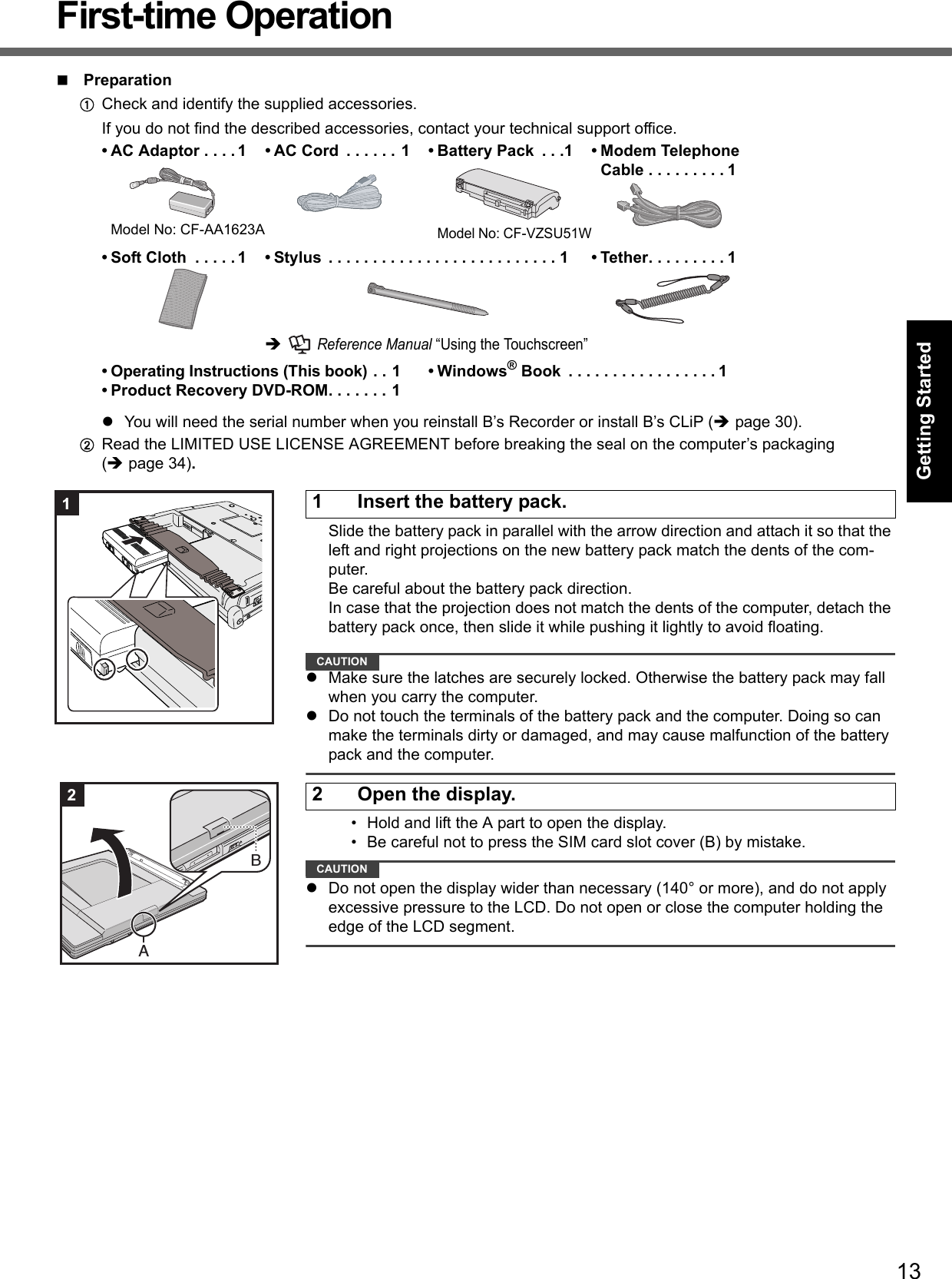 13Getting StartedUseful InformationTroubleshootingAppendixFirst-time OperationPreparationACheck and identify the supplied accessories.If you do not find the described accessories, contact your technical support office.You will need the serial number when you reinstall B’s Recorder or install B’s CLiP (page 30).BRead the LIMITED USE LICENSE AGREEMENT before breaking the seal on the computer’s packaging(page 34).Slide the battery pack in parallel with the arrow direction and attach it so that the left and right projections on the new battery pack match the dents of the com-puter. Be careful about the battery pack direction.In case that the projection does not match the dents of the computer, detach the battery pack once, then slide it while pushing it lightly to avoid floating.CAUTIONMake sure the latches are securely locked. Otherwise the battery pack may fall when you carry the computer.Do not touch the terminals of the battery pack and the computer. Doing so can make the terminals dirty or damaged, and may cause malfunction of the battery pack and the computer.• Hold and lift the A part to open the display.• Be careful not to press the SIM card slot cover (B) by mistake.CAUTIONDo not open the display wider than necessary (140° or more), and do not apply excessive pressure to the LCD. Do not open or close the computer holding the edge of the LCD segment.• AC Adaptor . . . . 1Model No: CF-AA1623A• AC Cord  . . . . . . 1 • Battery Pack  . . .1Model No: CF-VZSU51W• Modem TelephoneCable . . . . . . . . . 1• Soft Cloth  . . . . . 1 • Stylus  . . . . . . . . . . . . . . . . . . . . . . . . . . 1  Reference Manual “Using the Touchscreen”• Tether. . . . . . . . . 1• Operating Instructions (This book) . . 1• Product Recovery DVD-ROM. . . . . . . 1• Windows® Book  . . . . . . . . . . . . . . . . . 11 Insert the battery pack.12 Open the display.2AB