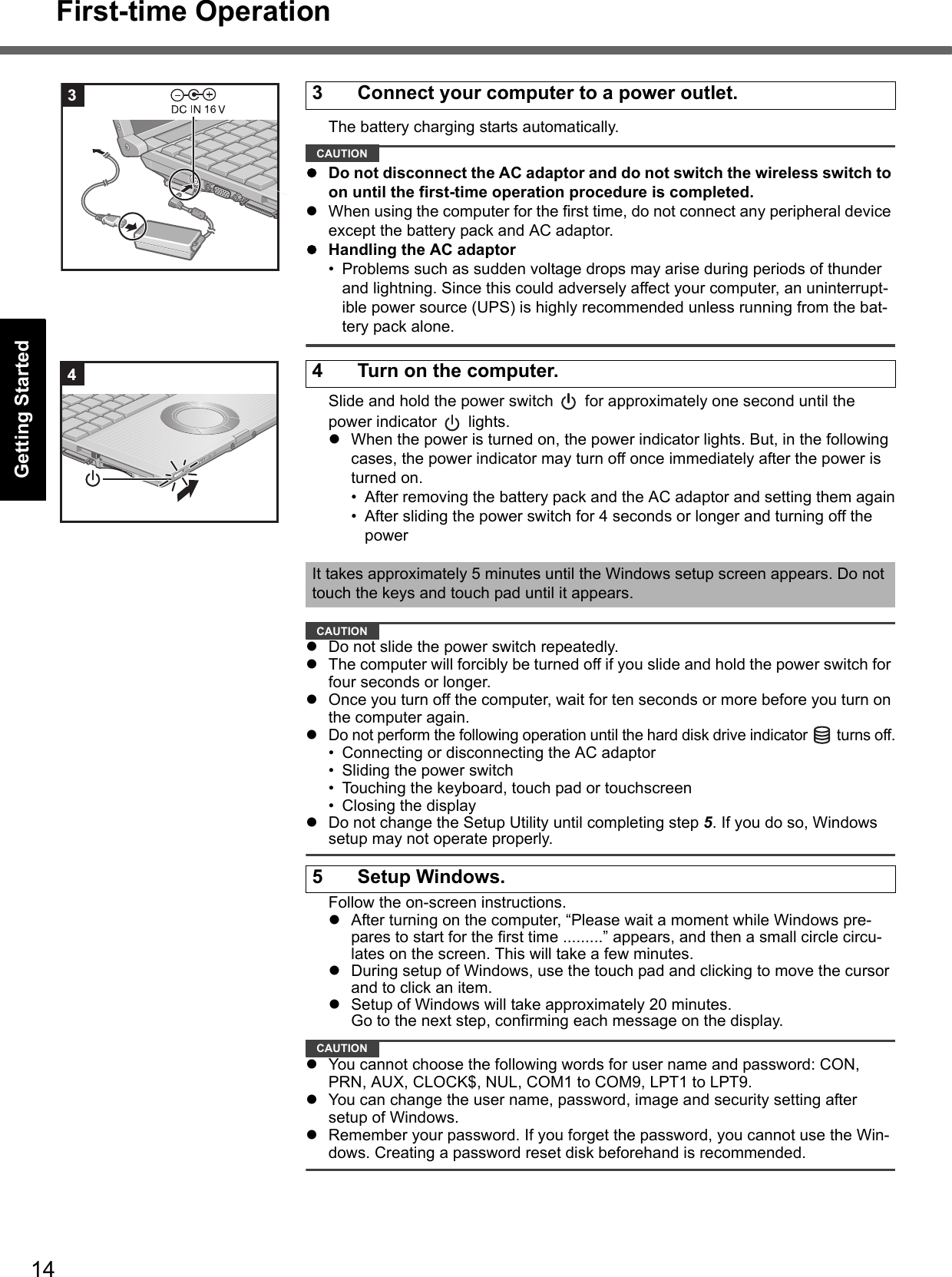 14First-time OperationGetting StartedUseful InformationTroubleshootingAppendixThe battery charging starts automatically.CAUTIONDo not disconnect the AC adaptor and do not switch the wireless switch to on until the first-time operation procedure is completed.When using the computer for the first time, do not connect any peripheral device except the battery pack and AC adaptor.Handling the AC adaptor• Problems such as sudden voltage drops may arise during periods of thunder and lightning. Since this could adversely affect your computer, an uninterrupt-ible power source (UPS) is highly recommended unless running from the bat-tery pack alone.Slide and hold the power switch   for approximately one second until the power indicator   lights.When the power is turned on, the power indicator lights. But, in the following cases, the power indicator may turn off once immediately after the power is turned on.• After removing the battery pack and the AC adaptor and setting them again• After sliding the power switch for 4 seconds or longer and turning off the powerCAUTIONDo not slide the power switch repeatedly.The computer will forcibly be turned off if you slide and hold the power switch for four seconds or longer.Once you turn off the computer, wait for ten seconds or more before you turn on the computer again.Do not perform the following operation until the hard disk drive indicator   turns off.• Connecting or disconnecting the AC adaptor• Sliding the power switch• Touching the keyboard, touch pad or touchscreen• Closing the displayDo not change the Setup Utility until completing step 5. If you do so, Windows setup may not operate properly.Follow the on-screen instructions.After turning on the computer, “Please wait a moment while Windows pre-pares to start for the first time .........” appears, and then a small circle circu-lates on the screen. This will take a few minutes.During setup of Windows, use the touch pad and clicking to move the cursor and to click an item.Setup of Windows will take approximately 20 minutes.Go to the next step, confirming each message on the display.CAUTIONYou cannot choose the following words for user name and password: CON, PRN, AUX, CLOCK$, NUL, COM1 to COM9, LPT1 to LPT9.You can change the user name, password, image and security setting after setup of Windows.Remember your password. If you forget the password, you cannot use the Win-dows. Creating a password reset disk beforehand is recommended.3 Connect your computer to a power outlet.34 Turn on the computer.It takes approximately 5 minutes until the Windows setup screen appears. Do not touch the keys and touch pad until it appears.5 Setup Windows.4