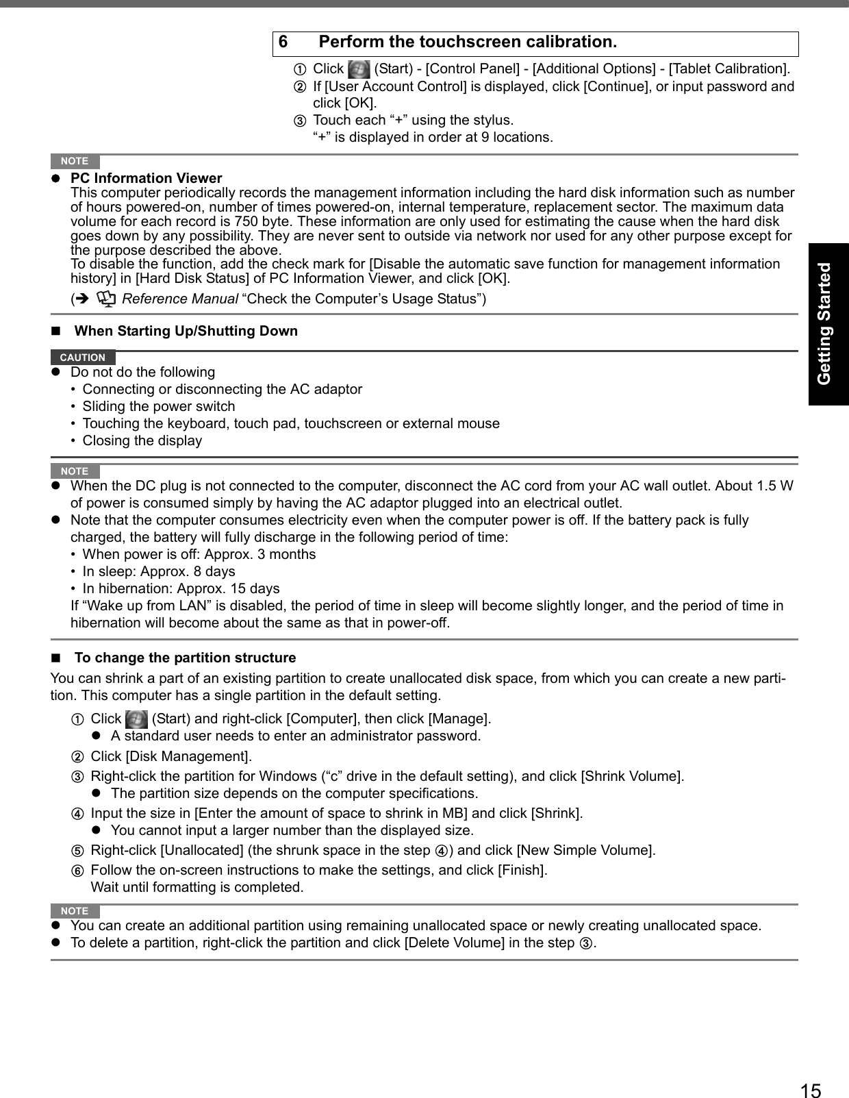 15Getting StartedUseful InformationTroubleshootingAppendixAClick   (Start) - [Control Panel] - [Additional Options] - [Tablet Calibration].BIf [User Account Control] is displayed, click [Continue], or input password and click [OK].CTouch each “+” using the stylus.“+” is displayed in order at 9 locations.NOTEPC Information ViewerThis computer periodically records the management information including the hard disk information such as number of hours powered-on, number of times powered-on, internal temperature, replacement sector. The maximum data volume for each record is 750 byte. These information are only used for estimating the cause when the hard disk goes down by any possibility. They are never sent to outside via network nor used for any other purpose except for the purpose described the above.To disable the function, add the check mark for [Disable the automatic save function for management information history] in [Hard Disk Status] of PC Information Viewer, and click [OK]. (  Reference Manual “Check the Computer’s Usage Status”)When Starting Up/Shutting DownCAUTIONDo not do the following• Connecting or disconnecting the AC adaptor• Sliding the power switch• Touching the keyboard, touch pad, touchscreen or external mouse• Closing the displayNOTEWhen the DC plug is not connected to the computer, disconnect the AC cord from your AC wall outlet. About 1.5 W of power is consumed simply by having the AC adaptor plugged into an electrical outlet.Note that the computer consumes electricity even when the computer power is off. If the battery pack is fully charged, the battery will fully discharge in the following period of time:• When power is off: Approx. 3 months• In sleep: Approx. 8 days• In hibernation: Approx. 15 daysIf “Wake up from LAN” is disabled, the period of time in sleep will become slightly longer, and the period of time in hibernation will become about the same as that in power-off.To change the partition structureYou can shrink a part of an existing partition to create unallocated disk space, from which you can create a new parti-tion. This computer has a single partition in the default setting.AClick   (Start) and right-click [Computer], then click [Manage].A standard user needs to enter an administrator password.BClick [Disk Management].CRight-click the partition for Windows (“c” drive in the default setting), and click [Shrink Volume].The partition size depends on the computer specifications.DInput the size in [Enter the amount of space to shrink in MB] and click [Shrink].You cannot input a larger number than the displayed size.ERight-click [Unallocated] (the shrunk space in the step D) and click [New Simple Volume].FFollow the on-screen instructions to make the settings, and click [Finish].Wait until formatting is completed.NOTEYou can create an additional partition using remaining unallocated space or newly creating unallocated space.To delete a partition, right-click the partition and click [Delete Volume] in the step C.6 Perform the touchscreen calibration.