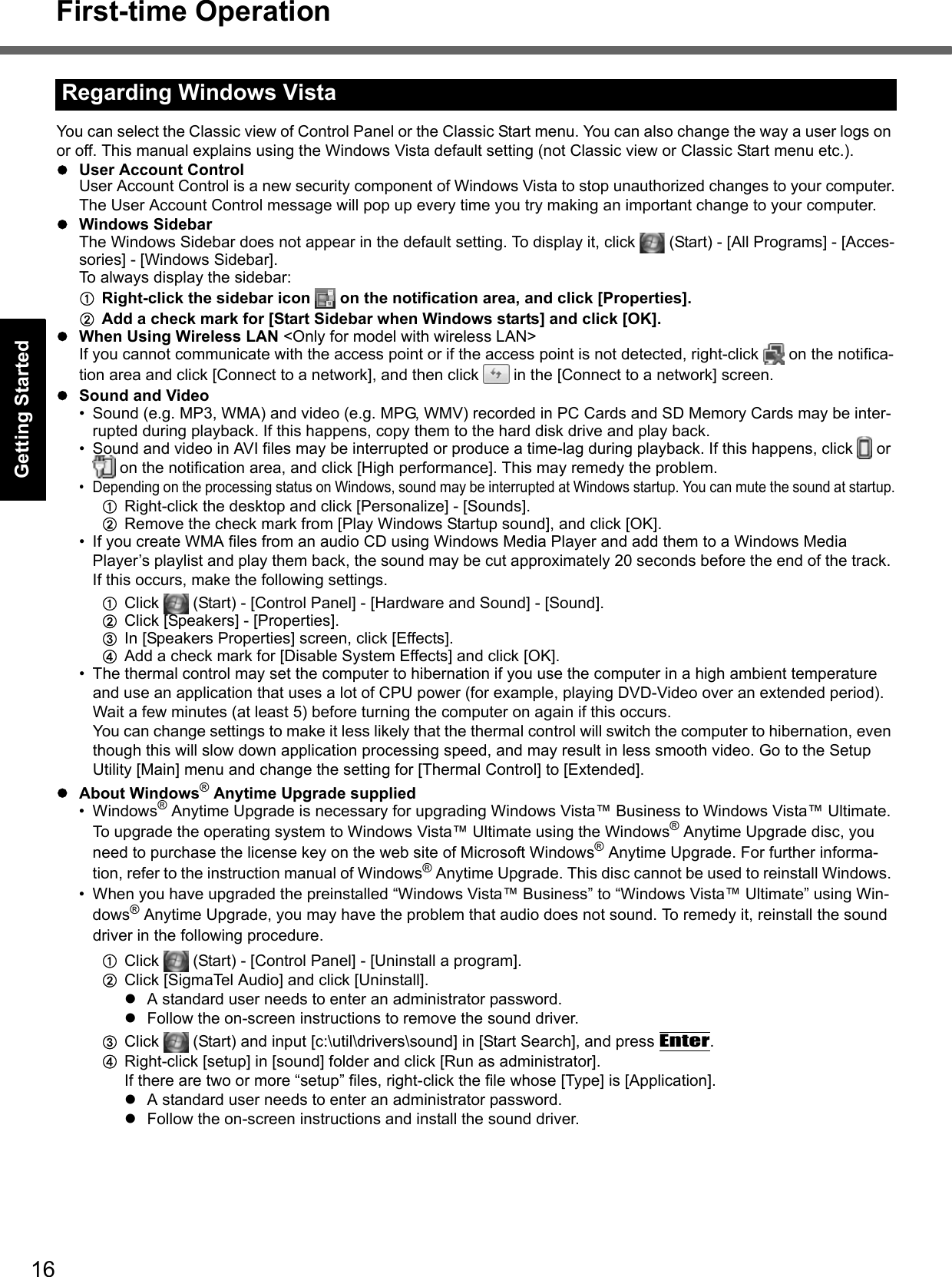 16First-time OperationGetting StartedUseful InformationTroubleshootingAppendixYou can select the Classic view of Control Panel or the Classic Start menu. You can also change the way a user logs on or off. This manual explains using the Windows Vista default setting (not Classic view or Classic Start menu etc.).User Account ControlUser Account Control is a new security component of Windows Vista to stop unauthorized changes to your computer.The User Account Control message will pop up every time you try making an important change to your computer.Windows SidebarThe Windows Sidebar does not appear in the default setting. To display it, click   (Start) - [All Programs] - [Acces-sories] - [Windows Sidebar].To always display the sidebar:ARight-click the sidebar icon   on the notification area, and click [Properties].BAdd a check mark for [Start Sidebar when Windows starts] and click [OK].When Using Wireless LAN &lt;Only for model with wireless LAN&gt;If you cannot communicate with the access point or if the access point is not detected, right-click   on the notifica-tion area and click [Connect to a network], and then click   in the [Connect to a network] screen.Sound and Video• Sound (e.g. MP3, WMA) and video (e.g. MPG, WMV) recorded in PC Cards and SD Memory Cards may be inter-rupted during playback. If this happens, copy them to the hard disk drive and play back.• Sound and video in AVI files may be interrupted or produce a time-lag during playback. If this happens, click   or  on the notification area, and click [High performance]. This may remedy the problem.• Depending on the processing status on Windows, sound may be interrupted at Windows startup. You can mute the sound at startup.ARight-click the desktop and click [Personalize] - [Sounds].BRemove the check mark from [Play Windows Startup sound], and click [OK].• If you create WMA files from an audio CD using Windows Media Player and add them to a Windows Media Player’s playlist and play them back, the sound may be cut approximately 20 seconds before the end of the track. If this occurs, make the following settings.AClick   (Start) - [Control Panel] - [Hardware and Sound] - [Sound].BClick [Speakers] - [Properties].CIn [Speakers Properties] screen, click [Effects].DAdd a check mark for [Disable System Effects] and click [OK].• The thermal control may set the computer to hibernation if you use the computer in a high ambient temperature and use an application that uses a lot of CPU power (for example, playing DVD-Video over an extended period).Wait a few minutes (at least 5) before turning the computer on again if this occurs.You can change settings to make it less likely that the thermal control will switch the computer to hibernation, even though this will slow down application processing speed, and may result in less smooth video. Go to the Setup Utility [Main] menu and change the setting for [Thermal Control] to [Extended].About Windows® Anytime Upgrade supplied•Windows® Anytime Upgrade is necessary for upgrading Windows Vista™ Business to Windows Vista™ Ultimate. To upgrade the operating system to Windows Vista™ Ultimate using the Windows® Anytime Upgrade disc, you need to purchase the license key on the web site of Microsoft Windows® Anytime Upgrade. For further informa-tion, refer to the instruction manual of Windows® Anytime Upgrade. This disc cannot be used to reinstall Windows. • When you have upgraded the preinstalled “Windows Vista™ Business” to “Windows Vista™ Ultimate” using Win-dows® Anytime Upgrade, you may have the problem that audio does not sound. To remedy it, reinstall the sound driver in the following procedure.AClick   (Start) - [Control Panel] - [Uninstall a program].BClick [SigmaTel Audio] and click [Uninstall].A standard user needs to enter an administrator password.Follow the on-screen instructions to remove the sound driver.CClick   (Start) and input [c:\util\drivers\sound] in [Start Search], and press Enter.DRight-click [setup] in [sound] folder and click [Run as administrator].If there are two or more “setup” files, right-click the file whose [Type] is [Application].A standard user needs to enter an administrator password.Follow the on-screen instructions and install the sound driver.Regarding Windows Vista