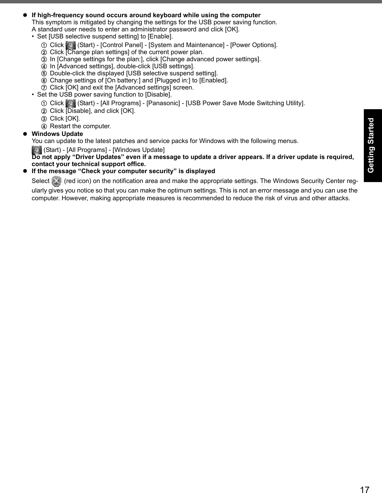 17Getting StartedUseful InformationTroubleshootingAppendixIf high-frequency sound occurs around keyboard while using the computerThis symptom is mitigated by changing the settings for the USB power saving function.A standard user needs to enter an administrator password and click [OK].• Set [USB selective suspend setting] to [Enable].AClick   (Start) - [Control Panel] - [System and Maintenance] - [Power Options].BClick [Change plan settings] of the current power plan. CIn [Change settings for the plan:], click [Change advanced power settings].DIn [Advanced settings], double-click [USB settings]. EDouble-click the displayed [USB selective suspend setting]. FChange settings of [On battery:] and [Plugged in:] to [Enabled]. GClick [OK] and exit the [Advanced settings] screen.• Set the USB power saving function to [Disable]. AClick   (Start) - [All Programs] - [Panasonic] - [USB Power Save Mode Switching Utility].BClick [Disable], and click [OK]. CClick [OK].DRestart the computer.Windows UpdateYou can update to the latest patches and service packs for Windows with the following menus.  (Start) - [All Programs] - [Windows Update]Do not apply “Driver Updates” even if a message to update a driver appears. If a driver update is required, contact your technical support office.If the message “Check your computer security” is displayedSelect   (red icon) on the notification area and make the appropriate settings. The Windows Security Center reg-ularly gives you notice so that you can make the optimum settings. This is not an error message and you can use the computer. However, making appropriate measures is recommended to reduce the risk of virus and other attacks.