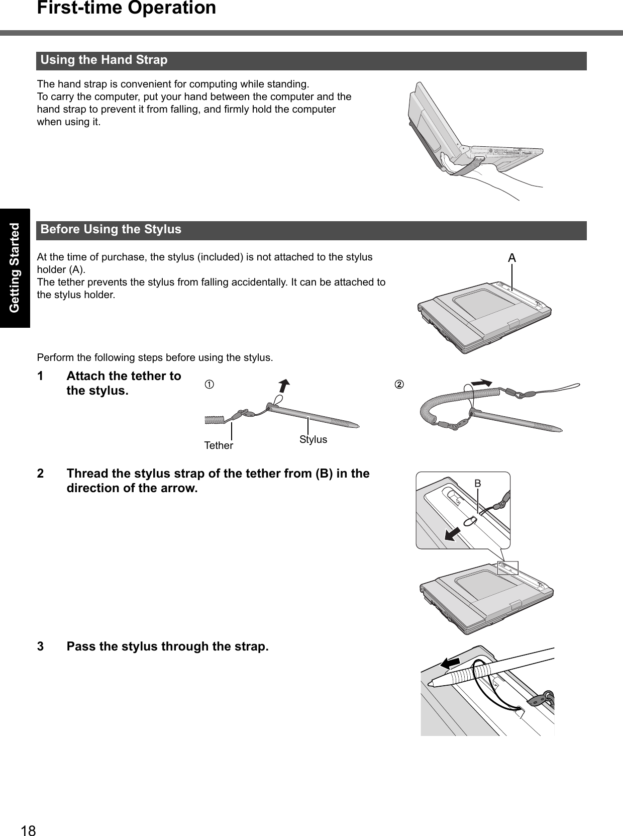 18First-time OperationGetting StartedUseful InformationTroubleshootingAppendixThe hand strap is convenient for computing while standing.To carry the computer, put your hand between the computer and the hand strap to prevent it from falling, and firmly hold the computer when using it.At the time of purchase, the stylus (included) is not attached to the stylus holder (A).The tether prevents the stylus from falling accidentally. It can be attached to the stylus holder.Perform the following steps before using the stylus.1 Attach the tether to the stylus.2 Thread the stylus strap of the tether from (B) in the direction of the arrow. 3 Pass the stylus through the strap.Using the Hand StrapBefore Using the StylusATether StylusAB