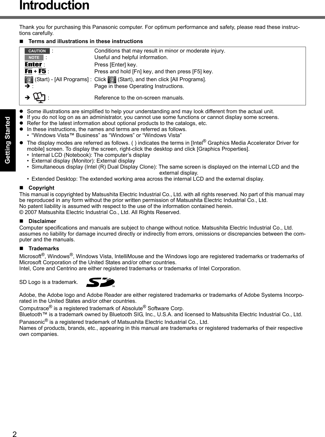 2Getting StartedUseful InformationTroubleshootingAppendixIntroductionThank you for purchasing this Panasonic computer. For optimum performance and safety, please read these instruc-tions carefully.Terms and illustrations in these instructionsSome illustrations are simplified to help your understanding and may look different from the actual unit.If you do not log on as an administrator, you cannot use some functions or cannot display some screens.Refer for the latest information about optional products to the catalogs, etc.In these instructions, the names and terms are referred as follows.• “Windows Vista™ Business” as “Windows” or “Windows Vista”The display modes are referred as follows. ( ) indicates the terms in [Intel® Graphics Media Accelerator Driver for mobile] screen. To display the screen, right-click the desktop and click [Graphics Properties].• Internal LCD (Notebook): The computer’s display• External display (Monitor): External display• Simultaneous display (Intel (R) Dual Display Clone): The same screen is displayed on the internal LCD and the external display.• Extended Desktop: The extended working area across the internal LCD and the external display.CopyrightThis manual is copyrighted by Matsushita Electric Industrial Co., Ltd. with all rights reserved. No part of this manual may be reproduced in any form without the prior written permission of Matsushita Electric Industrial Co., Ltd.No patent liability is assumed with respect to the use of the information contained herein.© 2007 Matsushita Electric Industrial Co., Ltd. All Rights Reserved.DisclaimerComputer specifications and manuals are subject to change without notice. Matsushita Electric Industrial Co., Ltd. assumes no liability for damage incurred directly or indirectly from errors, omissions or discrepancies between the com-puter and the manuals.TrademarksMicrosoft®, Windows®, Windows Vista, IntelliMouse and the Windows logo are registered trademarks or trademarks of Microsoft Corporation of the United States and/or other countries.Intel, Core and Centrino are either registered trademarks or trademarks of Intel Corporation.SD Logo is a trademark. Adobe, the Adobe logo and Adobe Reader are either registered trademarks or trademarks of Adobe Systems Incorpo-rated in the United States and/or other countries.Computrace® is a registered trademark of Absolute® Software Corp.Bluetooth™ is a trademark owned by Bluetooth SIG, Inc., U.S.A. and licensed to Matsushita Electric Industrial Co., Ltd.Panasonic® is a registered trademark of Matsushita Electric Industrial Co., Ltd.Names of products, brands, etc., appearing in this manual are trademarks or registered trademarks of their respective own companies. : Conditions that may result in minor or moderate injury. : Useful and helpful information.Enter : Press [Enter] key.Fn + F5 : Press and hold [Fn] key, and then press [F5] key. (Start) - [All Programs] : Click   (Start), and then click [All Programs]. : Page in these Operating Instructions.   : Reference to the on-screen manuals.CAUTIONNOTE