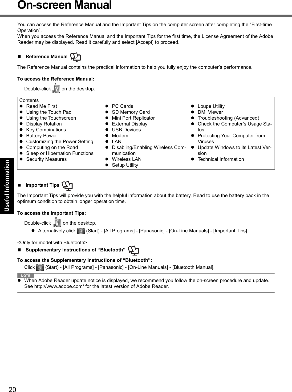 20Getting StartedUseful InformationTroubleshootingAppendixOn-screen ManualYou can access the Reference Manual and the Important Tips on the computer screen after completing the “First-time Operation”.When you access the Reference Manual and the Important Tips for the first time, the License Agreement of the Adobe Reader may be displayed. Read it carefully and select [Accept] to proceed.Reference Manual The Reference Manual contains the practical information to help you fully enjoy the computer’s performance.To access the Reference Manual:Double-click   on the desktop.Important Tips The Important Tips will provide you with the helpful information about the battery. Read to use the battery pack in the optimum condition to obtain longer operation time.To access the Important Tips:Double-click   on the desktop.Alternatively click   (Start) - [All Programs] - [Panasonic] - [On-Line Manuals] - [Important Tips].&lt;Only for model with Bluetooth&gt;Supplementary Instructions of “Bluetooth” To access the Supplementary Instructions of “Bluetooth”:Click   (Start) - [All Programs] - [Panasonic] - [On-Line Manuals] - [Bluetooth Manual].NOTEWhen Adobe Reader update notice is displayed, we recommend you follow the on-screen procedure and update.See http://www.adobe.com/ for the latest version of Adobe Reader.ContentsRead Me FirstUsing the Touch PadUsing the TouchscreenDisplay RotationKey CombinationsBattery PowerCustomizing the Power SettingComputing on the RoadSleep or Hibernation FunctionsSecurity MeasuresPC CardsSD Memory CardMini Port ReplicatorExternal DisplayUSB DevicesModemLANDisabling/Enabling Wireless Com-municationWireless LANSetup UtilityLoupe UtilityDMI ViewerTroubleshooting (Advanced)Check the Computer’s Usage Sta-tusProtecting Your Computer from VirusesUpdate Windows to its Latest Ver-sionTechnical Information