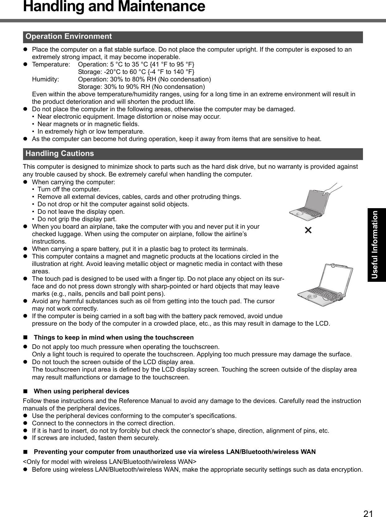 21Getting StartedUseful InformationTroubleshootingAppendixHandling and MaintenancePlace the computer on a flat stable surface. Do not place the computer upright. If the computer is exposed to an extremely strong impact, it may become inoperable.Temperature: Operation: 5 °C to 35 °C {41 °F to 95 °F}Storage: -20°C to 60 °C {-4 °F to 140 °F}Humidity: Operation: 30% to 80% RH (No condensation)Storage: 30% to 90% RH (No condensation)Even within the above temperature/humidity ranges, using for a long time in an extreme environment will result in the product deterioration and will shorten the product life.Do not place the computer in the following areas, otherwise the computer may be damaged.• Near electronic equipment. Image distortion or noise may occur.• Near magnets or in magnetic fields.• In extremely high or low temperature.As the computer can become hot during operation, keep it away from items that are sensitive to heat.This computer is designed to minimize shock to parts such as the hard disk drive, but no warranty is provided against any trouble caused by shock. Be extremely careful when handling the computer.When carrying the computer:• Turn off the computer.• Remove all external devices, cables, cards and other protruding things.• Do not drop or hit the computer against solid objects.• Do not leave the display open.• Do not grip the display part.When you board an airplane, take the computer with you and never put it in your checked luggage. When using the computer on airplane, follow the airline’s instructions.When carrying a spare battery, put it in a plastic bag to protect its terminals.This computer contains a magnet and magnetic products at the locations circled in the illustration at right. Avoid leaving metallic object or magnetic media in contact with these areas.The touch pad is designed to be used with a finger tip. Do not place any object on its sur-face and do not press down strongly with sharp-pointed or hard objects that may leave marks (e.g., nails, pencils and ball point pens).Avoid any harmful substances such as oil from getting into the touch pad. The cursor may not work correctly.If the computer is being carried in a soft bag with the battery pack removed, avoid undue pressure on the body of the computer in a crowded place, etc., as this may result in damage to the LCD.Things to keep in mind when using the touchscreenDo not apply too much pressure when operating the touchscreen.Only a light touch is required to operate the touchscreen. Applying too much pressure may damage the surface.Do not touch the screen outside of the LCD display area.The touchscreen input area is defined by the LCD display screen. Touching the screen outside of the display area may result malfunctions or damage to the touchscreen.When using peripheral devicesFollow these instructions and the Reference Manual to avoid any damage to the devices. Carefully read the instruction manuals of the peripheral devices.Use the peripheral devices conforming to the computer’s specifications.Connect to the connectors in the correct direction.If it is hard to insert, do not try forcibly but check the connector’s shape, direction, alignment of pins, etc.If screws are included, fasten them securely.Preventing your computer from unauthorized use via wireless LAN/Bluetooth/wireless WAN&lt;Only for model with wireless LAN/Bluetooth/wireless WAN&gt;Before using wireless LAN/Bluetooth/wireless WAN, make the appropriate security settings such as data encryption.Operation EnvironmentHandling Cautions