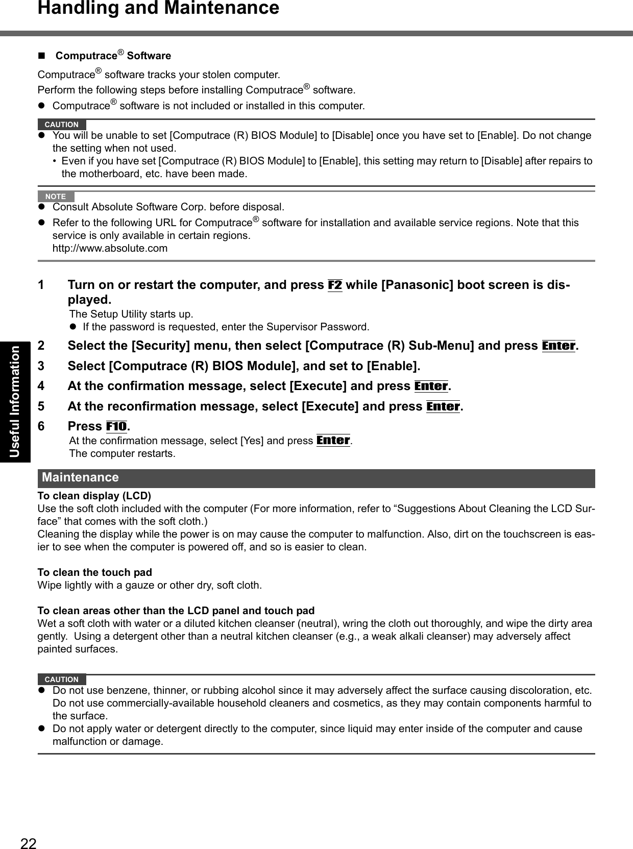 22Handling and MaintenanceGetting StartedUseful InformationTroubleshootingAppendixComputrace® SoftwareComputrace® software tracks your stolen computer.Perform the following steps before installing Computrace® software.Computrace® software is not included or installed in this computer.CAUTIONYou will be unable to set [Computrace (R) BIOS Module] to [Disable] once you have set to [Enable]. Do not change the setting when not used.• Even if you have set [Computrace (R) BIOS Module] to [Enable], this setting may return to [Disable] after repairs to the motherboard, etc. have been made. NOTEConsult Absolute Software Corp. before disposal.Refer to the following URL for Computrace® software for installation and available service regions. Note that this service is only available in certain regions. http://www.absolute.com1 Turn on or restart the computer, and press F2 while [Panasonic] boot screen is dis-played.The Setup Utility starts up.If the password is requested, enter the Supervisor Password.2 Select the [Security] menu, then select [Computrace (R) Sub-Menu] and press Enter.3 Select [Computrace (R) BIOS Module], and set to [Enable].4 At the confirmation message, select [Execute] and press Enter.5 At the reconfirmation message, select [Execute] and press Enter.6 Press F10.At the confirmation message, select [Yes] and press Enter.The computer restarts.To clean display (LCD)Use the soft cloth included with the computer (For more information, refer to “Suggestions About Cleaning the LCD Sur-face” that comes with the soft cloth.)Cleaning the display while the power is on may cause the computer to malfunction. Also, dirt on the touchscreen is eas-ier to see when the computer is powered off, and so is easier to clean.To clean the touch padWipe lightly with a gauze or other dry, soft cloth.To clean areas other than the LCD panel and touch padWet a soft cloth with water or a diluted kitchen cleanser (neutral), wring the cloth out thoroughly, and wipe the dirty area gently.  Using a detergent other than a neutral kitchen cleanser (e.g., a weak alkali cleanser) may adversely affect painted surfaces.CAUTIONDo not use benzene, thinner, or rubbing alcohol since it may adversely affect the surface causing discoloration, etc. Do not use commercially-available household cleaners and cosmetics, as they may contain components harmful to the surface.Do not apply water or detergent directly to the computer, since liquid may enter inside of the computer and cause malfunction or damage.Maintenance