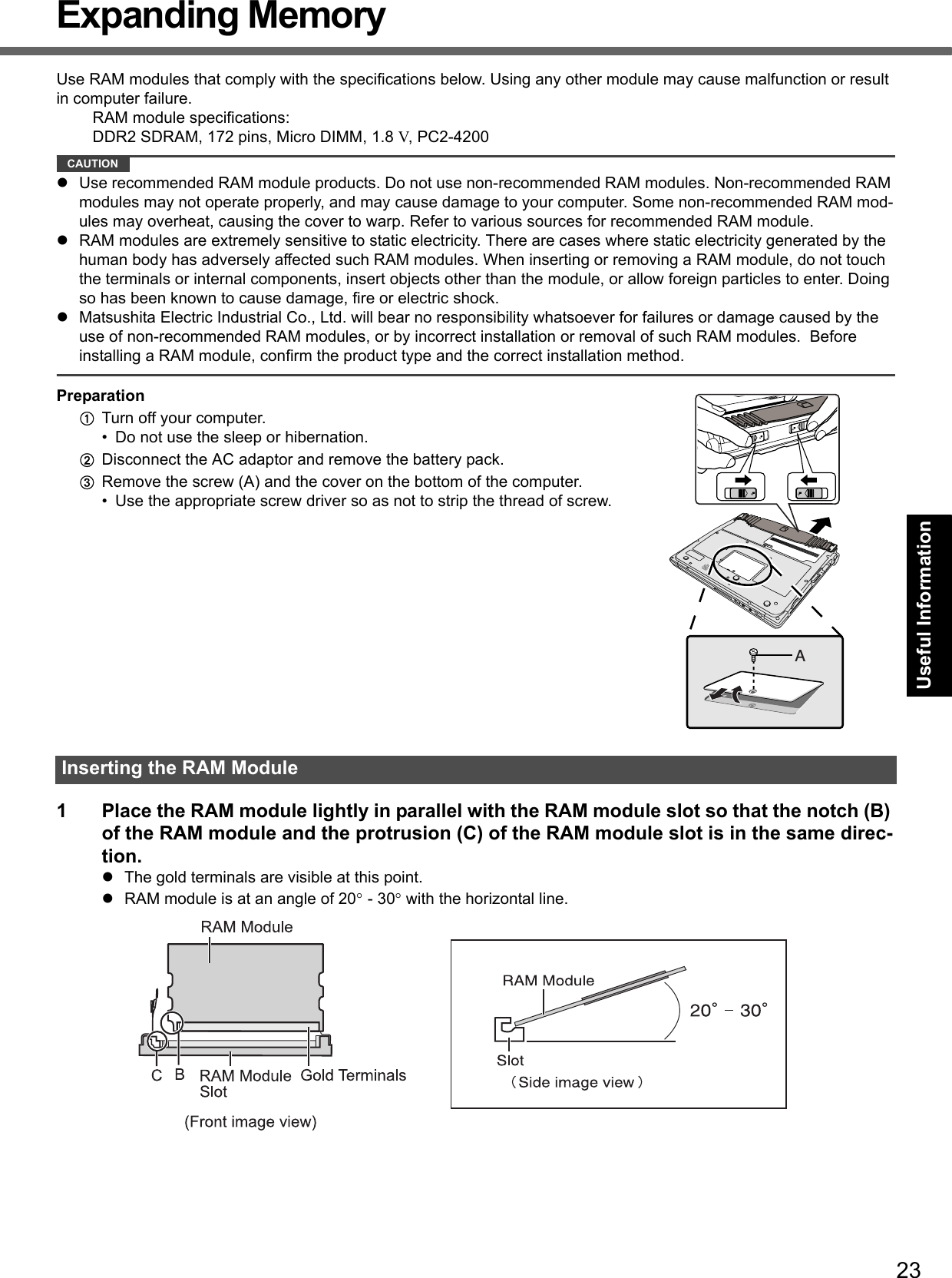 23Getting StartedUseful InformationTroubleshootingAppendixExpanding MemoryUse RAM modules that comply with the specifications below. Using any other module may cause malfunction or result in computer failure.RAM module specifications:DDR2 SDRAM, 172 pins, Micro DIMM, 1.8 V, PC2-4200CAUTIONUse recommended RAM module products. Do not use non-recommended RAM modules. Non-recommended RAM modules may not operate properly, and may cause damage to your computer. Some non-recommended RAM mod-ules may overheat, causing the cover to warp. Refer to various sources for recommended RAM module.RAM modules are extremely sensitive to static electricity. There are cases where static electricity generated by the human body has adversely affected such RAM modules. When inserting or removing a RAM module, do not touch the terminals or internal components, insert objects other than the module, or allow foreign particles to enter. Doing so has been known to cause damage, fire or electric shock.Matsushita Electric Industrial Co., Ltd. will bear no responsibility whatsoever for failures or damage caused by the use of non-recommended RAM modules, or by incorrect installation or removal of such RAM modules.  Before installing a RAM module, confirm the product type and the correct installation method.PreparationATurn off your computer. • Do not use the sleep or hibernation.BDisconnect the AC adaptor and remove the battery pack.CRemove the screw (A) and the cover on the bottom of the computer.• Use the appropriate screw driver so as not to strip the thread of screw.1 Place the RAM module lightly in parallel with the RAM module slot so that the notch (B) of the RAM module and the protrusion (C) of the RAM module slot is in the same direc-tion.The gold terminals are visible at this point.RAM module is at an angle of 20° - 30° with the horizontal line.Inserting the RAM ModuleA