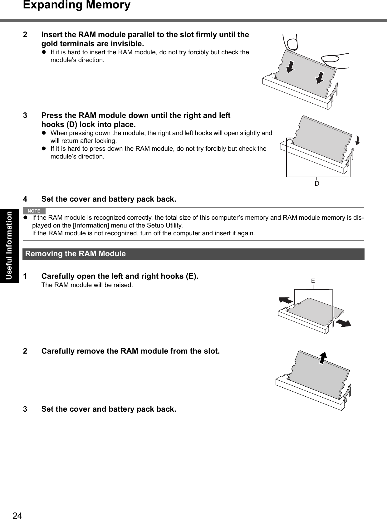 24Expanding MemoryGetting StartedUseful InformationTroubleshootingAppendix2 Insert the RAM module parallel to the slot firmly until the gold terminals are invisible.If it is hard to insert the RAM module, do not try forcibly but check the module’s direction.3 Press the RAM module down until the right and left hooks (D) lock into place.When pressing down the module, the right and left hooks will open slightly and will return after locking.If it is hard to press down the RAM module, do not try forcibly but check the module’s direction.4 Set the cover and battery pack back.NOTEIf the RAM module is recognized correctly, the total size of this computer’s memory and RAM module memory is dis-played on the [Information] menu of the Setup Utility.If the RAM module is not recognized, turn off the computer and insert it again.1 Carefully open the left and right hooks (E).The RAM module will be raised.2 Carefully remove the RAM module from the slot.3 Set the cover and battery pack back.Removing the RAM Module