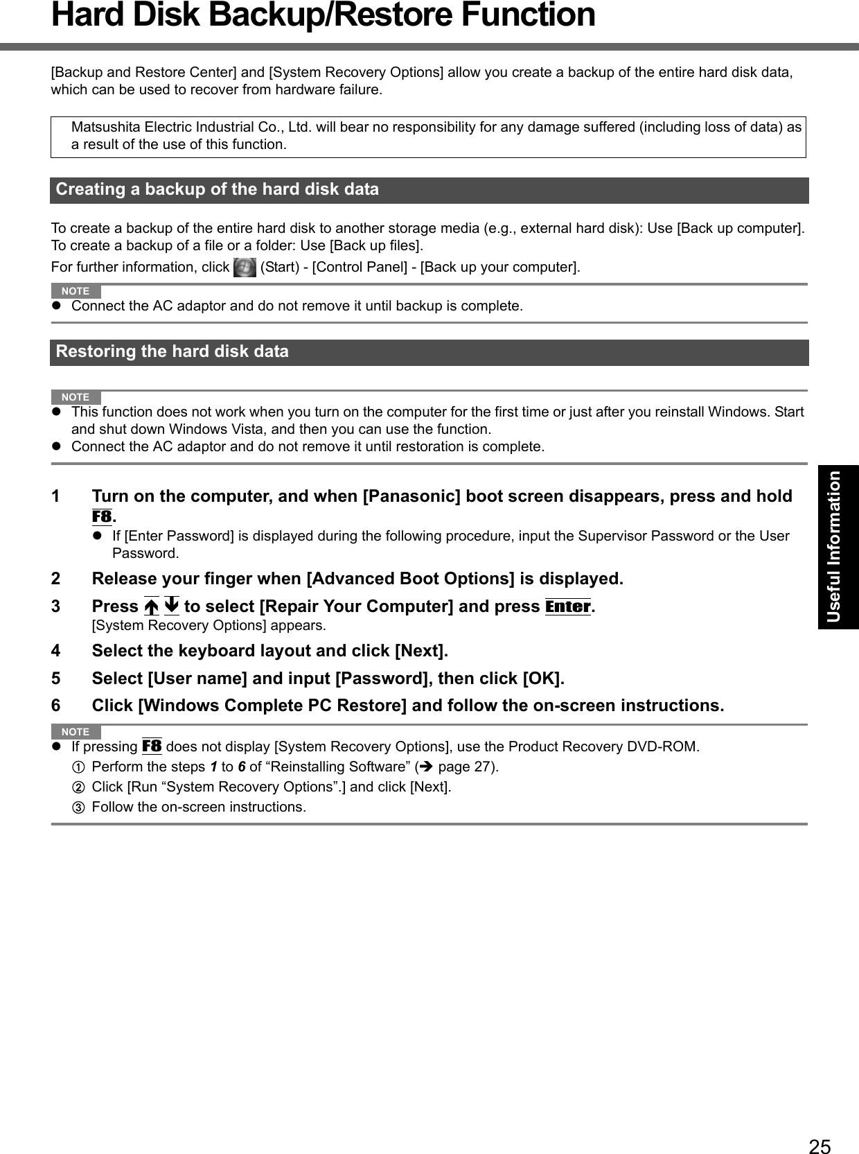 25Getting StartedUseful InformationTroubleshootingAppendixHard Disk Backup/Restore Function[Backup and Restore Center] and [System Recovery Options] allow you create a backup of the entire hard disk data, which can be used to recover from hardware failure.To create a backup of the entire hard disk to another storage media (e.g., external hard disk): Use [Back up computer].To create a backup of a file or a folder: Use [Back up files].For further information, click   (Start) - [Control Panel] - [Back up your computer].NOTEConnect the AC adaptor and do not remove it until backup is complete.NOTEThis function does not work when you turn on the computer for the first time or just after you reinstall Windows. Start and shut down Windows Vista, and then you can use the function.Connect the AC adaptor and do not remove it until restoration is complete.1 Turn on the computer, and when [Panasonic] boot screen disappears, press and hold F8.If [Enter Password] is displayed during the following procedure, input the Supervisor Password or the User Password.2 Release your finger when [Advanced Boot Options] is displayed.3 Press   to select [Repair Your Computer] and press Enter.[System Recovery Options] appears.4 Select the keyboard layout and click [Next].5 Select [User name] and input [Password], then click [OK].6 Click [Windows Complete PC Restore] and follow the on-screen instructions.NOTEIf pressing F8 does not display [System Recovery Options], use the Product Recovery DVD-ROM.APerform the steps 1 to 6 of “Reinstalling Software” (page 27).BClick [Run “System Recovery Options”.] and click [Next].CFollow the on-screen instructions.Matsushita Electric Industrial Co., Ltd. will bear no responsibility for any damage suffered (including loss of data) as a result of the use of this function.Creating a backup of the hard disk dataRestoring the hard disk data