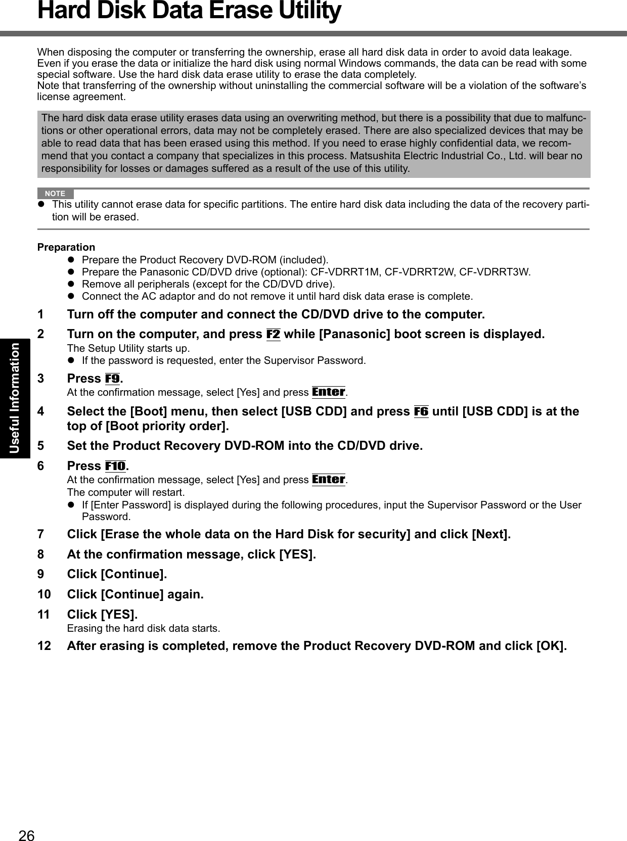 26Getting StartedUseful InformationTroubleshootingAppendixHard Disk Data Erase UtilityWhen disposing the computer or transferring the ownership, erase all hard disk data in order to avoid data leakage. Even if you erase the data or initialize the hard disk using normal Windows commands, the data can be read with some special software. Use the hard disk data erase utility to erase the data completely.Note that transferring of the ownership without uninstalling the commercial software will be a violation of the software’s license agreement.NOTEThis utility cannot erase data for specific partitions. The entire hard disk data including the data of the recovery parti-tion will be erased.PreparationPrepare the Product Recovery DVD-ROM (included).Prepare the Panasonic CD/DVD drive (optional): CF-VDRRT1M, CF-VDRRT2W, CF-VDRRT3W.Remove all peripherals (except for the CD/DVD drive).Connect the AC adaptor and do not remove it until hard disk data erase is complete.1 Turn off the computer and connect the CD/DVD drive to the computer.2 Turn on the computer, and press F2 while [Panasonic] boot screen is displayed. The Setup Utility starts up.If the password is requested, enter the Supervisor Password.3 Press F9.At the confirmation message, select [Yes] and press Enter.4 Select the [Boot] menu, then select [USB CDD] and press F6 until [USB CDD] is at the top of [Boot priority order].5 Set the Product Recovery DVD-ROM into the CD/DVD drive.6 Press F10.At the confirmation message, select [Yes] and press Enter.The computer will restart.If [Enter Password] is displayed during the following procedures, input the Supervisor Password or the User Password.7 Click [Erase the whole data on the Hard Disk for security] and click [Next].8 At the confirmation message, click [YES].9 Click [Continue].10 Click [Continue] again.11 Click [YES].Erasing the hard disk data starts.12 After erasing is completed, remove the Product Recovery DVD-ROM and click [OK].The hard disk data erase utility erases data using an overwriting method, but there is a possibility that due to malfunc-tions or other operational errors, data may not be completely erased. There are also specialized devices that may be able to read data that has been erased using this method. If you need to erase highly confidential data, we recom-mend that you contact a company that specializes in this process. Matsushita Electric Industrial Co., Ltd. will bear no responsibility for losses or damages suffered as a result of the use of this utility.