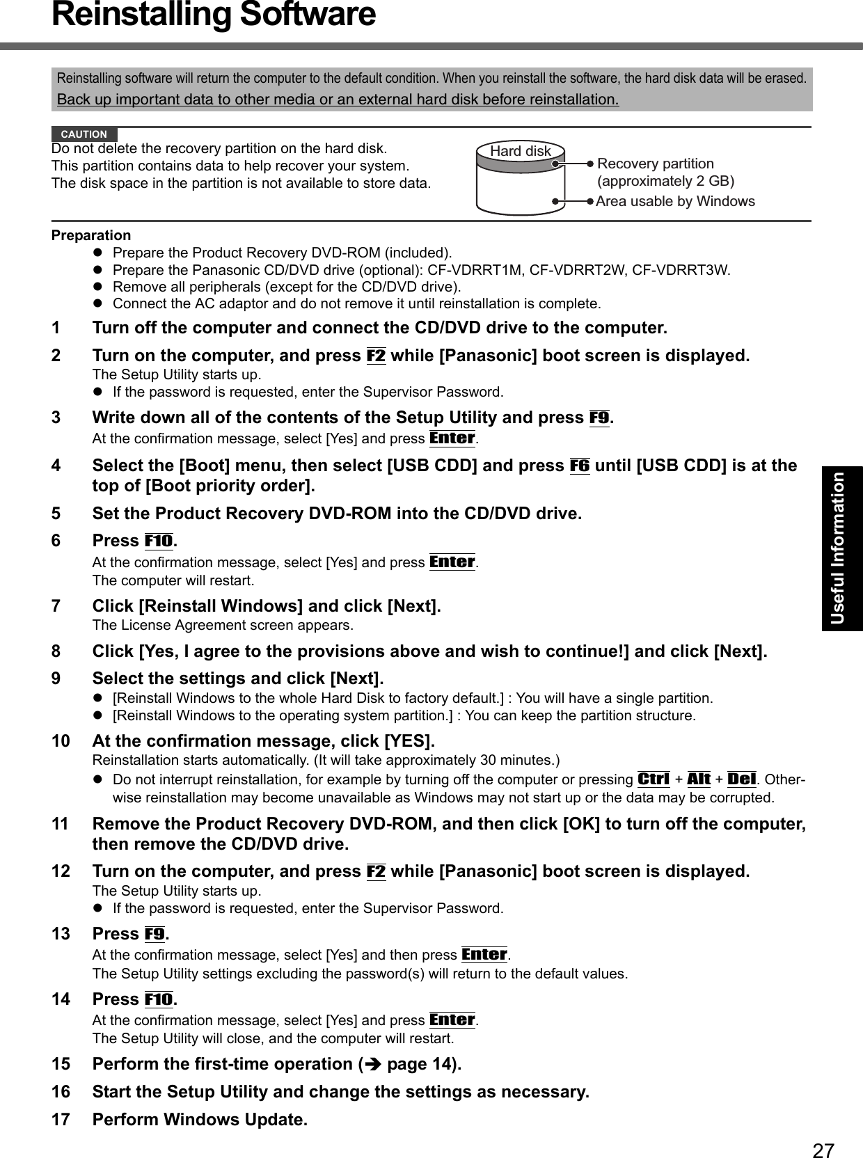 27Getting StartedUseful InformationTroubleshootingAppendixReinstalling SoftwareCAUTIONDo not delete the recovery partition on the hard disk.This partition contains data to help recover your system.The disk space in the partition is not available to store data.PreparationPrepare the Product Recovery DVD-ROM (included).Prepare the Panasonic CD/DVD drive (optional): CF-VDRRT1M, CF-VDRRT2W, CF-VDRRT3W.Remove all peripherals (except for the CD/DVD drive).Connect the AC adaptor and do not remove it until reinstallation is complete.1 Turn off the computer and connect the CD/DVD drive to the computer.2 Turn on the computer, and press F2 while [Panasonic] boot screen is displayed.The Setup Utility starts up.If the password is requested, enter the Supervisor Password.3 Write down all of the contents of the Setup Utility and press F9.At the confirmation message, select [Yes] and press Enter.4 Select the [Boot] menu, then select [USB CDD] and press F6 until [USB CDD] is at the top of [Boot priority order].5 Set the Product Recovery DVD-ROM into the CD/DVD drive.6 Press F10.At the confirmation message, select [Yes] and press Enter.The computer will restart.7 Click [Reinstall Windows] and click [Next].The License Agreement screen appears.8 Click [Yes, I agree to the provisions above and wish to continue!] and click [Next].9 Select the settings and click [Next].[Reinstall Windows to the whole Hard Disk to factory default.] : You will have a single partition.[Reinstall Windows to the operating system partition.] : You can keep the partition structure.10 At the confirmation message, click [YES].Reinstallation starts automatically. (It will take approximately 30 minutes.)Do not interrupt reinstallation, for example by turning off the computer or pressing Ctrl + Alt + Del. Other-wise reinstallation may become unavailable as Windows may not start up or the data may be corrupted.11 Remove the Product Recovery DVD-ROM, and then click [OK] to turn off the computer, then remove the CD/DVD drive.12 Turn on the computer, and press F2 while [Panasonic] boot screen is displayed.The Setup Utility starts up.If the password is requested, enter the Supervisor Password.13 Press F9.At the confirmation message, select [Yes] and then press Enter.The Setup Utility settings excluding the password(s) will return to the default values.14 Press F10.At the confirmation message, select [Yes] and press Enter.The Setup Utility will close, and the computer will restart.15 Perform the first-time operation (page 14).16 Start the Setup Utility and change the settings as necessary.17 Perform Windows Update.Reinstalling software will return the computer to the default condition. When you reinstall the software, the hard disk data will be erased.Back up important data to other media or an external hard disk before reinstallation.Area usable by WindowsHard disk Recovery partition(approximately 2 GB)