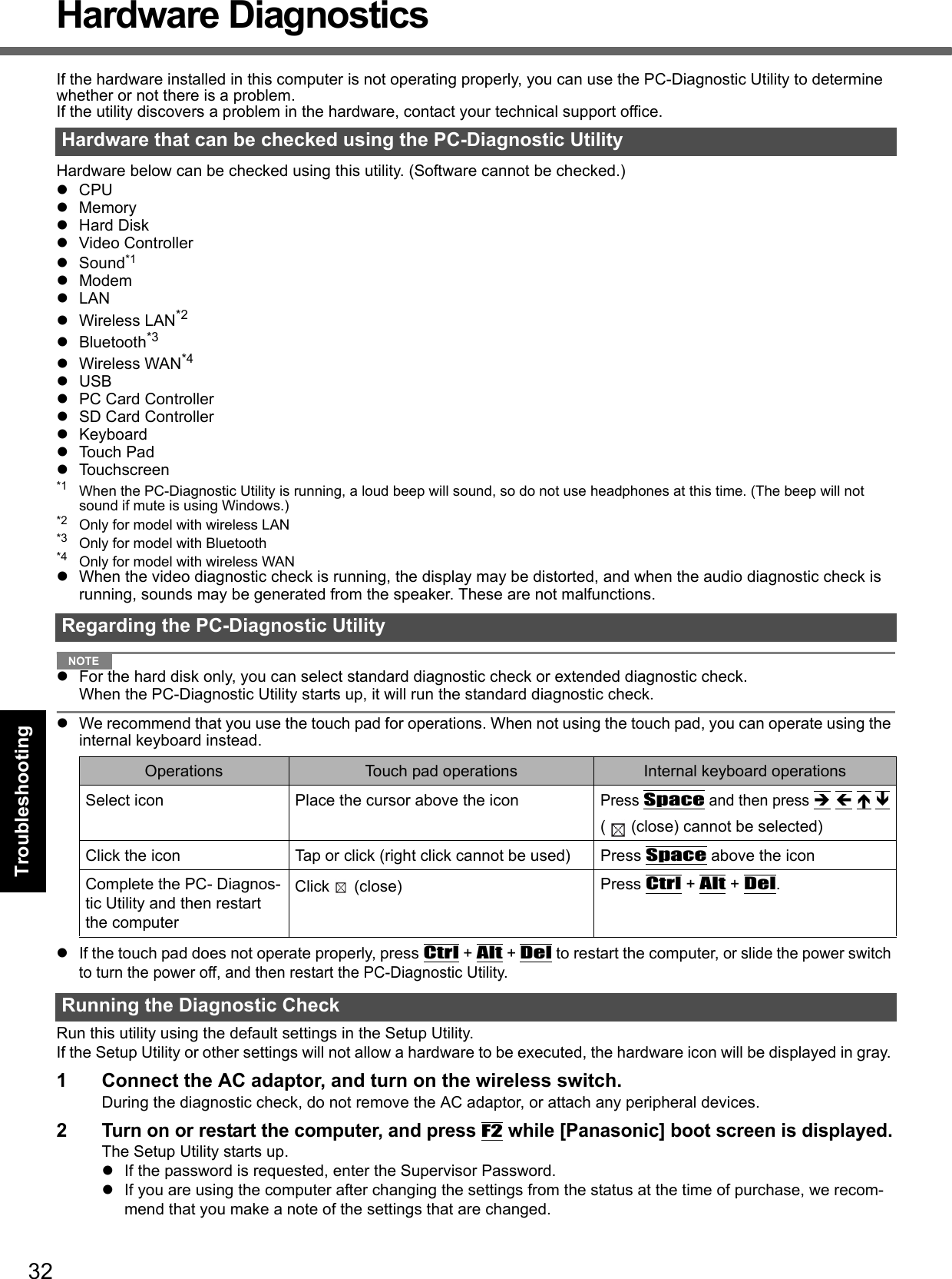 32Getting StartedUseful InformationTroubleshootingAppendixHardware DiagnosticsIf the hardware installed in this computer is not operating properly, you can use the PC-Diagnostic Utility to determine whether or not there is a problem. If the utility discovers a problem in the hardware, contact your technical support office.Hardware below can be checked using this utility. (Software cannot be checked.)CPUMemoryHard DiskVideo ControllerSound*1ModemLANWireless LAN*2Bluetooth*3Wireless WAN*4USBPC Card ControllerSD Card ControllerKeyboardTouch PadTouchscreen*1 When the PC-Diagnostic Utility is running, a loud beep will sound, so do not use headphones at this time. (The beep will not sound if mute is using Windows.)*2 Only for model with wireless LAN*3 Only for model with Bluetooth*4 Only for model with wireless WANWhen the video diagnostic check is running, the display may be distorted, and when the audio diagnostic check is running, sounds may be generated from the speaker. These are not malfunctions. NOTEFor the hard disk only, you can select standard diagnostic check or extended diagnostic check.When the PC-Diagnostic Utility starts up, it will run the standard diagnostic check. We recommend that you use the touch pad for operations. When not using the touch pad, you can operate using the internal keyboard instead. If the touch pad does not operate properly, press Ctrl + Alt + Del to restart the computer, or slide the power switch to turn the power off, and then restart the PC-Diagnostic Utility. Run this utility using the default settings in the Setup Utility. If the Setup Utility or other settings will not allow a hardware to be executed, the hardware icon will be displayed in gray. 1 Connect the AC adaptor, and turn on the wireless switch. During the diagnostic check, do not remove the AC adaptor, or attach any peripheral devices.2Turn on or restart the computer, and press F2 while [Panasonic] boot screen is displayed.The Setup Utility starts up.If the password is requested, enter the Supervisor Password.If you are using the computer after changing the settings from the status at the time of purchase, we recom-mend that you make a note of the settings that are changed.Hardware that can be checked using the PC-Diagnostic UtilityRegarding the PC-Diagnostic UtilityOperations Touch pad operations Internal keyboard operationsSelect icon Place the cursor above the iconPress Space and then press    ( (close) cannot be selected)Click the icon Tap or click (right click cannot be used) Press Space above the iconComplete the PC- Diagnos-tic Utility and then restart the computerClick (close)  Press Ctrl + Alt + Del.Running the Diagnostic Check