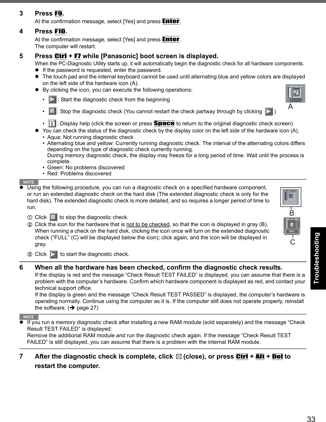 33Getting StartedUseful InformationTroubleshootingAppendix3 Press F9.At the confirmation message, select [Yes] and press Enter.4 Press F10.At the confirmation message, select [Yes] and press Enter.The computer will restart.5 Press Ctrl + F7 while [Panasonic] boot screen is displayed.When the PC-Diagnostic Utility starts up, it will automatically begin the diagnostic check for all hardware components. If the password is requested, enter the password.The touch pad and the internal keyboard cannot be used until alternating blue and yellow colors are displayed on the left side of the hardware icon (A). By clicking the icon, you can execute the following operations:• : Start the diagnostic check from the beginning• : Stop the diagnostic check (You cannot restart the check partway through by clicking  )• : Display help (click the screen or press Space to return to the original diagnostic check screen)You can check the status of the diagnostic check by the display color on the left side of the hardware icon (A). • Aqua: Not running diagnostic check• Alternating blue and yellow: Currently running diagnostic check. The interval of the alternating colors differs depending on the type of diagnostic check currently running. During memory diagnostic check, the display may freeze for a long period of time. Wait until the process is complete. • Green: No problems discovered• Red: Problems discoveredNOTEUsing the following procedure, you can run a diagnostic check on a specified hardware component, or run an extended diagnostic check on the hard disk (The extended diagnostic check is only for the hard disk). The extended diagnostic check is more detailed, and so requires a longer period of time to run.AClick   to stop the diagnostic check.BClick the icon for the hardware that is not to be checked, so that the icon is displayed in gray (B). When running a check on the hard disk, clicking the icon once will turn on the extended diagnostic check (“FULL” (C) will be displayed below the icon); click again, and the icon will be displayed in gray.  CClick   to start the diagnostic check.6 When all the hardware has been checked, confirm the diagnostic check results. If the display is red and the message “Check Result TEST FAILED” is displayed, you can assume that there is a problem with the computer’s hardware. Confirm which hardware component is displayed as red, and contact your technical support office. If the display is green and the message “Check Result TEST PASSED” is displayed, the computer’s hardware is operating normally. Continue using the computer as it is. If the computer still does not operate properly, reinstall the software. (page 27)NOTEIf you run a memory diagnostic check after installing a new RAM module (sold separately) and the message “Check Result TEST FAILED” is displayed:Remove the additional RAM module and run the diagnostic check again. If the message “Check Result TEST FAILED” is still displayed, you can assume that there is a problem with the internal RAM module. 7 After the diagnostic check is complete, click  (close), or press Ctrl + Alt + Del to restart the computer. AC