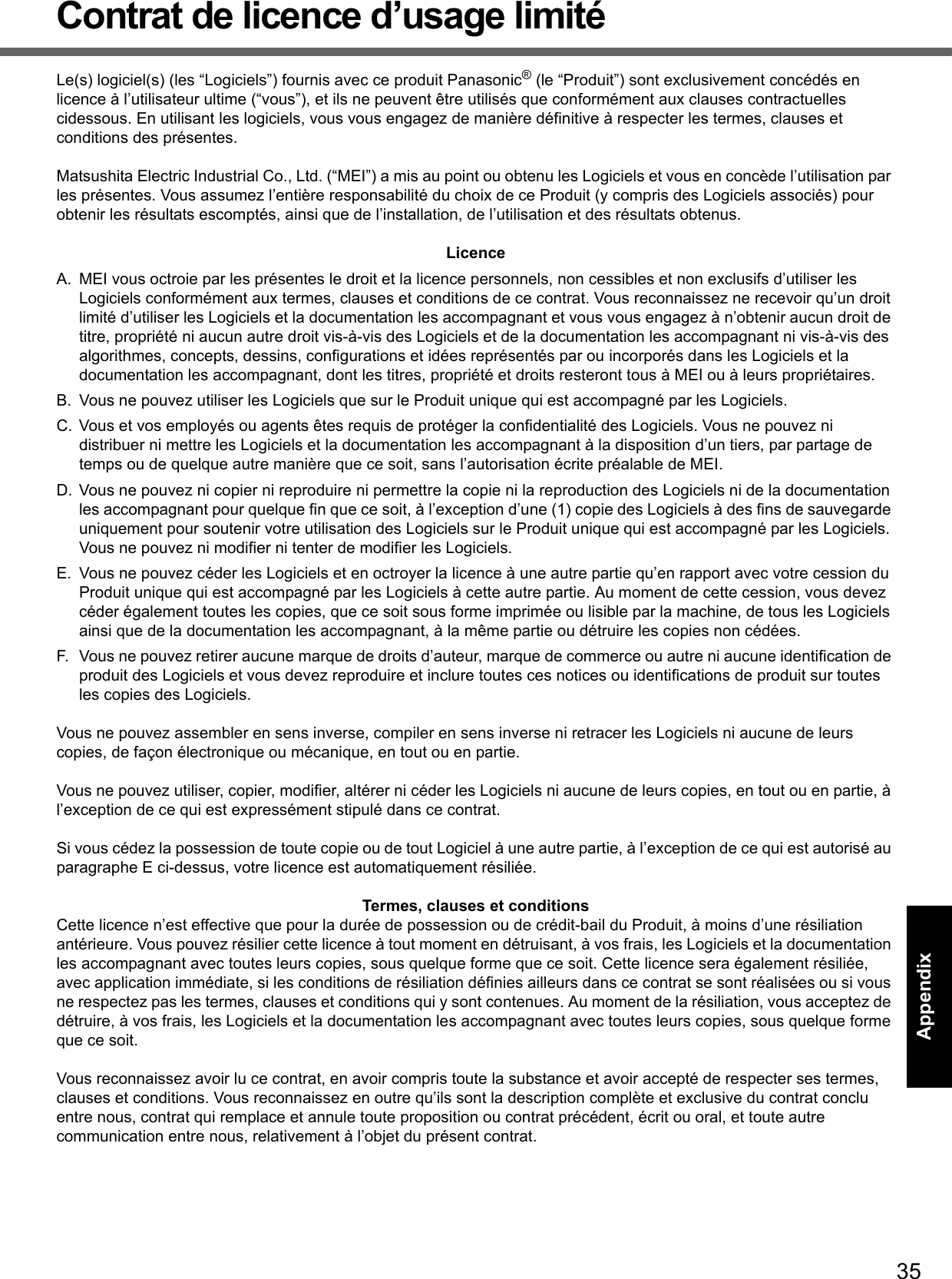 35Getting StartedUseful InformationTroubleshootingAppendixContrat de licence d’usage limitéLe(s) logiciel(s) (les “Logiciels”) fournis avec ce produit Panasonic® (le “Produit”) sont exclusivement concédés en licence à l’utilisateur ultime (“vous”), et ils ne peuvent être utilisés que conformément aux clauses contractuelles cidessous. En utilisant les logiciels, vous vous engagez de manière définitive à respecter les termes, clauses et conditions des présentes.Matsushita Electric Industrial Co., Ltd. (“MEI”) a mis au point ou obtenu les Logiciels et vous en concède l’utilisation par les présentes. Vous assumez l’entière responsabilité du choix de ce Produit (y compris des Logiciels associés) pour obtenir les résultats escomptés, ainsi que de l’installation, de l’utilisation et des résultats obtenus.LicenceA. MEI vous octroie par les présentes le droit et la licence personnels, non cessibles et non exclusifs d’utiliser les Logiciels conformément aux termes, clauses et conditions de ce contrat. Vous reconnaissez ne recevoir qu’un droit limité d’utiliser les Logiciels et la documentation les accompagnant et vous vous engagez à n’obtenir aucun droit de titre, propriété ni aucun autre droit vis-à-vis des Logiciels et de la documentation les accompagnant ni vis-à-vis des algorithmes, concepts, dessins, configurations et idées représentés par ou incorporés dans les Logiciels et la documentation les accompagnant, dont les titres, propriété et droits resteront tous à MEI ou à leurs propriétaires.B. Vous ne pouvez utiliser les Logiciels que sur le Produit unique qui est accompagné par les Logiciels.C. Vous et vos employés ou agents êtes requis de protéger la confidentialité des Logiciels. Vous ne pouvez ni distribuer ni mettre les Logiciels et la documentation les accompagnant à la disposition d’un tiers, par partage de temps ou de quelque autre manière que ce soit, sans l’autorisation écrite préalable de MEI.D. Vous ne pouvez ni copier ni reproduire ni permettre la copie ni la reproduction des Logiciels ni de la documentation les accompagnant pour quelque fin que ce soit, à l’exception d’une (1) copie des Logiciels à des fins de sauvegarde uniquement pour soutenir votre utilisation des Logiciels sur le Produit unique qui est accompagné par les Logiciels. Vous ne pouvez ni modifier ni tenter de modifier les Logiciels.E. Vous ne pouvez céder les Logiciels et en octroyer la licence à une autre partie qu’en rapport avec votre cession du Produit unique qui est accompagné par les Logiciels à cette autre partie. Au moment de cette cession, vous devez céder également toutes les copies, que ce soit sous forme imprimée ou lisible par la machine, de tous les Logiciels ainsi que de la documentation les accompagnant, à la même partie ou détruire les copies non cédées.F. Vous ne pouvez retirer aucune marque de droits d’auteur, marque de commerce ou autre ni aucune identification de produit des Logiciels et vous devez reproduire et inclure toutes ces notices ou identifications de produit sur toutes les copies des Logiciels.Vous ne pouvez assembler en sens inverse, compiler en sens inverse ni retracer les Logiciels ni aucune de leurs copies, de façon électronique ou mécanique, en tout ou en partie.Vous ne pouvez utiliser, copier, modifier, altérer ni céder les Logiciels ni aucune de leurs copies, en tout ou en partie, à l’exception de ce qui est expressément stipulé dans ce contrat.Si vous cédez la possession de toute copie ou de tout Logiciel à une autre partie, à l’exception de ce qui est autorisé au paragraphe E ci-dessus, votre licence est automatiquement résiliée.Termes, clauses et conditionsCette licence n’est effective que pour la durée de possession ou de crédit-bail du Produit, à moins d’une résiliation antérieure. Vous pouvez résilier cette licence à tout moment en détruisant, à vos frais, les Logiciels et la documentation les accompagnant avec toutes leurs copies, sous quelque forme que ce soit. Cette licence sera également résiliée, avec application immédiate, si les conditions de résiliation définies ailleurs dans ce contrat se sont réalisées ou si vous ne respectez pas les termes, clauses et conditions qui y sont contenues. Au moment de la résiliation, vous acceptez de détruire, à vos frais, les Logiciels et la documentation les accompagnant avec toutes leurs copies, sous quelque forme que ce soit.Vous reconnaissez avoir lu ce contrat, en avoir compris toute la substance et avoir accepté de respecter ses termes, clauses et conditions. Vous reconnaissez en outre qu’ils sont la description complète et exclusive du contrat conclu entre nous, contrat qui remplace et annule toute proposition ou contrat précédent, écrit ou oral, et toute autre communication entre nous, relativement à l’objet du présent contrat.