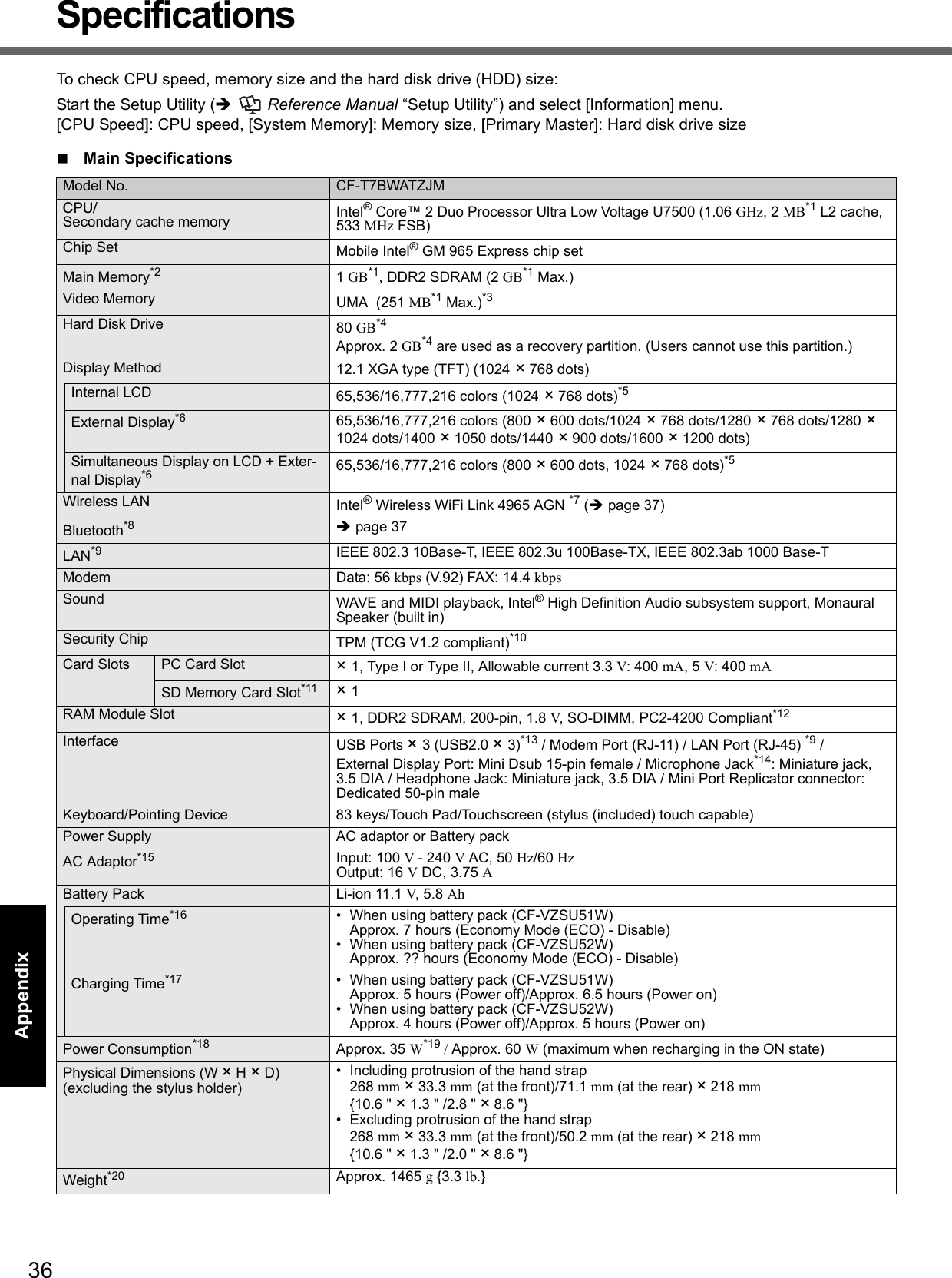 36Getting StartedUseful InformationTroubleshootingAppendixSpecificationsTo check CPU speed, memory size and the hard disk drive (HDD) size:Start the Setup Utility (  Reference Manual “Setup Utility”) and select [Information] menu.[CPU Speed]: CPU speed, [System Memory]: Memory size, [Primary Master]: Hard disk drive sizeMain SpecificationsModel No. CF-T7BWATZJMCPU/Secondary cache memory Intel® Core™ 2 Duo Processor Ultra Low Voltage U7500 (1.06 GHz, 2 MB*1 L2 cache, 533 MHz FSB)Chip Set Mobile Intel® GM 965 Express chip setMain Memory*2 1 GB*1, DDR2 SDRAM (2 GB*1 Max.)Video Memory UMA  (251 MB*1 Max.)*3Hard Disk Drive 80 GB*4Approx. 2 GB*4 are used as a recovery partition. (Users cannot use this partition.)Display Method 12.1 XGA type (TFT) (1024 × 768 dots)Internal LCD 65,536/16,777,216 colors (1024 × 768 dots)*5External Display*6 65,536/16,777,216 colors (800 × 600 dots/1024 × 768 dots/1280 × 768 dots/1280 × 1024 dots/1400 × 1050 dots/1440 × 900 dots/1600 × 1200 dots)Simultaneous Display on LCD + Exter-nal Display*6 65,536/16,777,216 colors (800 × 600 dots, 1024 × 768 dots)*5Wireless LAN Intel® Wireless WiFi Link 4965 AGN *7 (page 37)Bluetooth*8 page 37LAN*9 IEEE 802.3 10Base-T, IEEE 802.3u 100Base-TX, IEEE 802.3ab 1000 Base-TModem Data: 56 kbps (V.92) FAX: 14.4 kbpsSound WAVE and MIDI playback, Intel® High Definition Audio subsystem support, Monaural Speaker (built in)Security Chip TPM (TCG V1.2 compliant)*10Card Slots PC Card Slot × 1, Type I or Type II, Allowable current 3.3 V: 400 mA, 5 V: 400 mASD Memory Card Slot*11 × 1RAM Module Slot × 1, DDR2 SDRAM, 200-pin, 1.8 V, SO-DIMM, PC2-4200 Compliant*12Interface USB Ports × 3 (USB2.0 × 3)*13 / Modem Port (RJ-11) / LAN Port (RJ-45) *9 /External Display Port: Mini Dsub 15-pin female / Microphone Jack*14: Miniature jack, 3.5 DIA / Headphone Jack: Miniature jack, 3.5 DIA / Mini Port Replicator connector: Dedicated 50-pin maleKeyboard/Pointing Device 83 keys/Touch Pad/Touchscreen (stylus (included) touch capable)Power Supply AC adaptor or Battery packAC Adaptor*15 Input: 100 V - 240 V AC, 50 Hz/60 Hz Output: 16 V DC, 3.75 ABattery Pack Li-ion 11.1 V, 5.8 AhOperating Time*16 • When using battery pack (CF-VZSU51W)Approx. 7 hours (Economy Mode (ECO) - Disable)• When using battery pack (CF-VZSU52W)Approx. ?? hours (Economy Mode (ECO) - Disable)Charging Time*17 • When using battery pack (CF-VZSU51W)Approx. 5 hours (Power off)/Approx. 6.5 hours (Power on)• When using battery pack (CF-VZSU52W)Approx. 4 hours (Power off)/Approx. 5 hours (Power on)0Power Consumption*18 Approx. 35 W*19 / Approx. 60 W (maximum when recharging in the ON state)Physical Dimensions (W × H × D)(excluding the stylus holder)• Including protrusion of the hand strap268 mm × 33.3 mm (at the front)/71.1 mm (at the rear) × 218 mm {10.6 &quot; × 1.3 &quot; /2.8 &quot; × 8.6 &quot;}• Excluding protrusion of the hand strap268 mm × 33.3 mm (at the front)/50.2 mm (at the rear) × 218 mm {10.6 &quot; × 1.3 &quot; /2.0 &quot; × 8.6 &quot;}Weight*20 Approx. 1465 g {3.3 lb.}