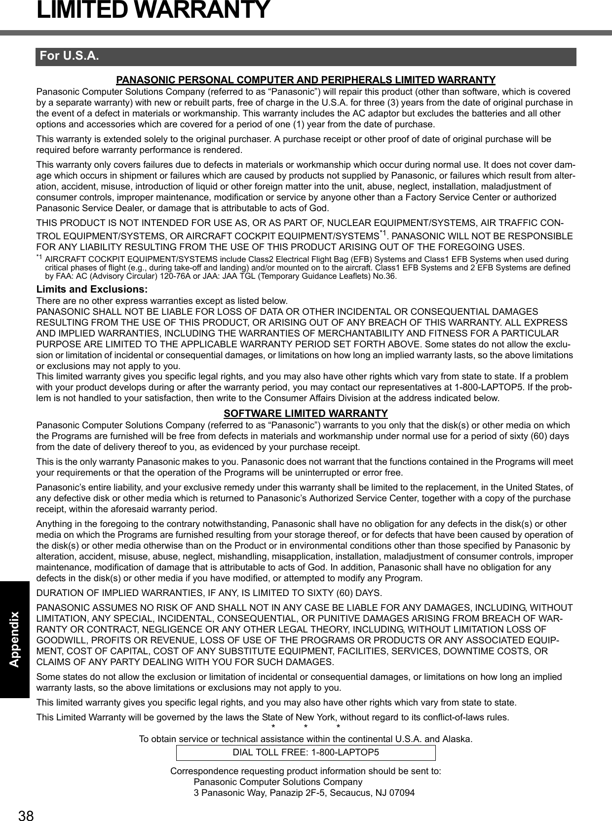 38Getting StartedUseful InformationTroubleshootingAppendixLIMITED WARRANTYPANASONIC PERSONAL COMPUTER AND PERIPHERALS LIMITED WARRANTYPanasonic Computer Solutions Company (referred to as “Panasonic”) will repair this product (other than software, which is covered by a separate warranty) with new or rebuilt parts, free of charge in the U.S.A. for three (3) years from the date of original purchase in the event of a defect in materials or workmanship. This warranty includes the AC adaptor but excludes the batteries and all other options and accessories which are covered for a period of one (1) year from the date of purchase.This warranty is extended solely to the original purchaser. A purchase receipt or other proof of date of original purchase will be required before warranty performance is rendered.This warranty only covers failures due to defects in materials or workmanship which occur during normal use. It does not cover dam-age which occurs in shipment or failures which are caused by products not supplied by Panasonic, or failures which result from alter-ation, accident, misuse, introduction of liquid or other foreign matter into the unit, abuse, neglect, installation, maladjustment of consumer controls, improper maintenance, modification or service by anyone other than a Factory Service Center or authorized Panasonic Service Dealer, or damage that is attributable to acts of God.THIS PRODUCT IS NOT INTENDED FOR USE AS, OR AS PART OF, NUCLEAR EQUIPMENT/SYSTEMS, AIR TRAFFIC CON-TROL EQUIPMENT/SYSTEMS, OR AIRCRAFT COCKPIT EQUIPMENT/SYSTEMS*1. PANASONIC WILL NOT BE RESPONSIBLE FOR ANY LIABILITY RESULTING FROM THE USE OF THIS PRODUCT ARISING OUT OF THE FOREGOING USES.*1 AIRCRAFT COCKPIT EQUIPMENT/SYSTEMS include Class2 Electrical Flight Bag (EFB) Systems and Class1 EFB Systems when used during critical phases of flight (e.g., during take-off and landing) and/or mounted on to the aircraft. Class1 EFB Systems and 2 EFB Systems are defined by FAA: AC (Advisory Circular) 120-76A or JAA: JAA TGL (Temporary Guidance Leaflets) No.36.Limits and Exclusions:There are no other express warranties except as listed below.PANASONIC SHALL NOT BE LIABLE FOR LOSS OF DATA OR OTHER INCIDENTAL OR CONSEQUENTIAL DAMAGES RESULTING FROM THE USE OF THIS PRODUCT, OR ARISING OUT OF ANY BREACH OF THIS WARRANTY. ALL EXPRESS AND IMPLIED WARRANTIES, INCLUDING THE WARRANTIES OF MERCHANTABILITY AND FITNESS FOR A PARTICULAR PURPOSE ARE LIMITED TO THE APPLICABLE WARRANTY PERIOD SET FORTH ABOVE. Some states do not allow the exclu-sion or limitation of incidental or consequential damages, or limitations on how long an implied warranty lasts, so the above limitations or exclusions may not apply to you.This limited warranty gives you specific legal rights, and you may also have other rights which vary from state to state. If a problem with your product develops during or after the warranty period, you may contact our representatives at 1-800-LAPTOP5. If the prob-lem is not handled to your satisfaction, then write to the Consumer Affairs Division at the address indicated below.SOFTWARE LIMITED WARRANTYPanasonic Computer Solutions Company (referred to as “Panasonic”) warrants to you only that the disk(s) or other media on which the Programs are furnished will be free from defects in materials and workmanship under normal use for a period of sixty (60) days from the date of delivery thereof to you, as evidenced by your purchase receipt.This is the only warranty Panasonic makes to you. Panasonic does not warrant that the functions contained in the Programs will meet your requirements or that the operation of the Programs will be uninterrupted or error free.Panasonic’s entire liability, and your exclusive remedy under this warranty shall be limited to the replacement, in the United States, of any defective disk or other media which is returned to Panasonic’s Authorized Service Center, together with a copy of the purchase receipt, within the aforesaid warranty period.Anything in the foregoing to the contrary notwithstanding, Panasonic shall have no obligation for any defects in the disk(s) or other media on which the Programs are furnished resulting from your storage thereof, or for defects that have been caused by operation of the disk(s) or other media otherwise than on the Product or in environmental conditions other than those specified by Panasonic by alteration, accident, misuse, abuse, neglect, mishandling, misapplication, installation, maladjustment of consumer controls, improper maintenance, modification of damage that is attributable to acts of God. In addition, Panasonic shall have no obligation for any defects in the disk(s) or other media if you have modified, or attempted to modify any Program.DURATION OF IMPLIED WARRANTIES, IF ANY, IS LIMITED TO SIXTY (60) DAYS.PANASONIC ASSUMES NO RISK OF AND SHALL NOT IN ANY CASE BE LIABLE FOR ANY DAMAGES, INCLUDING, WITHOUT LIMITATION, ANY SPECIAL, INCIDENTAL, CONSEQUENTIAL, OR PUNITIVE DAMAGES ARISING FROM BREACH OF WAR-RANTY OR CONTRACT, NEGLIGENCE OR ANY OTHER LEGAL THEORY, INCLUDING, WITHOUT LIMITATION LOSS OF GOODWILL, PROFITS OR REVENUE, LOSS OF USE OF THE PROGRAMS OR PRODUCTS OR ANY ASSOCIATED EQUIP-MENT, COST OF CAPITAL, COST OF ANY SUBSTITUTE EQUIPMENT, FACILITIES, SERVICES, DOWNTIME COSTS, OR CLAIMS OF ANY PARTY DEALING WITH YOU FOR SUCH DAMAGES.Some states do not allow the exclusion or limitation of incidental or consequential damages, or limitations on how long an implied warranty lasts, so the above limitations or exclusions may not apply to you.This limited warranty gives you specific legal rights, and you may also have other rights which vary from state to state.This Limited Warranty will be governed by the laws the State of New York, without regard to its conflict-of-laws rules.*          *          *To obtain service or technical assistance within the continental U.S.A. and Alaska.Correspondence requesting product information should be sent to:Panasonic Computer Solutions Company3 Panasonic Way, Panazip 2F-5, Secaucus, NJ 07094For U.S.A.DIAL TOLL FREE: 1-800-LAPTOP5