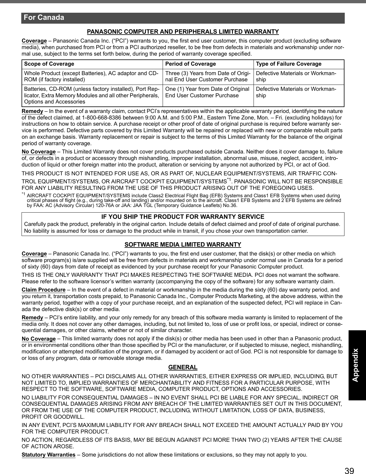 39Getting StartedUseful InformationTroubleshootingAppendixPANASONIC COMPUTER AND PERIPHERALS LIMITED WARRANTYCoverage – Panasonic Canada Inc. (“PCI”) warrants to you, the first end user customer, this computer product (excluding software media), when purchased from PCI or from a PCI authorized reseller, to be free from defects in materials and workmanship under nor-mal use, subject to the terms set forth below, during the period of warranty coverage specified.Remedy – In the event of a warranty claim, contact PCI’s representatives within the applicable warranty period, identifying the nature of the defect claimed, at 1-800-668-8386 between 9:00 A.M. and 5:00 P.M., Eastern Time Zone, Mon. – Fri. (excluding holidays) for instructions on how to obtain service. A purchase receipt or other proof of date of original purchase is required before warranty ser-vice is performed. Defective parts covered by this Limited Warranty will be repaired or replaced with new or comparable rebuilt parts on an exchange basis. Warranty replacement or repair is subject to the terms of this Limited Warranty for the balance of the original period of warranty coverage.No Coverage – This Limited Warranty does not cover products purchased outside Canada. Neither does it cover damage to, failure of, or defects in a product or accessory through mishandling, improper installation, abnormal use, misuse, neglect, accident, intro-duction of liquid or other foreign matter into the product, alteration or servicing by anyone not authorized by PCI, or act of God.THIS PRODUCT IS NOT INTENDED FOR USE AS, OR AS PART OF, NUCLEAR EQUIPMENT/SYSTEMS, AIR TRAFFIC CON-TROL EQUIPMENT/SYSTEMS, OR AIRCRAFT COCKPIT EQUIPMENT/SYSTEMS*1. PANASONIC WILL NOT BE RESPONSIBLE FOR ANY LIABILITY RESULTING FROM THE USE OF THIS PRODUCT ARISING OUT OF THE FOREGOING USES.*1 AIRCRAFT COCKPIT EQUIPMENT/SYSTEMS include Class2 Electrical Flight Bag (EFB) Systems and Class1 EFB Systems when used during critical phases of flight (e.g., during take-off and landing) and/or mounted on to the aircraft. Class1 EFB Systems and 2 EFB Systems are defined by FAA: AC (Advisory Circular) 120-76A or JAA: JAA TGL (Temporary Guidance Leaflets) No.36.SOFTWARE MEDIA LIMITED WARRANTYCoverage – Panasonic Canada Inc. (“PCI”) warrants to you, the first end user customer, that the disk(s) or other media on which software program(s) is/are supplied will be free from defects in materials and workmanship under normal use in Canada for a period of sixty (60) days from date of receipt as evidenced by your purchase receipt for your Panasonic Computer product.THIS IS THE ONLY WARRANTY THAT PCI MAKES RESPECTING THE SOFTWARE MEDIA. PCI does not warrant the software. Please refer to the software licensor’s written warranty (accompanying the copy of the software) for any software warranty claim.Claim Procedure – In the event of a defect in material or workmanship in the media during the sixty (60) day warranty period, and you return it, transportation costs prepaid, to Panasonic Canada Inc., Computer Products Marketing, at the above address, within the warranty period, together with a copy of your purchase receipt, and an explanation of the suspected defect, PCI will replace in Can-ada the defective disk(s) or other media.Remedy – PCI’s entire liability, and your only remedy for any breach of this software media warranty is limited to replacement of the media only. It does not cover any other damages, including, but not limited to, loss of use or profit loss, or special, indirect or conse-quential damages, or other claims, whether or not of similar character.No Coverage – This limited warranty does not apply if the disk(s) or other media has been used in other than a Panasonic product, or in environmental conditions other than those specified by PCI or the manufacturer, or if subjected to misuse, neglect, mishandling, modification or attempted modification of the program, or if damaged by accident or act of God. PCI is not responsible for damage to or loss of any program, data or removable storage media.GENERALNO OTHER WARRANTIES – PCI DISCLAIMS ALL OTHER WARRANTIES, EITHER EXPRESS OR IMPLIED, INCLUDING, BUT NOT LIMITED TO, IMPLIED WARRANTIES OF MERCHANTABILITY AND FITNESS FOR A PARTICULAR PURPOSE, WITH RESPECT TO THE SOFTWARE, SOFTWARE MEDIA, COMPUTER PRODUCT, OPTIONS AND ACCESSORIES.NO LIABILITY FOR CONSEQUENTIAL DAMAGES – IN NO EVENT SHALL PCI BE LIABLE FOR ANY SPECIAL, INDIRECT OR CONSEQUENTIAL DAMAGES ARISING FROM ANY BREACH OF THE LIMITED WARRANTIES SET OUT IN THIS DOCUMENT, OR FROM THE USE OF THE COMPUTER PRODUCT, INCLUDING, WITHOUT LIMITATION, LOSS OF DATA, BUSINESS, PROFIT OR GOODWILL.IN ANY EVENT, PCI’S MAXIMUM LIABILITY FOR ANY BREACH SHALL NOT EXCEED THE AMOUNT ACTUALLY PAID BY YOU FOR THE COMPUTER PRODUCT.NO ACTION, REGARDLESS OF ITS BASIS, MAY BE BEGUN AGAINST PCI MORE THAN TWO (2) YEARS AFTER THE CAUSE OF ACTION AROSE.Statutory Warranties – Some jurisdictions do not allow these limitations or exclusions, so they may not apply to you.For CanadaScope of Coverage Period of Coverage Type of Failure CoverageWhole Product (except Batteries), AC adaptor and CD-ROM (if factory installed)Three (3) Years from Date of Origi-nal End User Customer PurchaseDefective Materials or Workman-shipBatteries, CD-ROM (unless factory installed), Port Rep-licator, Extra Memory Modules and all other Peripherals, Options and AccessoriesOne (1) Year from Date of Original End User Customer PurchaseDefective Materials or Workman-shipIF YOU SHIP THE PRODUCT FOR WARRANTY SERVICECarefully pack the product, preferably in the original carton. Include details of defect claimed and proof of date of original purchase. No liability is assumed for loss or damage to the product while in transit, if you chose your own transportation carrier.